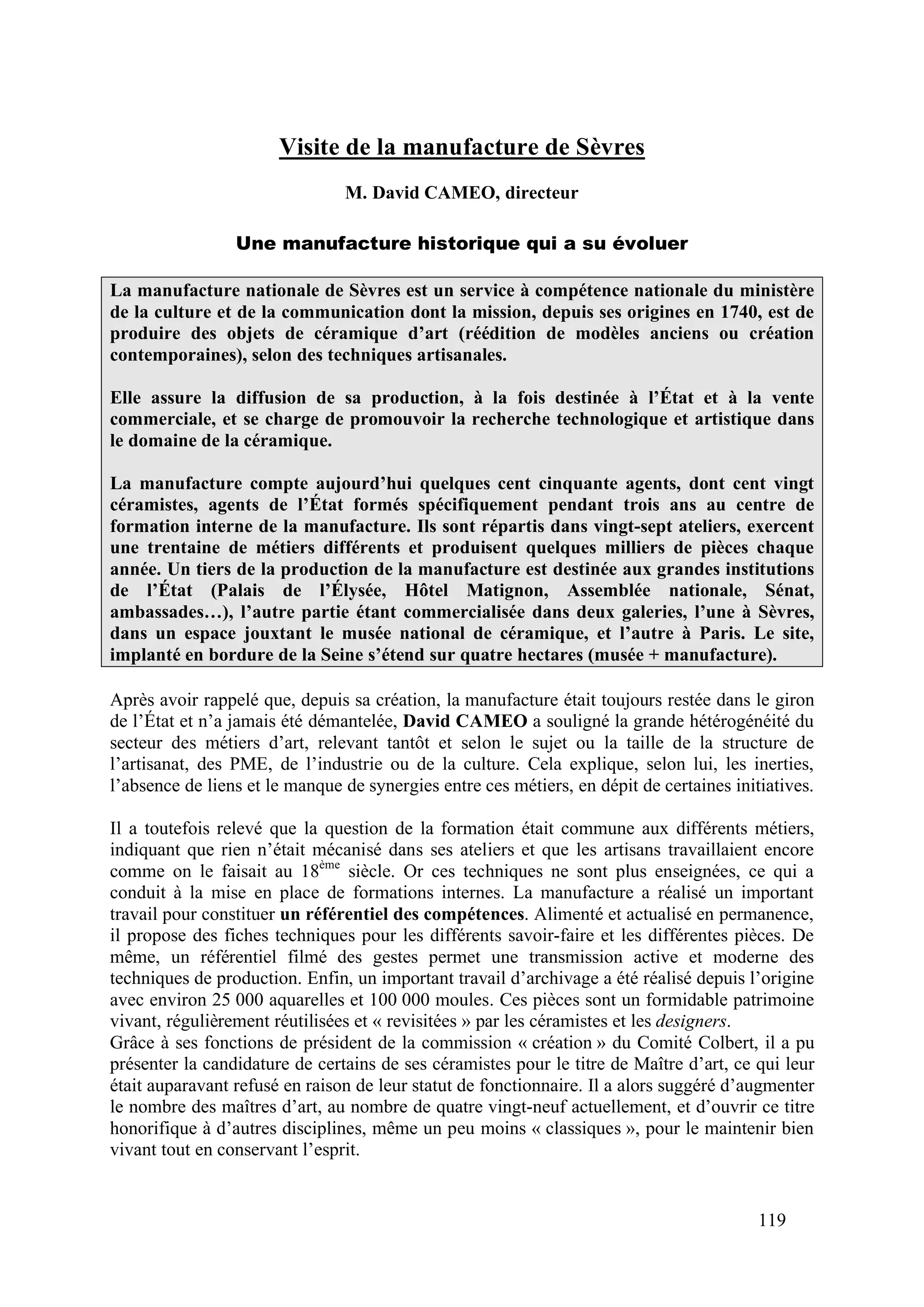119
Visite de la manufacture de Sèvres
M. David CAMEO, directeur
Une manufacture historique qui a su évoluer
La manufacture nationale de Sèvres est un service à compétence nationale du ministère
de la culture et de la communication dont la mission, depuis ses origines en 1740, est de
produire des objets de céramique d’art (réédition de modèles anciens ou création
contemporaines), selon des techniques artisanales.
Elle assure la diffusion de sa production, à la fois destinée à l’État et à la vente
commerciale, et se charge de promouvoir la recherche technologique et artistique dans
le domaine de la céramique.
La manufacture compte aujourd’hui quelques cent cinquante agents, dont cent vingt
céramistes, agents de l’État formés spécifiquement pendant trois ans au centre de
formation interne de la manufacture. Ils sont répartis dans vingt-sept ateliers, exercent
une trentaine de métiers différents et produisent quelques milliers de pièces chaque
année. Un tiers de la production de la manufacture est destinée aux grandes institutions
de l’État (Palais de l’Élysée, Hôtel Matignon, Assemblée nationale, Sénat,
ambassades…), l’autre partie étant commercialisée dans deux galeries, l’une à Sèvres,
dans un espace jouxtant le musée national de céramique, et l’autre à Paris. Le site,
implanté en bordure de la Seine s’étend sur quatre hectares (musée + manufacture).
Après avoir rappelé que, depuis sa création, la manufacture était toujours restée dans le giron
de l’État et n’a jamais été démantelée, David CAMEO a souligné la grande hétérogénéité du
secteur des métiers d’art, relevant tantôt et selon le sujet ou la taille de la structure de
l’artisanat, des PME, de l’industrie ou de la culture. Cela explique, selon lui, les inerties,
l’absence de liens et le manque de synergies entre ces métiers, en dépit de certaines initiatives.
Il a toutefois relevé que la question de la formation était commune aux différents métiers,
indiquant que rien n’était mécanisé dans ses ateliers et que les artisans travaillaient encore
comme on le faisait au 18ème
siècle. Or ces techniques ne sont plus enseignées, ce qui a
conduit à la mise en place de formations internes. La manufacture a réalisé un important
travail pour constituer un référentiel des compétences. Alimenté et actualisé en permanence,
il propose des fiches techniques pour les différents savoir-faire et les différentes pièces. De
même, un référentiel filmé des gestes permet une transmission active et moderne des
techniques de production. Enfin, un important travail d’archivage a été réalisé depuis l’origine
avec environ 25 000 aquarelles et 100 000 moules. Ces pièces sont un formidable patrimoine
vivant, régulièrement réutilisées et « revisitées » par les céramistes et les designers.
Grâce à ses fonctions de président de la commission « création » du Comité Colbert, il a pu
présenter la candidature de certains de ses céramistes pour le titre de Maître d’art, ce qui leur
était auparavant refusé en raison de leur statut de fonctionnaire. Il a alors suggéré d’augmenter
le nombre des maîtres d’art, au nombre de quatre vingt-neuf actuellement, et d’ouvrir ce titre
honorifique à d’autres disciplines, même un peu moins « classiques », pour le maintenir bien
vivant tout en conservant l’esprit.
 