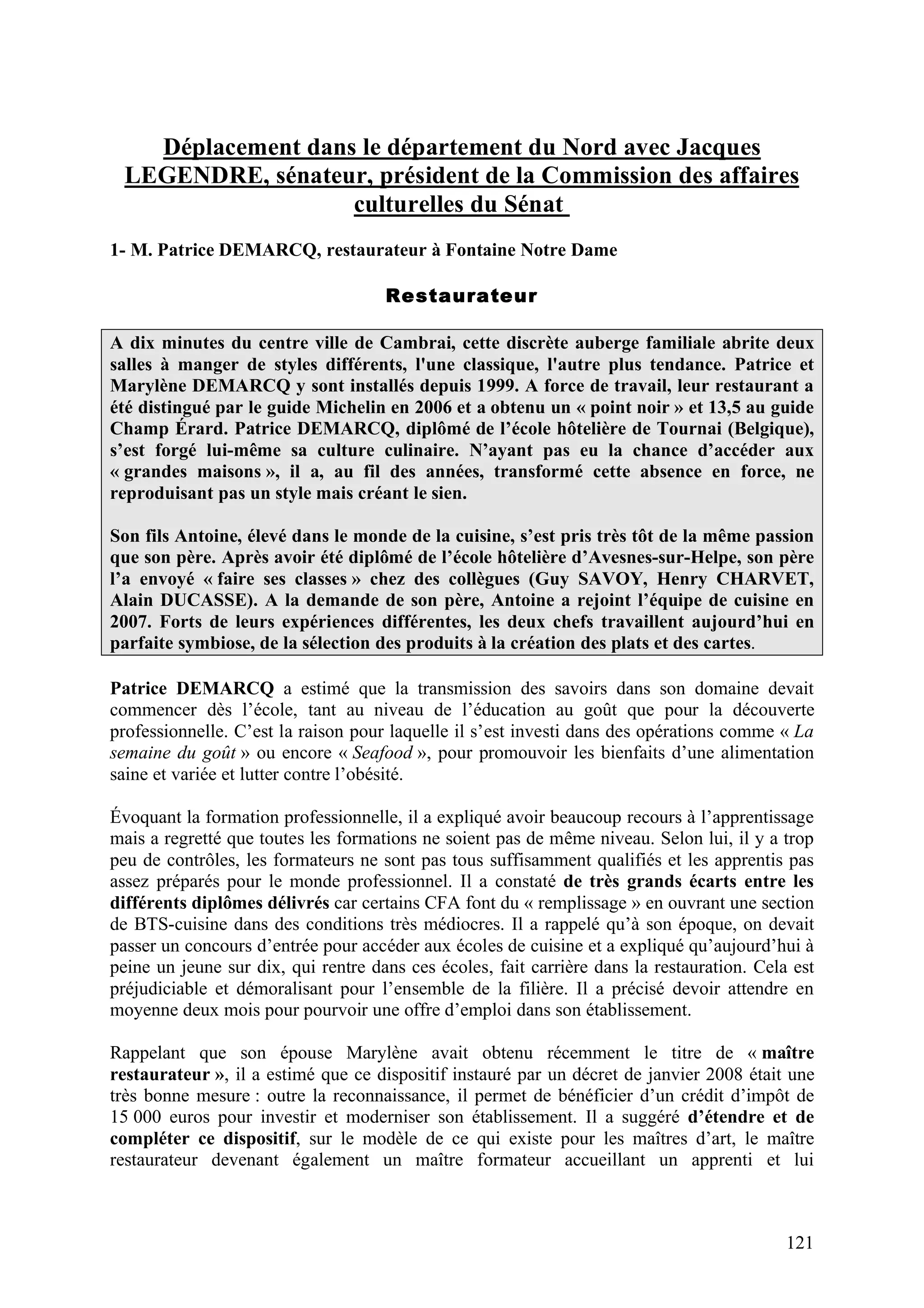 121
Déplacement dans le département du Nord avec Jacques
LEGENDRE, sénateur, président de la Commission des affaires
culturelles du Sénat
1- M. Patrice DEMARCQ, restaurateur à Fontaine Notre Dame
Restaurateur
A dix minutes du centre ville de Cambrai, cette discrète auberge familiale abrite deux
salles à manger de styles différents, l'une classique, l'autre plus tendance. Patrice et
Marylène DEMARCQ y sont installés depuis 1999. A force de travail, leur restaurant a
été distingué par le guide Michelin en 2006 et a obtenu un « point noir » et 13,5 au guide
Champ Érard. Patrice DEMARCQ, diplômé de l’école hôtelière de Tournai (Belgique),
s’est forgé lui-même sa culture culinaire. N’ayant pas eu la chance d’accéder aux
« grandes maisons », il a, au fil des années, transformé cette absence en force, ne
reproduisant pas un style mais créant le sien.
Son fils Antoine, élevé dans le monde de la cuisine, s’est pris très tôt de la même passion
que son père. Après avoir été diplômé de l’école hôtelière d’Avesnes-sur-Helpe, son père
l’a envoyé « faire ses classes » chez des collègues (Guy SAVOY, Henry CHARVET,
Alain DUCASSE). A la demande de son père, Antoine a rejoint l’équipe de cuisine en
2007. Forts de leurs expériences différentes, les deux chefs travaillent aujourd’hui en
parfaite symbiose, de la sélection des produits à la création des plats et des cartes.
Patrice DEMARCQ a estimé que la transmission des savoirs dans son domaine devait
commencer dès l’école, tant au niveau de l’éducation au goût que pour la découverte
professionnelle. C’est la raison pour laquelle il s’est investi dans des opérations comme « La
semaine du goût » ou encore « Seafood », pour promouvoir les bienfaits d’une alimentation
saine et variée et lutter contre l’obésité.
Évoquant la formation professionnelle, il a expliqué avoir beaucoup recours à l’apprentissage
mais a regretté que toutes les formations ne soient pas de même niveau. Selon lui, il y a trop
peu de contrôles, les formateurs ne sont pas tous suffisamment qualifiés et les apprentis pas
assez préparés pour le monde professionnel. Il a constaté de très grands écarts entre les
différents diplômes délivrés car certains CFA font du « remplissage » en ouvrant une section
de BTS-cuisine dans des conditions très médiocres. Il a rappelé qu’à son époque, on devait
passer un concours d’entrée pour accéder aux écoles de cuisine et a expliqué qu’aujourd’hui à
peine un jeune sur dix, qui rentre dans ces écoles, fait carrière dans la restauration. Cela est
préjudiciable et démoralisant pour l’ensemble de la filière. Il a précisé devoir attendre en
moyenne deux mois pour pourvoir une offre d’emploi dans son établissement.
Rappelant que son épouse Marylène avait obtenu récemment le titre de « maître
restaurateur », il a estimé que ce dispositif instauré par un décret de janvier 2008 était une
très bonne mesure : outre la reconnaissance, il permet de bénéficier d’un crédit d’impôt de
15 000 euros pour investir et moderniser son établissement. Il a suggéré d’étendre et de
compléter ce dispositif, sur le modèle de ce qui existe pour les maîtres d’art, le maître
restaurateur devenant également un maître formateur accueillant un apprenti et lui
 