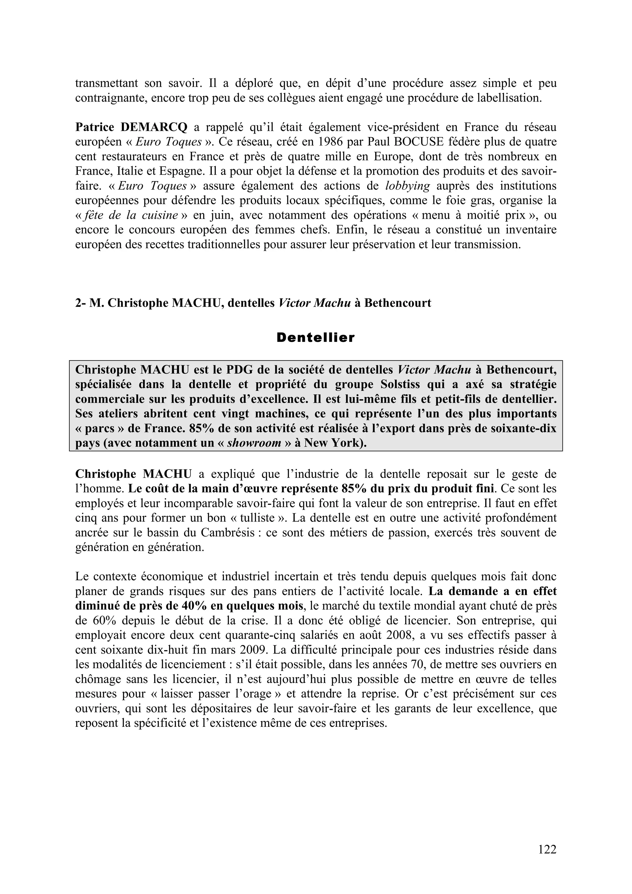 122
transmettant son savoir. Il a déploré que, en dépit d’une procédure assez simple et peu
contraignante, encore trop peu de ses collègues aient engagé une procédure de labellisation.
Patrice DEMARCQ a rappelé qu’il était également vice-président en France du réseau
européen « Euro Toques ». Ce réseau, créé en 1986 par Paul BOCUSE fédère plus de quatre
cent restaurateurs en France et près de quatre mille en Europe, dont de très nombreux en
France, Italie et Espagne. Il a pour objet la défense et la promotion des produits et des savoir-
faire. « Euro Toques » assure également des actions de lobbying auprès des institutions
européennes pour défendre les produits locaux spécifiques, comme le foie gras, organise la
« fête de la cuisine » en juin, avec notamment des opérations « menu à moitié prix », ou
encore le concours européen des femmes chefs. Enfin, le réseau a constitué un inventaire
européen des recettes traditionnelles pour assurer leur préservation et leur transmission.
2- M. Christophe MACHU, dentelles Victor Machu à Bethencourt
Dentellier
Christophe MACHU est le PDG de la société de dentelles Victor Machu à Bethencourt,
spécialisée dans la dentelle et propriété du groupe Solstiss qui a axé sa stratégie
commerciale sur les produits d’excellence. Il est lui-même fils et petit-fils de dentellier.
Ses ateliers abritent cent vingt machines, ce qui représente l’un des plus importants
« parcs » de France. 85% de son activité est réalisée à l’export dans près de soixante-dix
pays (avec notamment un « showroom » à New York).
Christophe MACHU a expliqué que l’industrie de la dentelle reposait sur le geste de
l’homme. Le coût de la main d’œuvre représente 85% du prix du produit fini. Ce sont les
employés et leur incomparable savoir-faire qui font la valeur de son entreprise. Il faut en effet
cinq ans pour former un bon « tulliste ». La dentelle est en outre une activité profondément
ancrée sur le bassin du Cambrésis : ce sont des métiers de passion, exercés très souvent de
génération en génération.
Le contexte économique et industriel incertain et très tendu depuis quelques mois fait donc
planer de grands risques sur des pans entiers de l’activité locale. La demande a en effet
diminué de près de 40% en quelques mois, le marché du textile mondial ayant chuté de près
de 60% depuis le début de la crise. Il a donc été obligé de licencier. Son entreprise, qui
employait encore deux cent quarante-cinq salariés en août 2008, a vu ses effectifs passer à
cent soixante dix-huit fin mars 2009. La difficulté principale pour ces industries réside dans
les modalités de licenciement : s’il était possible, dans les années 70, de mettre ses ouvriers en
chômage sans les licencier, il n’est aujourd’hui plus possible de mettre en œuvre de telles
mesures pour « laisser passer l’orage » et attendre la reprise. Or c’est précisément sur ces
ouvriers, qui sont les dépositaires de leur savoir-faire et les garants de leur excellence, que
reposent la spécificité et l’existence même de ces entreprises.
 