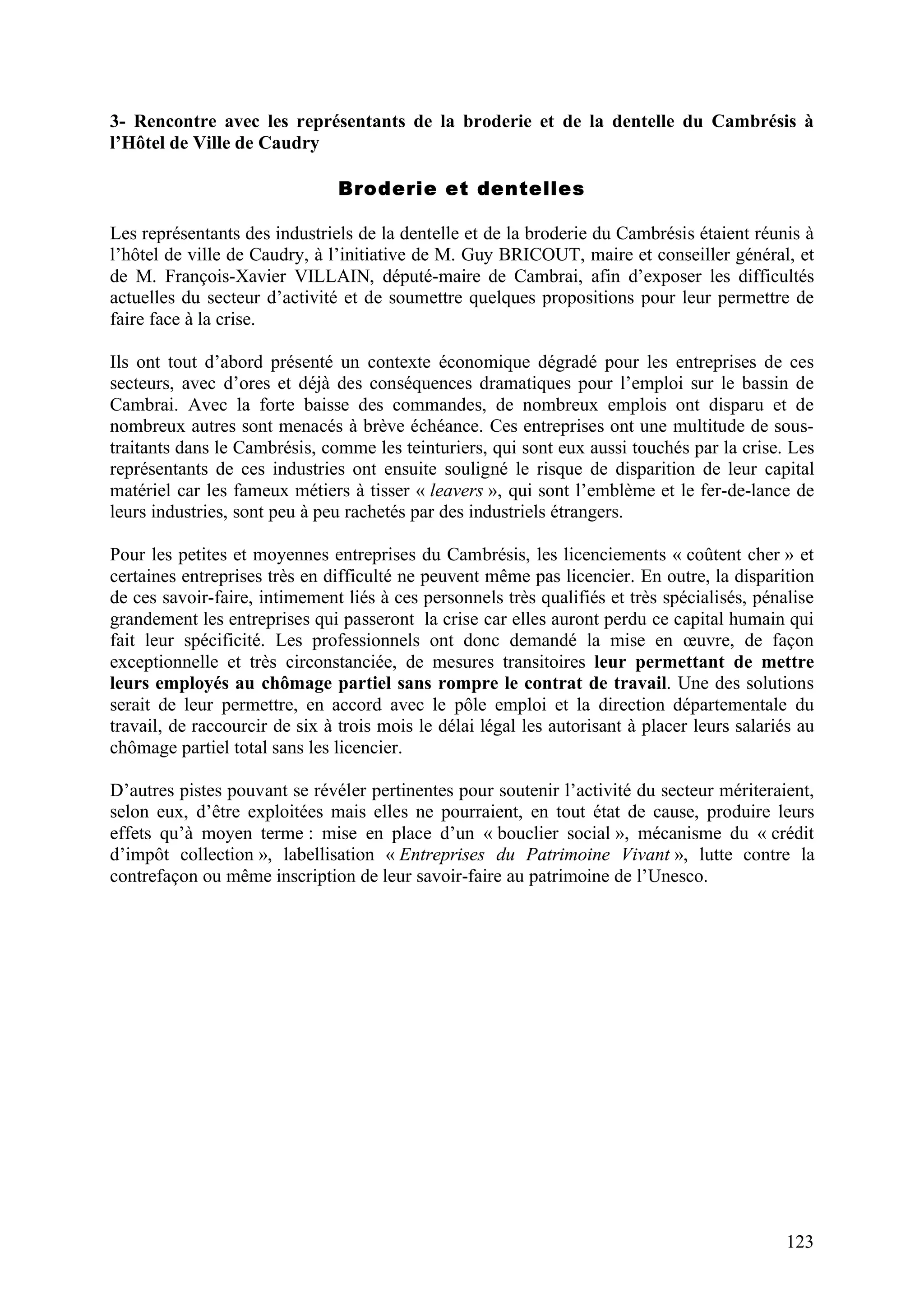 123
3- Rencontre avec les représentants de la broderie et de la dentelle du Cambrésis à
l’Hôtel de Ville de Caudry
Broderie et dentelles
Les représentants des industriels de la dentelle et de la broderie du Cambrésis étaient réunis à
l’hôtel de ville de Caudry, à l’initiative de M. Guy BRICOUT, maire et conseiller général, et
de M. François-Xavier VILLAIN, député-maire de Cambrai, afin d’exposer les difficultés
actuelles du secteur d’activité et de soumettre quelques propositions pour leur permettre de
faire face à la crise.
Ils ont tout d’abord présenté un contexte économique dégradé pour les entreprises de ces
secteurs, avec d’ores et déjà des conséquences dramatiques pour l’emploi sur le bassin de
Cambrai. Avec la forte baisse des commandes, de nombreux emplois ont disparu et de
nombreux autres sont menacés à brève échéance. Ces entreprises ont une multitude de sous-
traitants dans le Cambrésis, comme les teinturiers, qui sont eux aussi touchés par la crise. Les
représentants de ces industries ont ensuite souligné le risque de disparition de leur capital
matériel car les fameux métiers à tisser « leavers », qui sont l’emblème et le fer-de-lance de
leurs industries, sont peu à peu rachetés par des industriels étrangers.
Pour les petites et moyennes entreprises du Cambrésis, les licenciements « coûtent cher » et
certaines entreprises très en difficulté ne peuvent même pas licencier. En outre, la disparition
de ces savoir-faire, intimement liés à ces personnels très qualifiés et très spécialisés, pénalise
grandement les entreprises qui passeront la crise car elles auront perdu ce capital humain qui
fait leur spécificité. Les professionnels ont donc demandé la mise en œuvre, de façon
exceptionnelle et très circonstanciée, de mesures transitoires leur permettant de mettre
leurs employés au chômage partiel sans rompre le contrat de travail. Une des solutions
serait de leur permettre, en accord avec le pôle emploi et la direction départementale du
travail, de raccourcir de six à trois mois le délai légal les autorisant à placer leurs salariés au
chômage partiel total sans les licencier.
D’autres pistes pouvant se révéler pertinentes pour soutenir l’activité du secteur mériteraient,
selon eux, d’être exploitées mais elles ne pourraient, en tout état de cause, produire leurs
effets qu’à moyen terme : mise en place d’un « bouclier social », mécanisme du « crédit
d’impôt collection », labellisation « Entreprises du Patrimoine Vivant », lutte contre la
contrefaçon ou même inscription de leur savoir-faire au patrimoine de l’Unesco.
 