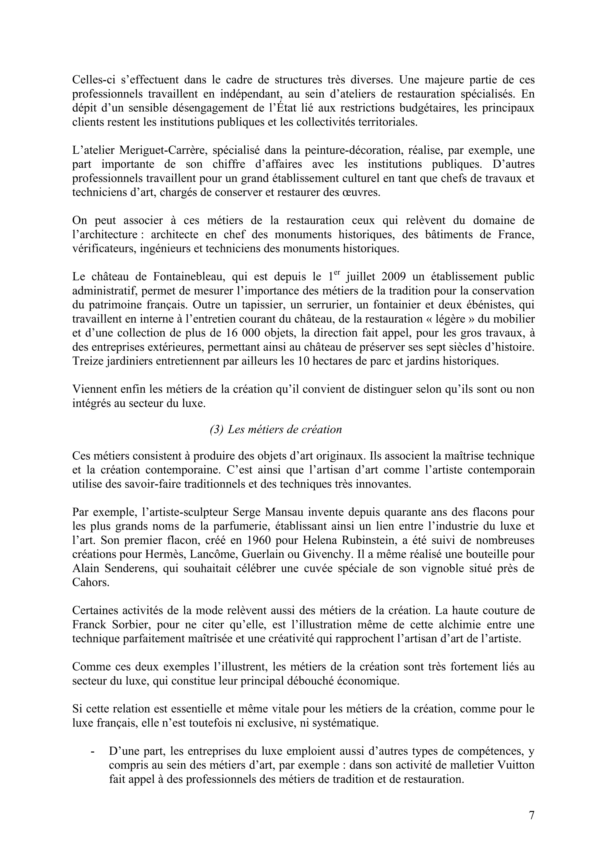7
Celles-ci s’effectuent dans le cadre de structures très diverses. Une majeure partie de ces
professionnels travaillent en indépendant, au sein d’ateliers de restauration spécialisés. En
dépit d’un sensible désengagement de l’État lié aux restrictions budgétaires, les principaux
clients restent les institutions publiques et les collectivités territoriales.
L’atelier Meriguet-Carrère, spécialisé dans la peinture-décoration, réalise, par exemple, une
part importante de son chiffre d’affaires avec les institutions publiques. D’autres
professionnels travaillent pour un grand établissement culturel en tant que chefs de travaux et
techniciens d’art, chargés de conserver et restaurer des œuvres.
On peut associer à ces métiers de la restauration ceux qui relèvent du domaine de
l’architecture : architecte en chef des monuments historiques, des bâtiments de France,
vérificateurs, ingénieurs et techniciens des monuments historiques.
Le château de Fontainebleau, qui est depuis le 1er
juillet 2009 un établissement public
administratif, permet de mesurer l’importance des métiers de la tradition pour la conservation
du patrimoine français. Outre un tapissier, un serrurier, un fontainier et deux ébénistes, qui
travaillent en interne à l’entretien courant du château, de la restauration « légère » du mobilier
et d’une collection de plus de 16 000 objets, la direction fait appel, pour les gros travaux, à
des entreprises extérieures, permettant ainsi au château de préserver ses sept siècles d’histoire.
Treize jardiniers entretiennent par ailleurs les 10 hectares de parc et jardins historiques.
Viennent enfin les métiers de la création qu’il convient de distinguer selon qu’ils sont ou non
intégrés au secteur du luxe.
(3) Les métiers de création
Ces métiers consistent à produire des objets d’art originaux. Ils associent la maîtrise technique
et la création contemporaine. C’est ainsi que l’artisan d’art comme l’artiste contemporain
utilise des savoir-faire traditionnels et des techniques très innovantes.
Par exemple, l’artiste-sculpteur Serge Mansau invente depuis quarante ans des flacons pour
les plus grands noms de la parfumerie, établissant ainsi un lien entre l’industrie du luxe et
l’art. Son premier flacon, créé en 1960 pour Helena Rubinstein, a été suivi de nombreuses
créations pour Hermès, Lancôme, Guerlain ou Givenchy. Il a même réalisé une bouteille pour
Alain Senderens, qui souhaitait célébrer une cuvée spéciale de son vignoble situé près de
Cahors.
Certaines activités de la mode relèvent aussi des métiers de la création. La haute couture de
Franck Sorbier, pour ne citer qu’elle, est l’illustration même de cette alchimie entre une
technique parfaitement maîtrisée et une créativité qui rapprochent l’artisan d’art de l’artiste.
Comme ces deux exemples l’illustrent, les métiers de la création sont très fortement liés au
secteur du luxe, qui constitue leur principal débouché économique.
Si cette relation est essentielle et même vitale pour les métiers de la création, comme pour le
luxe français, elle n’est toutefois ni exclusive, ni systématique.
- D’une part, les entreprises du luxe emploient aussi d’autres types de compétences, y
compris au sein des métiers d’art, par exemple : dans son activité de malletier Vuitton
fait appel à des professionnels des métiers de tradition et de restauration.
 