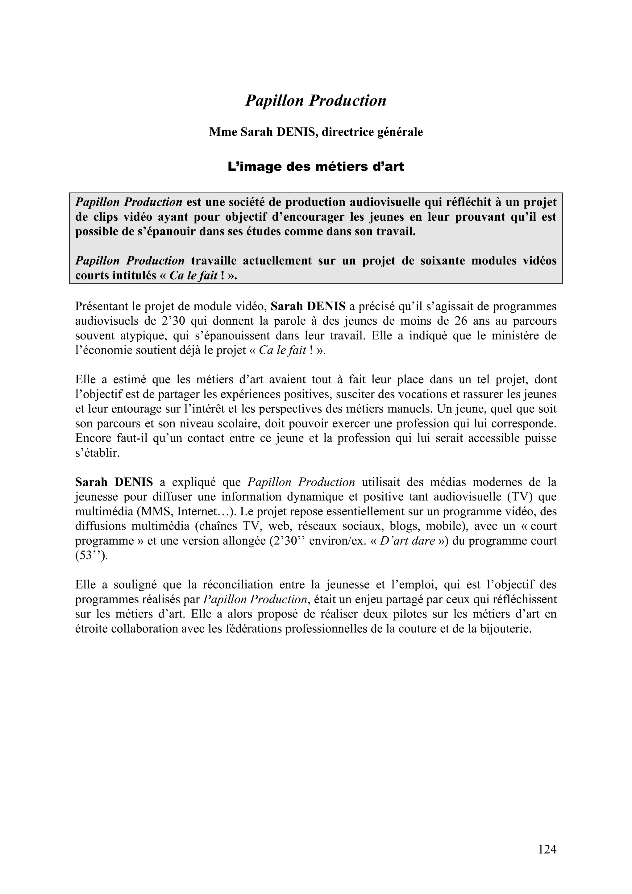 124
Papillon Production
Mme Sarah DENIS, directrice générale
L’image des métiers d’art
Papillon Production est une société de production audiovisuelle qui réfléchit à un projet
de clips vidéo ayant pour objectif d’encourager les jeunes en leur prouvant qu’il est
possible de s’épanouir dans ses études comme dans son travail.
Papillon Production travaille actuellement sur un projet de soixante modules vidéos
courts intitulés « Ca le fait ! ».
Présentant le projet de module vidéo, Sarah DENIS a précisé qu’il s’agissait de programmes
audiovisuels de 2’30 qui donnent la parole à des jeunes de moins de 26 ans au parcours
souvent atypique, qui s’épanouissent dans leur travail. Elle a indiqué que le ministère de
l’économie soutient déjà le projet « Ca le fait ! ».
Elle a estimé que les métiers d’art avaient tout à fait leur place dans un tel projet, dont
l’objectif est de partager les expériences positives, susciter des vocations et rassurer les jeunes
et leur entourage sur l’intérêt et les perspectives des métiers manuels. Un jeune, quel que soit
son parcours et son niveau scolaire, doit pouvoir exercer une profession qui lui corresponde.
Encore faut-il qu’un contact entre ce jeune et la profession qui lui serait accessible puisse
s’établir.
Sarah DENIS a expliqué que Papillon Production utilisait des médias modernes de la
jeunesse pour diffuser une information dynamique et positive tant audiovisuelle (TV) que
multimédia (MMS, Internet…). Le projet repose essentiellement sur un programme vidéo, des
diffusions multimédia (chaînes TV, web, réseaux sociaux, blogs, mobile), avec un « court
programme » et une version allongée (2’30’’ environ/ex. « D’art dare ») du programme court
(53’’).
Elle a souligné que la réconciliation entre la jeunesse et l’emploi, qui est l’objectif des
programmes réalisés par Papillon Production, était un enjeu partagé par ceux qui réfléchissent
sur les métiers d’art. Elle a alors proposé de réaliser deux pilotes sur les métiers d’art en
étroite collaboration avec les fédérations professionnelles de la couture et de la bijouterie.
 
