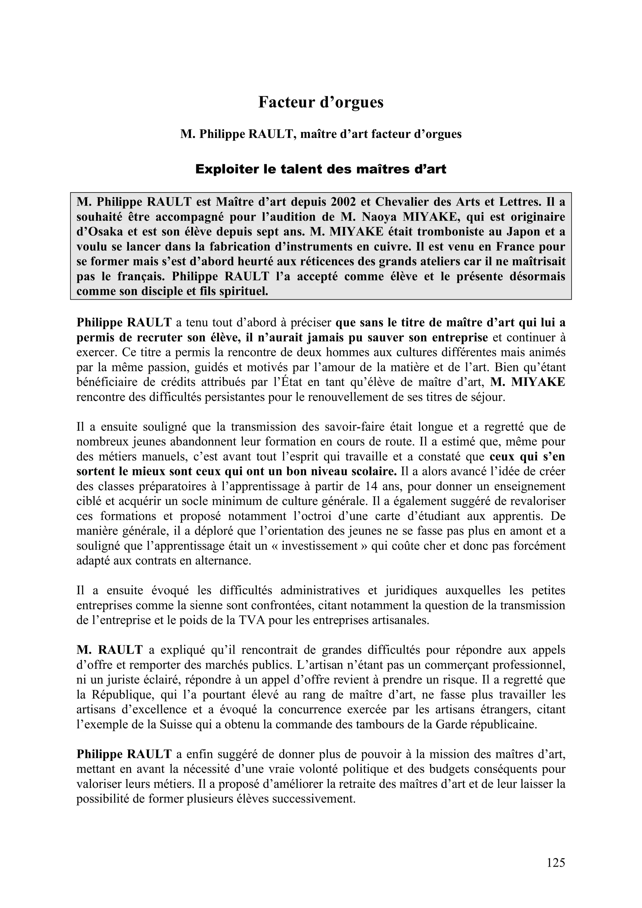 125
Facteur d’orgues
M. Philippe RAULT, maître d’art facteur d’orgues
Exploiter le talent des maîtres d’art
M. Philippe RAULT est Maître d’art depuis 2002 et Chevalier des Arts et Lettres. Il a
souhaité être accompagné pour l’audition de M. Naoya MIYAKE, qui est originaire
d’Osaka et est son élève depuis sept ans. M. MIYAKE était tromboniste au Japon et a
voulu se lancer dans la fabrication d’instruments en cuivre. Il est venu en France pour
se former mais s’est d’abord heurté aux réticences des grands ateliers car il ne maîtrisait
pas le français. Philippe RAULT l’a accepté comme élève et le présente désormais
comme son disciple et fils spirituel.
Philippe RAULT a tenu tout d’abord à préciser que sans le titre de maître d’art qui lui a
permis de recruter son élève, il n’aurait jamais pu sauver son entreprise et continuer à
exercer. Ce titre a permis la rencontre de deux hommes aux cultures différentes mais animés
par la même passion, guidés et motivés par l’amour de la matière et de l’art. Bien qu’étant
bénéficiaire de crédits attribués par l’État en tant qu’élève de maître d’art, M. MIYAKE
rencontre des difficultés persistantes pour le renouvellement de ses titres de séjour.
Il a ensuite souligné que la transmission des savoir-faire était longue et a regretté que de
nombreux jeunes abandonnent leur formation en cours de route. Il a estimé que, même pour
des métiers manuels, c’est avant tout l’esprit qui travaille et a constaté que ceux qui s’en
sortent le mieux sont ceux qui ont un bon niveau scolaire. Il a alors avancé l’idée de créer
des classes préparatoires à l’apprentissage à partir de 14 ans, pour donner un enseignement
ciblé et acquérir un socle minimum de culture générale. Il a également suggéré de revaloriser
ces formations et proposé notamment l’octroi d’une carte d’étudiant aux apprentis. De
manière générale, il a déploré que l’orientation des jeunes ne se fasse pas plus en amont et a
souligné que l’apprentissage était un « investissement » qui coûte cher et donc pas forcément
adapté aux contrats en alternance.
Il a ensuite évoqué les difficultés administratives et juridiques auxquelles les petites
entreprises comme la sienne sont confrontées, citant notamment la question de la transmission
de l’entreprise et le poids de la TVA pour les entreprises artisanales.
M. RAULT a expliqué qu’il rencontrait de grandes difficultés pour répondre aux appels
d’offre et remporter des marchés publics. L’artisan n’étant pas un commerçant professionnel,
ni un juriste éclairé, répondre à un appel d’offre revient à prendre un risque. Il a regretté que
la République, qui l’a pourtant élevé au rang de maître d’art, ne fasse plus travailler les
artisans d’excellence et a évoqué la concurrence exercée par les artisans étrangers, citant
l’exemple de la Suisse qui a obtenu la commande des tambours de la Garde républicaine.
Philippe RAULT a enfin suggéré de donner plus de pouvoir à la mission des maîtres d’art,
mettant en avant la nécessité d’une vraie volonté politique et des budgets conséquents pour
valoriser leurs métiers. Il a proposé d’améliorer la retraite des maîtres d’art et de leur laisser la
possibilité de former plusieurs élèves successivement.
 