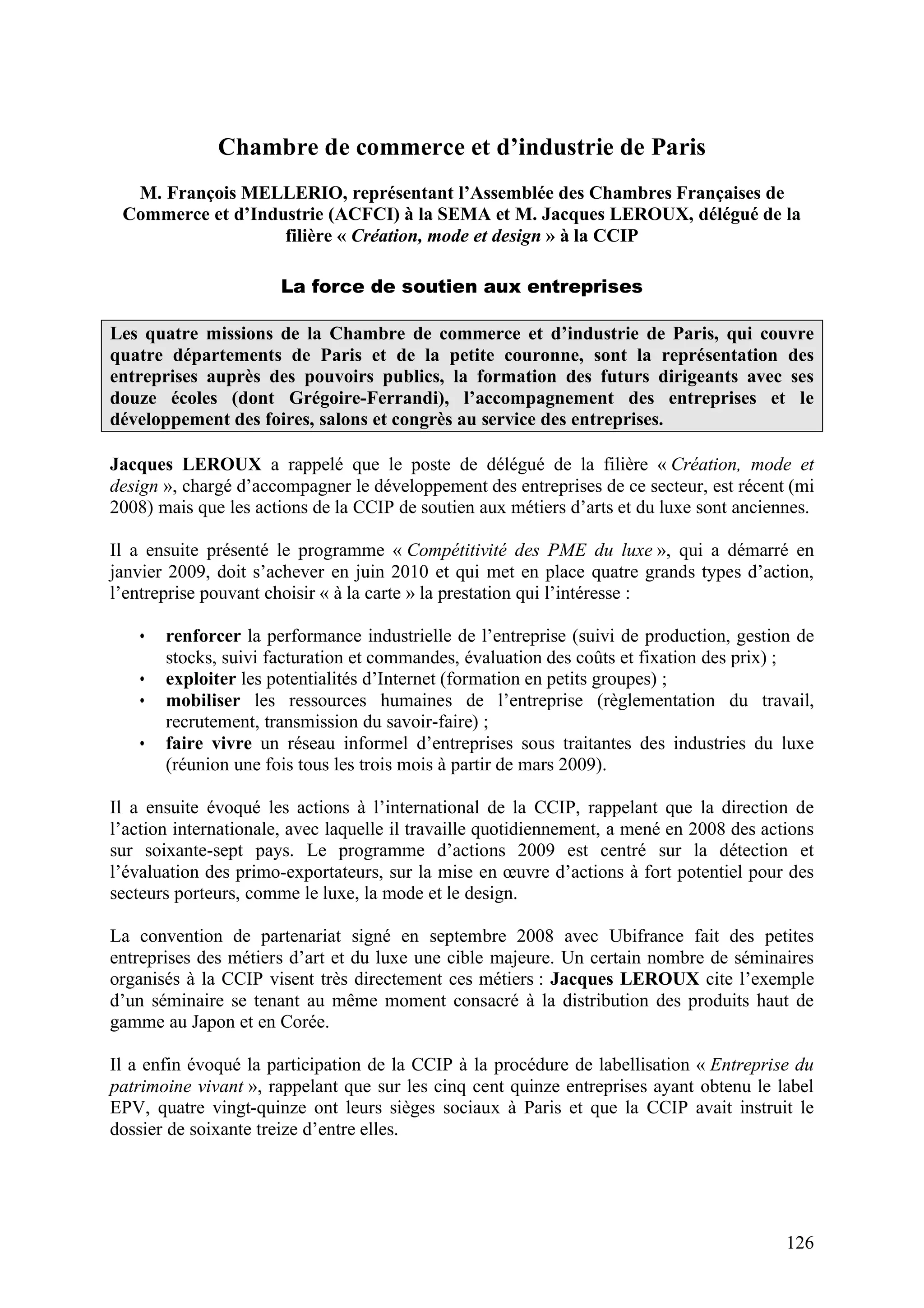 126
Chambre de commerce et d’industrie de Paris
M. François MELLERIO, représentant l’Assemblée des Chambres Françaises de
Commerce et d’Industrie (ACFCI) à la SEMA et M. Jacques LEROUX, délégué de la
filière « Création, mode et design » à la CCIP
La force de soutien aux entreprises
Les quatre missions de la Chambre de commerce et d’industrie de Paris, qui couvre
quatre départements de Paris et de la petite couronne, sont la représentation des
entreprises auprès des pouvoirs publics, la formation des futurs dirigeants avec ses
douze écoles (dont Grégoire-Ferrandi), l’accompagnement des entreprises et le
développement des foires, salons et congrès au service des entreprises.
Jacques LEROUX a rappelé que le poste de délégué de la filière « Création, mode et
design », chargé d’accompagner le développement des entreprises de ce secteur, est récent (mi
2008) mais que les actions de la CCIP de soutien aux métiers d’arts et du luxe sont anciennes.
Il a ensuite présenté le programme « Compétitivité des PME du luxe », qui a démarré en
janvier 2009, doit s’achever en juin 2010 et qui met en place quatre grands types d’action,
l’entreprise pouvant choisir « à la carte » la prestation qui l’intéresse :
• renforcer la performance industrielle de l’entreprise (suivi de production, gestion de
stocks, suivi facturation et commandes, évaluation des coûts et fixation des prix) ;
• exploiter les potentialités d’Internet (formation en petits groupes) ;
• mobiliser les ressources humaines de l’entreprise (règlementation du travail,
recrutement, transmission du savoir-faire) ;
• faire vivre un réseau informel d’entreprises sous traitantes des industries du luxe
(réunion une fois tous les trois mois à partir de mars 2009).
Il a ensuite évoqué les actions à l’international de la CCIP, rappelant que la direction de
l’action internationale, avec laquelle il travaille quotidiennement, a mené en 2008 des actions
sur soixante-sept pays. Le programme d’actions 2009 est centré sur la détection et
l’évaluation des primo-exportateurs, sur la mise en œuvre d’actions à fort potentiel pour des
secteurs porteurs, comme le luxe, la mode et le design.
La convention de partenariat signé en septembre 2008 avec Ubifrance fait des petites
entreprises des métiers d’art et du luxe une cible majeure. Un certain nombre de séminaires
organisés à la CCIP visent très directement ces métiers : Jacques LEROUX cite l’exemple
d’un séminaire se tenant au même moment consacré à la distribution des produits haut de
gamme au Japon et en Corée.
Il a enfin évoqué la participation de la CCIP à la procédure de labellisation « Entreprise du
patrimoine vivant », rappelant que sur les cinq cent quinze entreprises ayant obtenu le label
EPV, quatre vingt-quinze ont leurs sièges sociaux à Paris et que la CCIP avait instruit le
dossier de soixante treize d’entre elles.
 