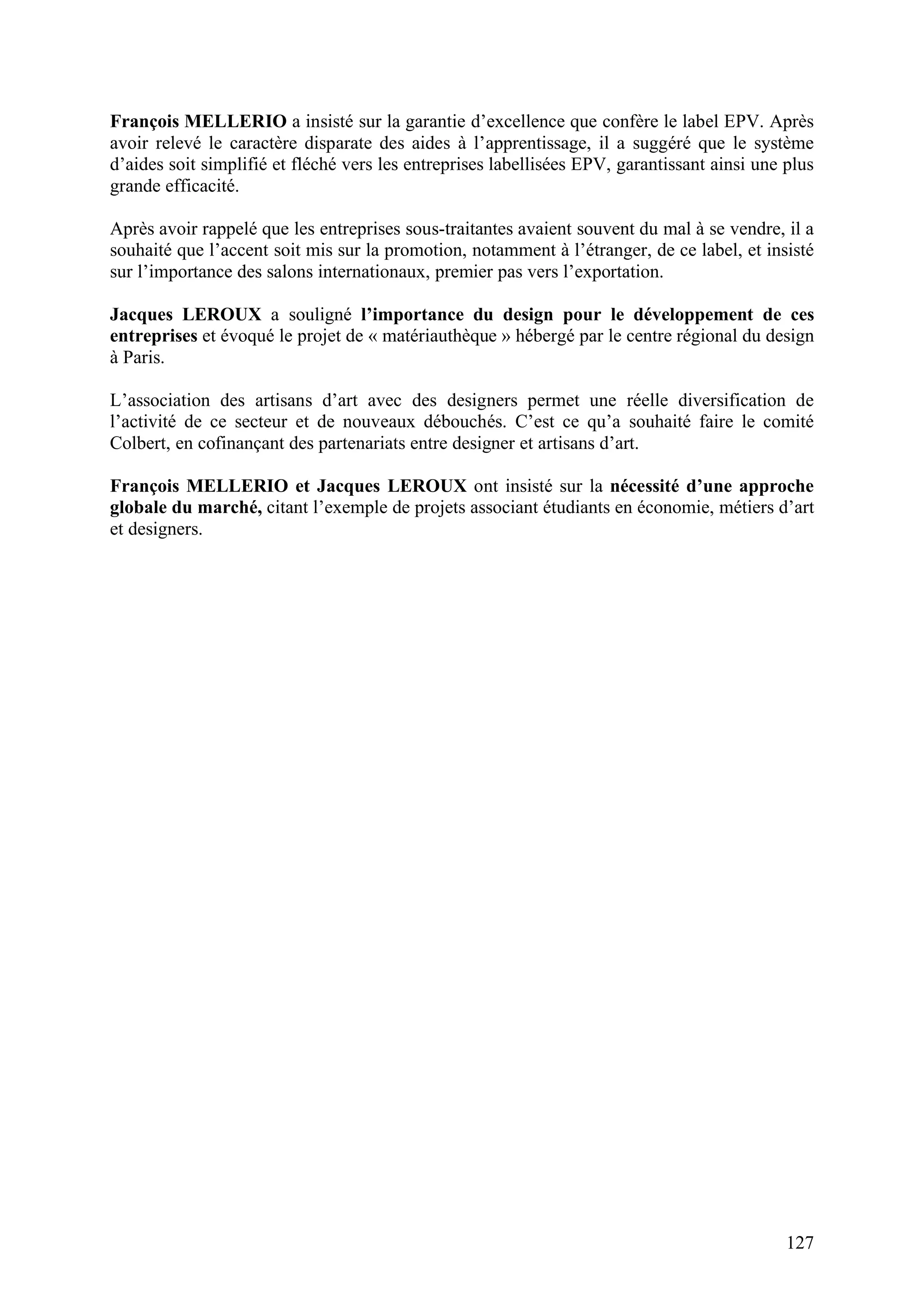 127
François MELLERIO a insisté sur la garantie d’excellence que confère le label EPV. Après
avoir relevé le caractère disparate des aides à l’apprentissage, il a suggéré que le système
d’aides soit simplifié et fléché vers les entreprises labellisées EPV, garantissant ainsi une plus
grande efficacité.
Après avoir rappelé que les entreprises sous-traitantes avaient souvent du mal à se vendre, il a
souhaité que l’accent soit mis sur la promotion, notamment à l’étranger, de ce label, et insisté
sur l’importance des salons internationaux, premier pas vers l’exportation.
Jacques LEROUX a souligné l’importance du design pour le développement de ces
entreprises et évoqué le projet de « matériauthèque » hébergé par le centre régional du design
à Paris.
L’association des artisans d’art avec des designers permet une réelle diversification de
l’activité de ce secteur et de nouveaux débouchés. C’est ce qu’a souhaité faire le comité
Colbert, en cofinançant des partenariats entre designer et artisans d’art.
François MELLERIO et Jacques LEROUX ont insisté sur la nécessité d’une approche
globale du marché, citant l’exemple de projets associant étudiants en économie, métiers d’art
et designers.
 
