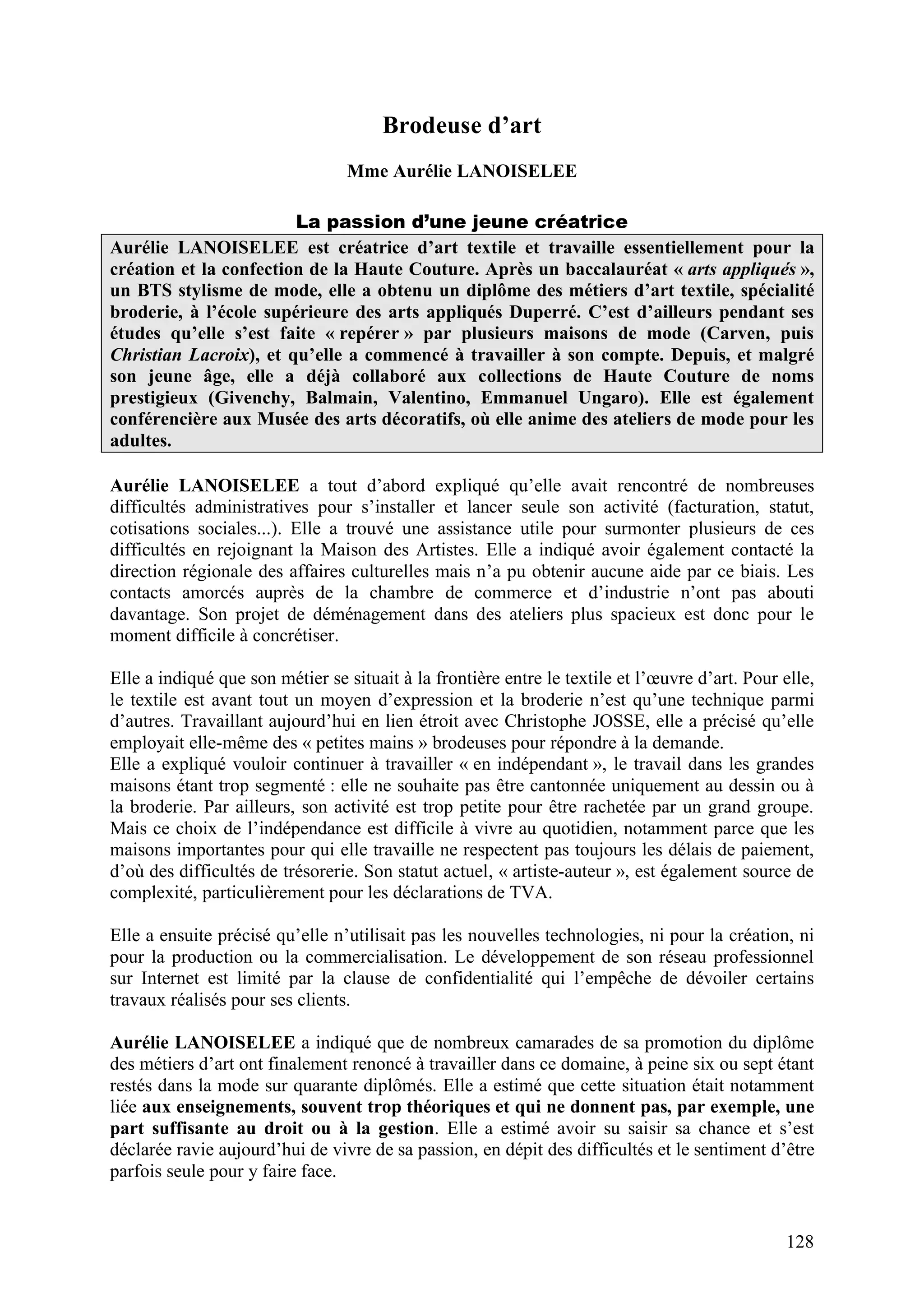 128
Brodeuse d’art
Mme Aurélie LANOISELEE
La passion d’une jeune créatrice
Aurélie LANOISELEE est créatrice d’art textile et travaille essentiellement pour la
création et la confection de la Haute Couture. Après un baccalauréat « arts appliqués »,
un BTS stylisme de mode, elle a obtenu un diplôme des métiers d’art textile, spécialité
broderie, à l’école supérieure des arts appliqués Duperré. C’est d’ailleurs pendant ses
études qu’elle s’est faite « repérer » par plusieurs maisons de mode (Carven, puis
Christian Lacroix), et qu’elle a commencé à travailler à son compte. Depuis, et malgré
son jeune âge, elle a déjà collaboré aux collections de Haute Couture de noms
prestigieux (Givenchy, Balmain, Valentino, Emmanuel Ungaro). Elle est également
conférencière aux Musée des arts décoratifs, où elle anime des ateliers de mode pour les
adultes.
Aurélie LANOISELEE a tout d’abord expliqué qu’elle avait rencontré de nombreuses
difficultés administratives pour s’installer et lancer seule son activité (facturation, statut,
cotisations sociales...). Elle a trouvé une assistance utile pour surmonter plusieurs de ces
difficultés en rejoignant la Maison des Artistes. Elle a indiqué avoir également contacté la
direction régionale des affaires culturelles mais n’a pu obtenir aucune aide par ce biais. Les
contacts amorcés auprès de la chambre de commerce et d’industrie n’ont pas abouti
davantage. Son projet de déménagement dans des ateliers plus spacieux est donc pour le
moment difficile à concrétiser.
Elle a indiqué que son métier se situait à la frontière entre le textile et l’œuvre d’art. Pour elle,
le textile est avant tout un moyen d’expression et la broderie n’est qu’une technique parmi
d’autres. Travaillant aujourd’hui en lien étroit avec Christophe JOSSE, elle a précisé qu’elle
employait elle-même des « petites mains » brodeuses pour répondre à la demande.
Elle a expliqué vouloir continuer à travailler « en indépendant », le travail dans les grandes
maisons étant trop segmenté : elle ne souhaite pas être cantonnée uniquement au dessin ou à
la broderie. Par ailleurs, son activité est trop petite pour être rachetée par un grand groupe.
Mais ce choix de l’indépendance est difficile à vivre au quotidien, notamment parce que les
maisons importantes pour qui elle travaille ne respectent pas toujours les délais de paiement,
d’où des difficultés de trésorerie. Son statut actuel, « artiste-auteur », est également source de
complexité, particulièrement pour les déclarations de TVA.
Elle a ensuite précisé qu’elle n’utilisait pas les nouvelles technologies, ni pour la création, ni
pour la production ou la commercialisation. Le développement de son réseau professionnel
sur Internet est limité par la clause de confidentialité qui l’empêche de dévoiler certains
travaux réalisés pour ses clients.
Aurélie LANOISELEE a indiqué que de nombreux camarades de sa promotion du diplôme
des métiers d’art ont finalement renoncé à travailler dans ce domaine, à peine six ou sept étant
restés dans la mode sur quarante diplômés. Elle a estimé que cette situation était notamment
liée aux enseignements, souvent trop théoriques et qui ne donnent pas, par exemple, une
part suffisante au droit ou à la gestion. Elle a estimé avoir su saisir sa chance et s’est
déclarée ravie aujourd’hui de vivre de sa passion, en dépit des difficultés et le sentiment d’être
parfois seule pour y faire face.
 