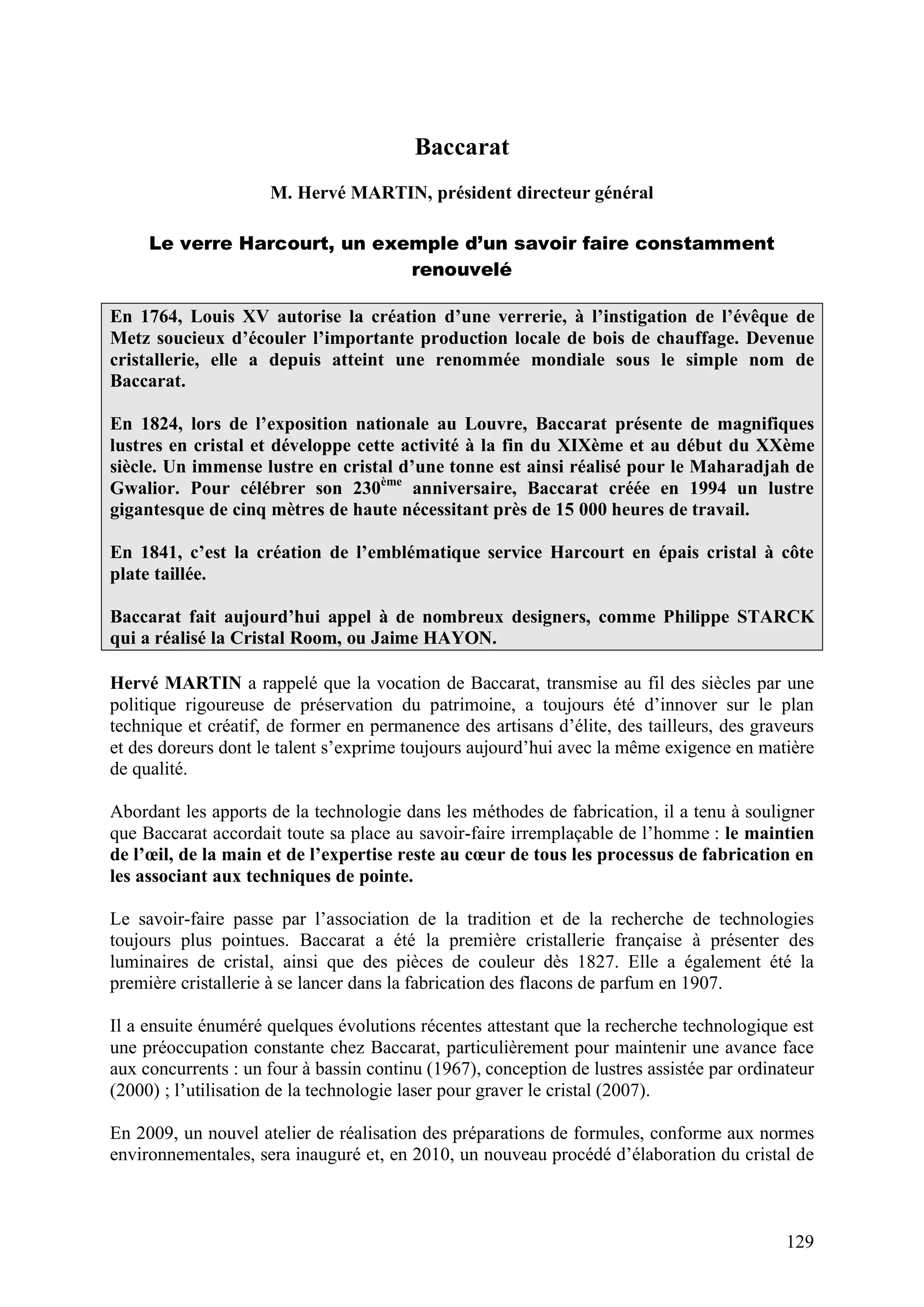 129
Baccarat
M. Hervé MARTIN, président directeur général
Le verre Harcourt, un exemple d’un savoir faire constamment
renouvelé
En 1764, Louis XV autorise la création d’une verrerie, à l’instigation de l’évêque de
Metz soucieux d’écouler l’importante production locale de bois de chauffage. Devenue
cristallerie, elle a depuis atteint une renommée mondiale sous le simple nom de
Baccarat.
En 1824, lors de l’exposition nationale au Louvre, Baccarat présente de magnifiques
lustres en cristal et développe cette activité à la fin du XIXème et au début du XXème
siècle. Un immense lustre en cristal d’une tonne est ainsi réalisé pour le Maharadjah de
Gwalior. Pour célébrer son 230ème
anniversaire, Baccarat créée en 1994 un lustre
gigantesque de cinq mètres de haute nécessitant près de 15 000 heures de travail.
En 1841, c’est la création de l’emblématique service Harcourt en épais cristal à côte
plate taillée.
Baccarat fait aujourd’hui appel à de nombreux designers, comme Philippe STARCK
qui a réalisé la Cristal Room, ou Jaime HAYON.
Hervé MARTIN a rappelé que la vocation de Baccarat, transmise au fil des siècles par une
politique rigoureuse de préservation du patrimoine, a toujours été d’innover sur le plan
technique et créatif, de former en permanence des artisans d’élite, des tailleurs, des graveurs
et des doreurs dont le talent s’exprime toujours aujourd’hui avec la même exigence en matière
de qualité.
Abordant les apports de la technologie dans les méthodes de fabrication, il a tenu à souligner
que Baccarat accordait toute sa place au savoir-faire irremplaçable de l’homme : le maintien
de l’œil, de la main et de l’expertise reste au cœur de tous les processus de fabrication en
les associant aux techniques de pointe.
Le savoir-faire passe par l’association de la tradition et de la recherche de technologies
toujours plus pointues. Baccarat a été la première cristallerie française à présenter des
luminaires de cristal, ainsi que des pièces de couleur dès 1827. Elle a également été la
première cristallerie à se lancer dans la fabrication des flacons de parfum en 1907.
Il a ensuite énuméré quelques évolutions récentes attestant que la recherche technologique est
une préoccupation constante chez Baccarat, particulièrement pour maintenir une avance face
aux concurrents : un four à bassin continu (1967), conception de lustres assistée par ordinateur
(2000) ; l’utilisation de la technologie laser pour graver le cristal (2007).
En 2009, un nouvel atelier de réalisation des préparations de formules, conforme aux normes
environnementales, sera inauguré et, en 2010, un nouveau procédé d’élaboration du cristal de
 