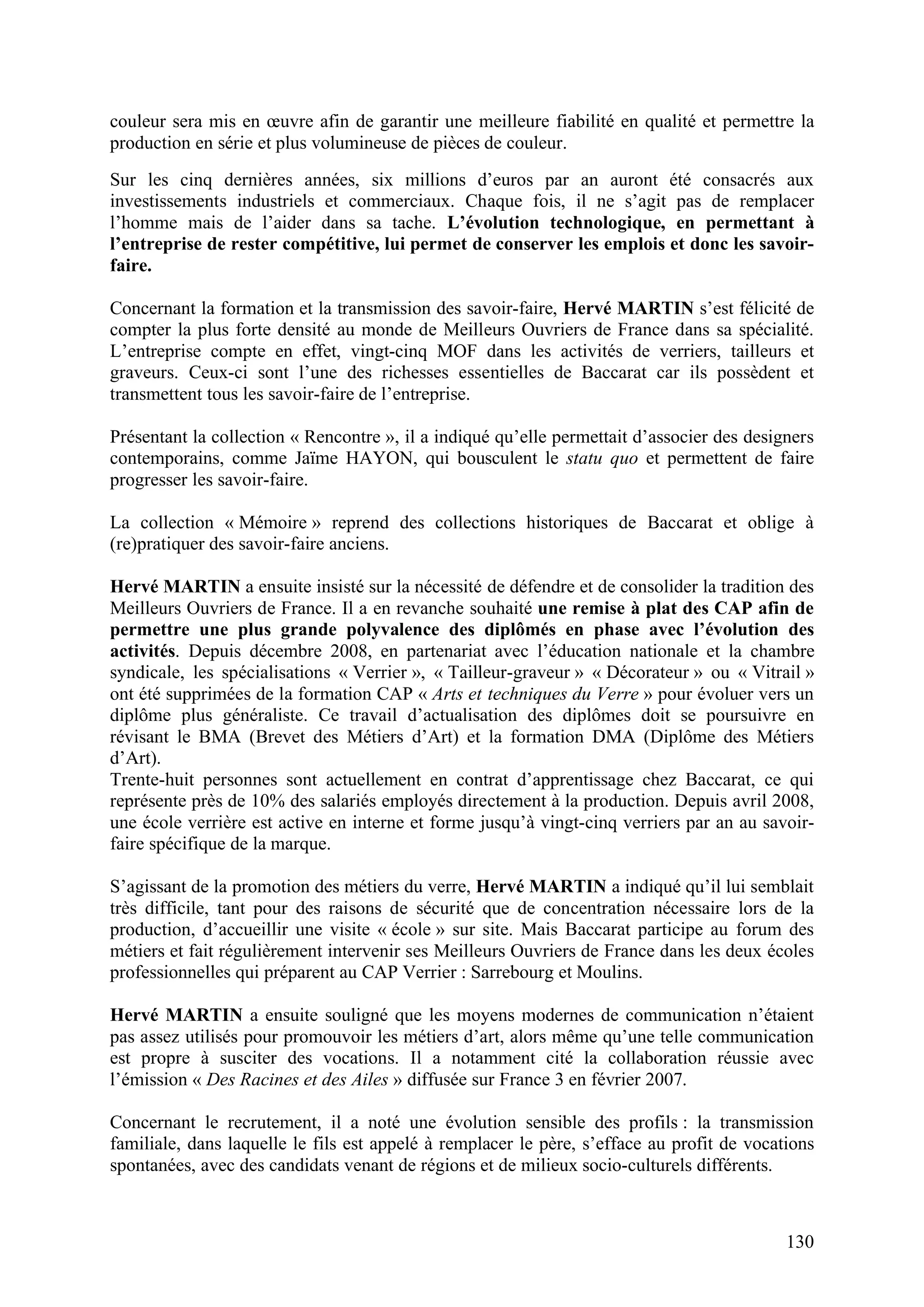 130
couleur sera mis en œuvre afin de garantir une meilleure fiabilité en qualité et permettre la
production en série et plus volumineuse de pièces de couleur.
Sur les cinq dernières années, six millions d’euros par an auront été consacrés aux
investissements industriels et commerciaux. Chaque fois, il ne s’agit pas de remplacer
l’homme mais de l’aider dans sa tache. L’évolution technologique, en permettant à
l’entreprise de rester compétitive, lui permet de conserver les emplois et donc les savoir-
faire.
Concernant la formation et la transmission des savoir-faire, Hervé MARTIN s’est félicité de
compter la plus forte densité au monde de Meilleurs Ouvriers de France dans sa spécialité.
L’entreprise compte en effet, vingt-cinq MOF dans les activités de verriers, tailleurs et
graveurs. Ceux-ci sont l’une des richesses essentielles de Baccarat car ils possèdent et
transmettent tous les savoir-faire de l’entreprise.
Présentant la collection « Rencontre », il a indiqué qu’elle permettait d’associer des designers
contemporains, comme Jaïme HAYON, qui bousculent le statu quo et permettent de faire
progresser les savoir-faire.
La collection « Mémoire » reprend des collections historiques de Baccarat et oblige à
(re)pratiquer des savoir-faire anciens.
Hervé MARTIN a ensuite insisté sur la nécessité de défendre et de consolider la tradition des
Meilleurs Ouvriers de France. Il a en revanche souhaité une remise à plat des CAP afin de
permettre une plus grande polyvalence des diplômés en phase avec l’évolution des
activités. Depuis décembre 2008, en partenariat avec l’éducation nationale et la chambre
syndicale, les spécialisations « Verrier », « Tailleur-graveur » « Décorateur » ou « Vitrail »
ont été supprimées de la formation CAP « Arts et techniques du Verre » pour évoluer vers un
diplôme plus généraliste. Ce travail d’actualisation des diplômes doit se poursuivre en
révisant le BMA (Brevet des Métiers d’Art) et la formation DMA (Diplôme des Métiers
d’Art).
Trente-huit personnes sont actuellement en contrat d’apprentissage chez Baccarat, ce qui
représente près de 10% des salariés employés directement à la production. Depuis avril 2008,
une école verrière est active en interne et forme jusqu’à vingt-cinq verriers par an au savoir-
faire spécifique de la marque.
S’agissant de la promotion des métiers du verre, Hervé MARTIN a indiqué qu’il lui semblait
très difficile, tant pour des raisons de sécurité que de concentration nécessaire lors de la
production, d’accueillir une visite « école » sur site. Mais Baccarat participe au forum des
métiers et fait régulièrement intervenir ses Meilleurs Ouvriers de France dans les deux écoles
professionnelles qui préparent au CAP Verrier : Sarrebourg et Moulins.
Hervé MARTIN a ensuite souligné que les moyens modernes de communication n’étaient
pas assez utilisés pour promouvoir les métiers d’art, alors même qu’une telle communication
est propre à susciter des vocations. Il a notamment cité la collaboration réussie avec
l’émission « Des Racines et des Ailes » diffusée sur France 3 en février 2007.
Concernant le recrutement, il a noté une évolution sensible des profils : la transmission
familiale, dans laquelle le fils est appelé à remplacer le père, s’efface au profit de vocations
spontanées, avec des candidats venant de régions et de milieux socio-culturels différents.
 