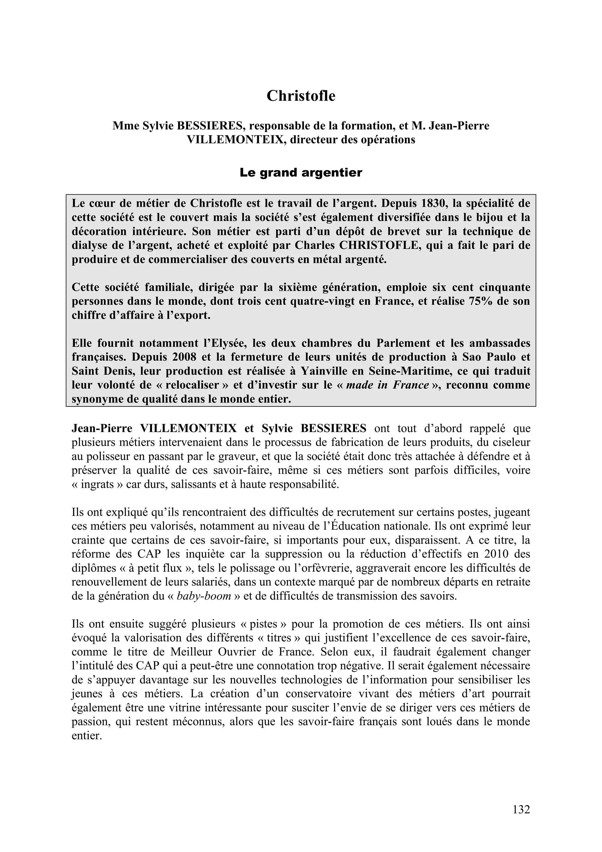 132
Christofle
Mme Sylvie BESSIERES, responsable de la formation, et M. Jean-Pierre
VILLEMONTEIX, directeur des opérations
Le grand argentier
Le cœur de métier de Christofle est le travail de l’argent. Depuis 1830, la spécialité de
cette société est le couvert mais la société s’est également diversifiée dans le bijou et la
décoration intérieure. Son métier est parti d’un dépôt de brevet sur la technique de
dialyse de l’argent, acheté et exploité par Charles CHRISTOFLE, qui a fait le pari de
produire et de commercialiser des couverts en métal argenté.
Cette société familiale, dirigée par la sixième génération, emploie six cent cinquante
personnes dans le monde, dont trois cent quatre-vingt en France, et réalise 75% de son
chiffre d’affaire à l’export.
Elle fournit notamment l’Elysée, les deux chambres du Parlement et les ambassades
françaises. Depuis 2008 et la fermeture de leurs unités de production à Sao Paulo et
Saint Denis, leur production est réalisée à Yainville en Seine-Maritime, ce qui traduit
leur volonté de « relocaliser » et d’investir sur le « made in France », reconnu comme
synonyme de qualité dans le monde entier.
Jean-Pierre VILLEMONTEIX et Sylvie BESSIERES ont tout d’abord rappelé que
plusieurs métiers intervenaient dans le processus de fabrication de leurs produits, du ciseleur
au polisseur en passant par le graveur, et que la société était donc très attachée à défendre et à
préserver la qualité de ces savoir-faire, même si ces métiers sont parfois difficiles, voire
« ingrats » car durs, salissants et à haute responsabilité.
Ils ont expliqué qu’ils rencontraient des difficultés de recrutement sur certains postes, jugeant
ces métiers peu valorisés, notamment au niveau de l’Éducation nationale. Ils ont exprimé leur
crainte que certains de ces savoir-faire, si importants pour eux, disparaissent. A ce titre, la
réforme des CAP les inquiète car la suppression ou la réduction d’effectifs en 2010 des
diplômes « à petit flux », tels le polissage ou l’orfèvrerie, aggraverait encore les difficultés de
renouvellement de leurs salariés, dans un contexte marqué par de nombreux départs en retraite
de la génération du « baby-boom » et de difficultés de transmission des savoirs.
Ils ont ensuite suggéré plusieurs « pistes » pour la promotion de ces métiers. Ils ont ainsi
évoqué la valorisation des différents « titres » qui justifient l’excellence de ces savoir-faire,
comme le titre de Meilleur Ouvrier de France. Selon eux, il faudrait également changer
l’intitulé des CAP qui a peut-être une connotation trop négative. Il serait également nécessaire
de s’appuyer davantage sur les nouvelles technologies de l’information pour sensibiliser les
jeunes à ces métiers. La création d’un conservatoire vivant des métiers d’art pourrait
également être une vitrine intéressante pour susciter l’envie de se diriger vers ces métiers de
passion, qui restent méconnus, alors que les savoir-faire français sont loués dans le monde
entier.
 