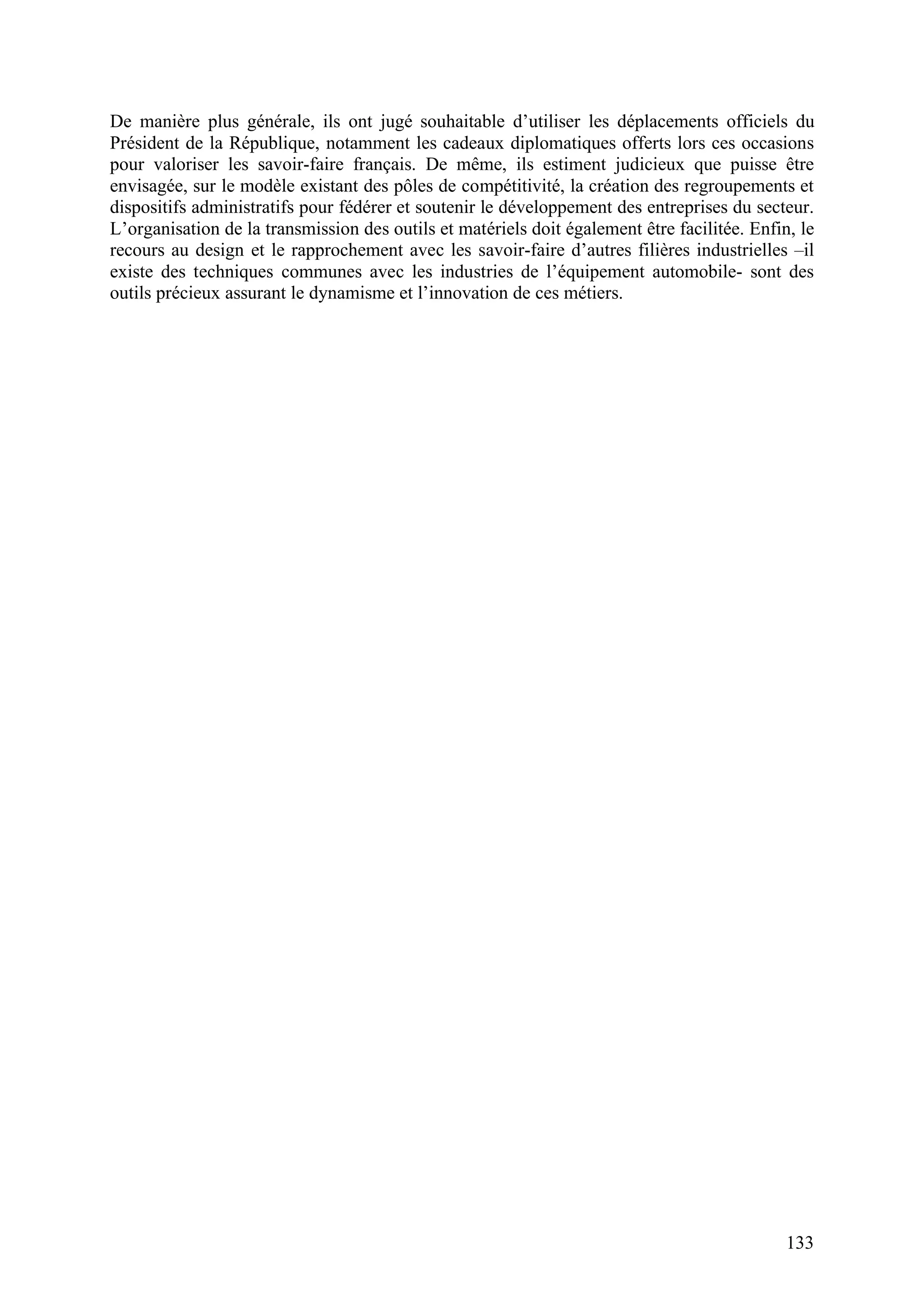 133
De manière plus générale, ils ont jugé souhaitable d’utiliser les déplacements officiels du
Président de la République, notamment les cadeaux diplomatiques offerts lors ces occasions
pour valoriser les savoir-faire français. De même, ils estiment judicieux que puisse être
envisagée, sur le modèle existant des pôles de compétitivité, la création des regroupements et
dispositifs administratifs pour fédérer et soutenir le développement des entreprises du secteur.
L’organisation de la transmission des outils et matériels doit également être facilitée. Enfin, le
recours au design et le rapprochement avec les savoir-faire d’autres filières industrielles –il
existe des techniques communes avec les industries de l’équipement automobile- sont des
outils précieux assurant le dynamisme et l’innovation de ces métiers.
 