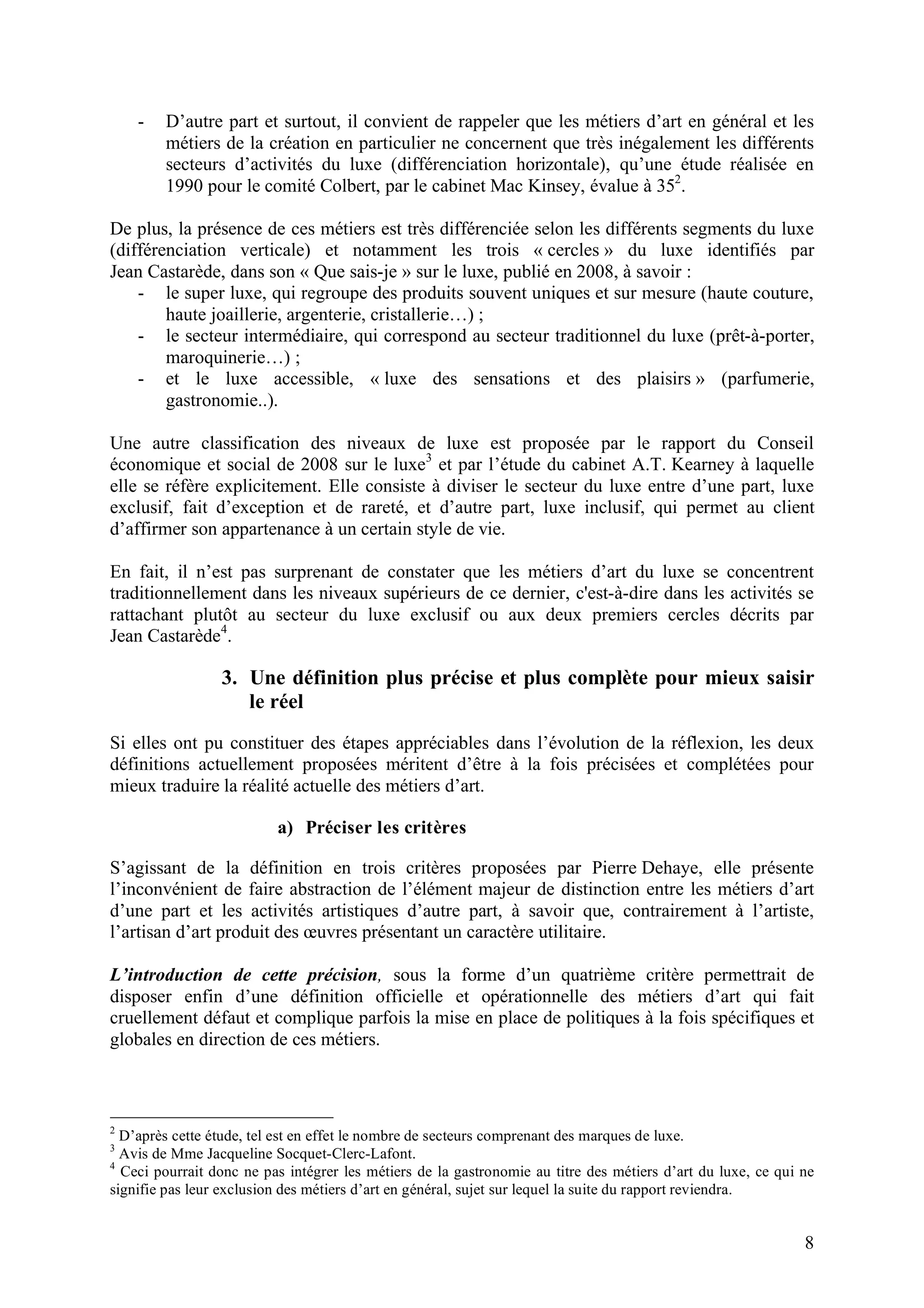 8
- D’autre part et surtout, il convient de rappeler que les métiers d’art en général et les
métiers de la création en particulier ne concernent que très inégalement les différents
secteurs d’activités du luxe (différenciation horizontale), qu’une étude réalisée en
1990 pour le comité Colbert, par le cabinet Mac Kinsey, évalue à 352
.
De plus, la présence de ces métiers est très différenciée selon les différents segments du luxe
(différenciation verticale) et notamment les trois « cercles » du luxe identifiés par
Jean Castarède, dans son « Que sais-je » sur le luxe, publié en 2008, à savoir :
- le super luxe, qui regroupe des produits souvent uniques et sur mesure (haute couture,
haute joaillerie, argenterie, cristallerie…) ;
- le secteur intermédiaire, qui correspond au secteur traditionnel du luxe (prêt-à-porter,
maroquinerie…) ;
- et le luxe accessible, « luxe des sensations et des plaisirs » (parfumerie,
gastronomie..).
Une autre classification des niveaux de luxe est proposée par le rapport du Conseil
économique et social de 2008 sur le luxe3
et par l’étude du cabinet A.T. Kearney à laquelle
elle se réfère explicitement. Elle consiste à diviser le secteur du luxe entre d’une part, luxe
exclusif, fait d’exception et de rareté, et d’autre part, luxe inclusif, qui permet au client
d’affirmer son appartenance à un certain style de vie.
En fait, il n’est pas surprenant de constater que les métiers d’art du luxe se concentrent
traditionnellement dans les niveaux supérieurs de ce dernier, c'est-à-dire dans les activités se
rattachant plutôt au secteur du luxe exclusif ou aux deux premiers cercles décrits par
Jean Castarède4
.
3. Une définition plus précise et plus complète pour mieux saisir
le réel
Si elles ont pu constituer des étapes appréciables dans l’évolution de la réflexion, les deux
définitions actuellement proposées méritent d’être à la fois précisées et complétées pour
mieux traduire la réalité actuelle des métiers d’art.
a) Préciser les critères
S’agissant de la définition en trois critères proposées par Pierre Dehaye, elle présente
l’inconvénient de faire abstraction de l’élément majeur de distinction entre les métiers d’art
d’une part et les activités artistiques d’autre part, à savoir que, contrairement à l’artiste,
l’artisan d’art produit des œuvres présentant un caractère utilitaire.
L’introduction de cette précision, sous la forme d’un quatrième critère permettrait de
disposer enfin d’une définition officielle et opérationnelle des métiers d’art qui fait
cruellement défaut et complique parfois la mise en place de politiques à la fois spécifiques et
globales en direction de ces métiers.
2
D’après cette étude, tel est en effet le nombre de secteurs comprenant des marques de luxe.
3
Avis de Mme Jacqueline Socquet-Clerc-Lafont.
4
Ceci pourrait donc ne pas intégrer les métiers de la gastronomie au titre des métiers d’art du luxe, ce qui ne
signifie pas leur exclusion des métiers d’art en général, sujet sur lequel la suite du rapport reviendra.
 