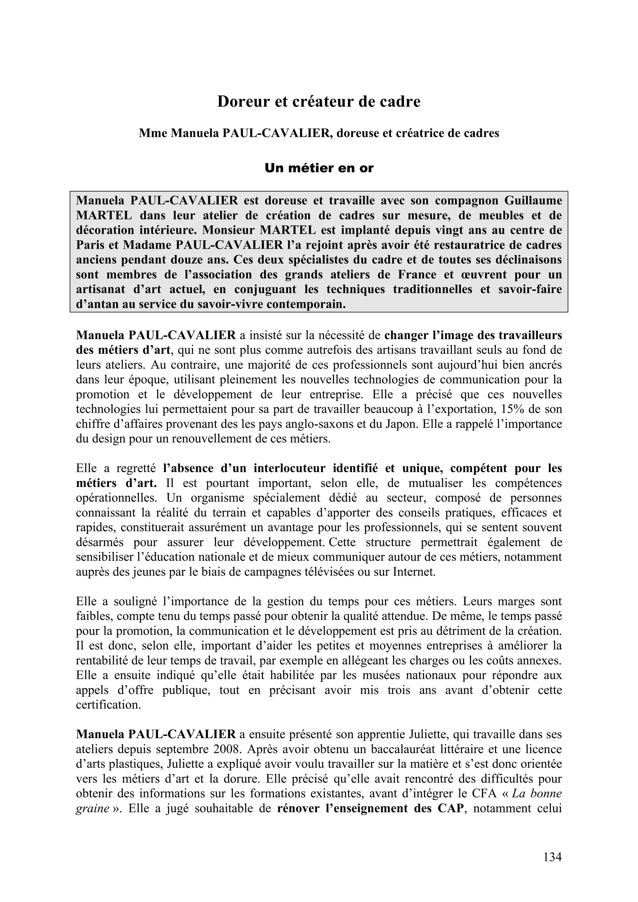 134
Doreur et créateur de cadre
Mme Manuela PAUL-CAVALIER, doreuse et créatrice de cadres
Un métier en or
Manuela PAUL-CAVALIER est doreuse et travaille avec son compagnon Guillaume
MARTEL dans leur atelier de création de cadres sur mesure, de meubles et de
décoration intérieure. Monsieur MARTEL est implanté depuis vingt ans au centre de
Paris et Madame PAUL-CAVALIER l’a rejoint après avoir été restauratrice de cadres
anciens pendant douze ans. Ces deux spécialistes du cadre et de toutes ses déclinaisons
sont membres de l’association des grands ateliers de France et œuvrent pour un
artisanat d’art actuel, en conjuguant les techniques traditionnelles et savoir-faire
d’antan au service du savoir-vivre contemporain.
Manuela PAUL-CAVALIER a insisté sur la nécessité de changer l’image des travailleurs
des métiers d’art, qui ne sont plus comme autrefois des artisans travaillant seuls au fond de
leurs ateliers. Au contraire, une majorité de ces professionnels sont aujourd’hui bien ancrés
dans leur époque, utilisant pleinement les nouvelles technologies de communication pour la
promotion et le développement de leur entreprise. Elle a précisé que ces nouvelles
technologies lui permettaient pour sa part de travailler beaucoup à l’exportation, 15% de son
chiffre d’affaires provenant des les pays anglo-saxons et du Japon. Elle a rappelé l’importance
du design pour un renouvellement de ces métiers.
Elle a regretté l’absence d’un interlocuteur identifié et unique, compétent pour les
métiers d’art. Il est pourtant important, selon elle, de mutualiser les compétences
opérationnelles. Un organisme spécialement dédié au secteur, composé de personnes
connaissant la réalité du terrain et capables d’apporter des conseils pratiques, efficaces et
rapides, constituerait assurément un avantage pour les professionnels, qui se sentent souvent
désarmés pour assurer leur développement. Cette structure permettrait également de
sensibiliser l’éducation nationale et de mieux communiquer autour de ces métiers, notamment
auprès des jeunes par le biais de campagnes télévisées ou sur Internet.
Elle a souligné l’importance de la gestion du temps pour ces métiers. Leurs marges sont
faibles, compte tenu du temps passé pour obtenir la qualité attendue. De même, le temps passé
pour la promotion, la communication et le développement est pris au détriment de la création.
Il est donc, selon elle, important d’aider les petites et moyennes entreprises à améliorer la
rentabilité de leur temps de travail, par exemple en allégeant les charges ou les coûts annexes.
Elle a ensuite indiqué qu’elle était habilitée par les musées nationaux pour répondre aux
appels d’offre publique, tout en précisant avoir mis trois ans avant d’obtenir cette
certification.
Manuela PAUL-CAVALIER a ensuite présenté son apprentie Juliette, qui travaille dans ses
ateliers depuis septembre 2008. Après avoir obtenu un baccalauréat littéraire et une licence
d’arts plastiques, Juliette a expliqué avoir voulu travailler sur la matière et s’est donc orientée
vers les métiers d’art et la dorure. Elle précisé qu’elle avait rencontré des difficultés pour
obtenir des informations sur les formations existantes, avant d’intégrer le CFA « La bonne
graine ». Elle a jugé souhaitable de rénover l’enseignement des CAP, notamment celui
 