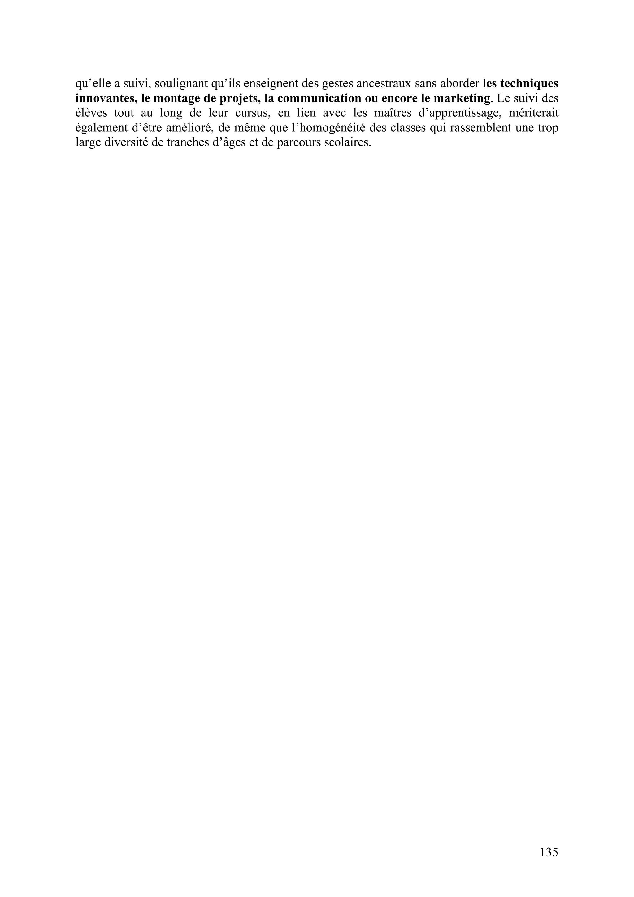 135
qu’elle a suivi, soulignant qu’ils enseignent des gestes ancestraux sans aborder les techniques
innovantes, le montage de projets, la communication ou encore le marketing. Le suivi des
élèves tout au long de leur cursus, en lien avec les maîtres d’apprentissage, mériterait
également d’être amélioré, de même que l’homogénéité des classes qui rassemblent une trop
large diversité de tranches d’âges et de parcours scolaires.
 