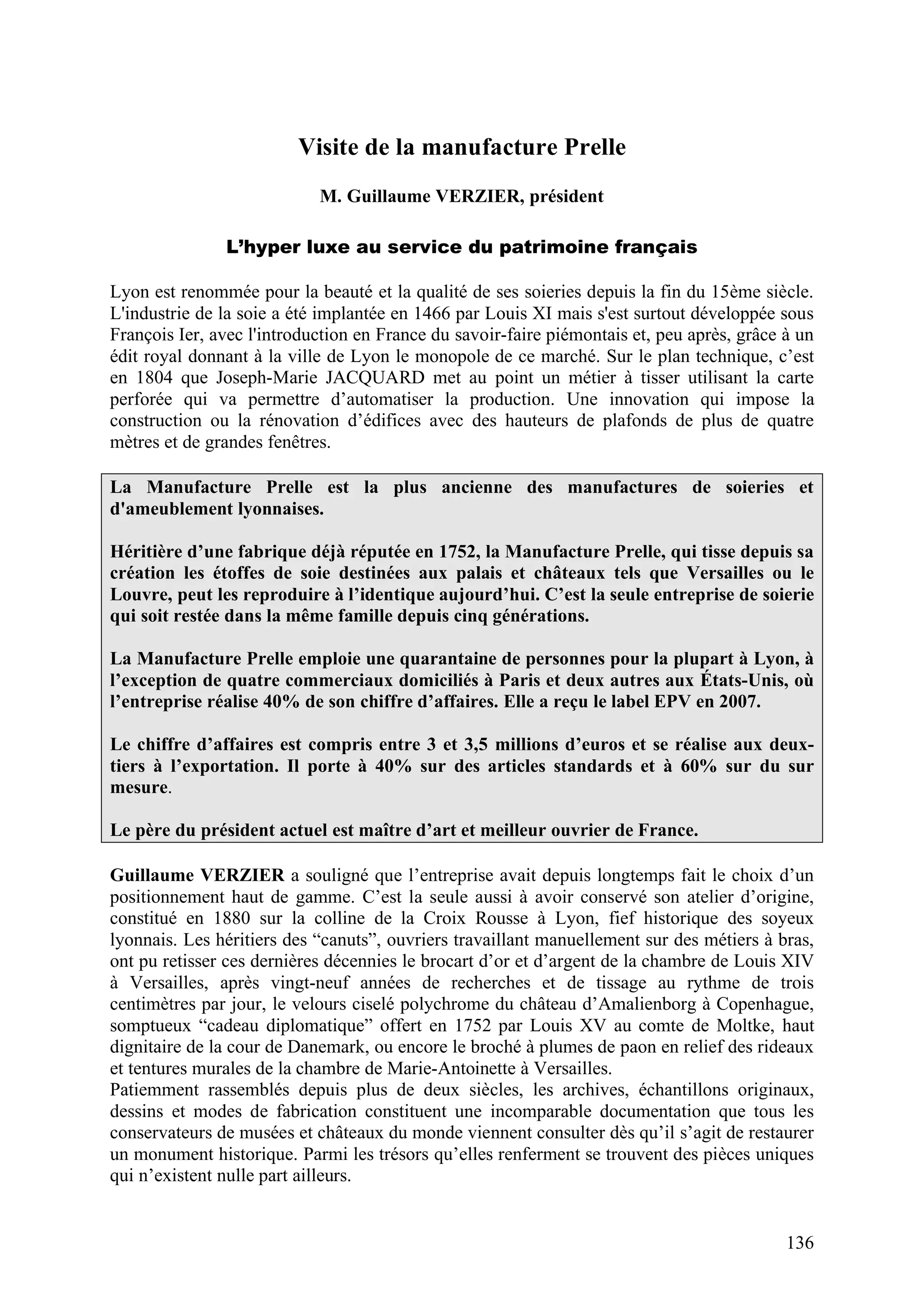 136
Visite de la manufacture Prelle
M. Guillaume VERZIER, président
L’hyper luxe au service du patrimoine français
Lyon est renommée pour la beauté et la qualité de ses soieries depuis la fin du 15ème siècle.
L'industrie de la soie a été implantée en 1466 par Louis XI mais s'est surtout développée sous
François Ier, avec l'introduction en France du savoir-faire piémontais et, peu après, grâce à un
édit royal donnant à la ville de Lyon le monopole de ce marché. Sur le plan technique, c’est
en 1804 que Joseph-Marie JACQUARD met au point un métier à tisser utilisant la carte
perforée qui va permettre d’automatiser la production. Une innovation qui impose la
construction ou la rénovation d’édifices avec des hauteurs de plafonds de plus de quatre
mètres et de grandes fenêtres.
La Manufacture Prelle est la plus ancienne des manufactures de soieries et
d'ameublement lyonnaises.
Héritière d’une fabrique déjà réputée en 1752, la Manufacture Prelle, qui tisse depuis sa
création les étoffes de soie destinées aux palais et châteaux tels que Versailles ou le
Louvre, peut les reproduire à l’identique aujourd’hui. C’est la seule entreprise de soierie
qui soit restée dans la même famille depuis cinq générations.
La Manufacture Prelle emploie une quarantaine de personnes pour la plupart à Lyon, à
l’exception de quatre commerciaux domiciliés à Paris et deux autres aux États-Unis, où
l’entreprise réalise 40% de son chiffre d’affaires. Elle a reçu le label EPV en 2007.
Le chiffre d’affaires est compris entre 3 et 3,5 millions d’euros et se réalise aux deux-
tiers à l’exportation. Il porte à 40% sur des articles standards et à 60% sur du sur
mesure.
Le père du président actuel est maître d’art et meilleur ouvrier de France.
Guillaume VERZIER a souligné que l’entreprise avait depuis longtemps fait le choix d’un
positionnement haut de gamme. C’est la seule aussi à avoir conservé son atelier d’origine,
constitué en 1880 sur la colline de la Croix Rousse à Lyon, fief historique des soyeux
lyonnais. Les héritiers des “canuts”, ouvriers travaillant manuellement sur des métiers à bras,
ont pu retisser ces dernières décennies le brocart d’or et d’argent de la chambre de Louis XIV
à Versailles, après vingt-neuf années de recherches et de tissage au rythme de trois
centimètres par jour, le velours ciselé polychrome du château d’Amalienborg à Copenhague,
somptueux “cadeau diplomatique” offert en 1752 par Louis XV au comte de Moltke, haut
dignitaire de la cour de Danemark, ou encore le broché à plumes de paon en relief des rideaux
et tentures murales de la chambre de Marie-Antoinette à Versailles.
Patiemment rassemblés depuis plus de deux siècles, les archives, échantillons originaux,
dessins et modes de fabrication constituent une incomparable documentation que tous les
conservateurs de musées et châteaux du monde viennent consulter dès qu’il s’agit de restaurer
un monument historique. Parmi les trésors qu’elles renferment se trouvent des pièces uniques
qui n’existent nulle part ailleurs.
 