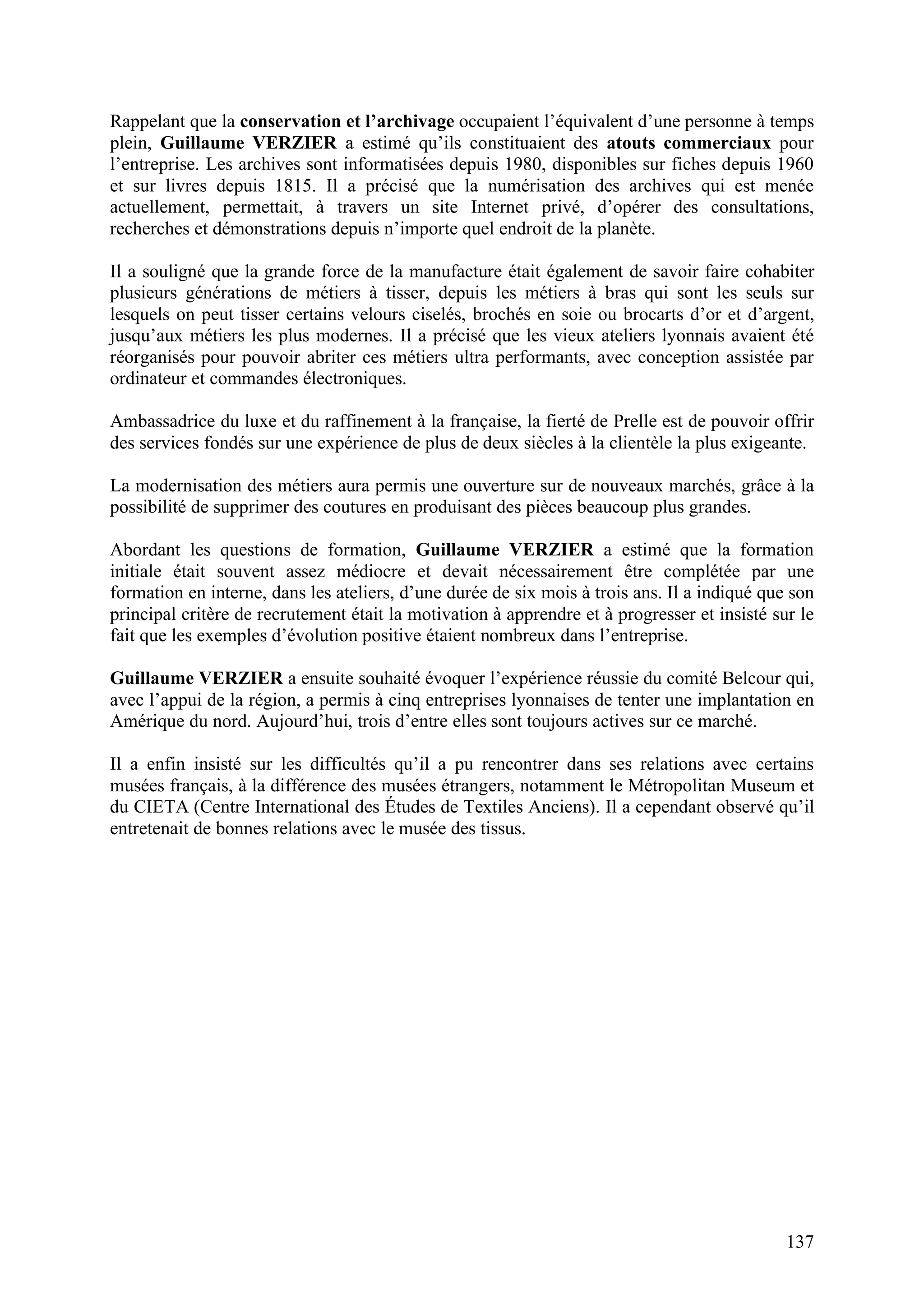 137
Rappelant que la conservation et l’archivage occupaient l’équivalent d’une personne à temps
plein, Guillaume VERZIER a estimé qu’ils constituaient des atouts commerciaux pour
l’entreprise. Les archives sont informatisées depuis 1980, disponibles sur fiches depuis 1960
et sur livres depuis 1815. Il a précisé que la numérisation des archives qui est menée
actuellement, permettait, à travers un site Internet privé, d’opérer des consultations,
recherches et démonstrations depuis n’importe quel endroit de la planète.
Il a souligné que la grande force de la manufacture était également de savoir faire cohabiter
plusieurs générations de métiers à tisser, depuis les métiers à bras qui sont les seuls sur
lesquels on peut tisser certains velours ciselés, brochés en soie ou brocarts d’or et d’argent,
jusqu’aux métiers les plus modernes. Il a précisé que les vieux ateliers lyonnais avaient été
réorganisés pour pouvoir abriter ces métiers ultra performants, avec conception assistée par
ordinateur et commandes électroniques.
Ambassadrice du luxe et du raffinement à la française, la fierté de Prelle est de pouvoir offrir
des services fondés sur une expérience de plus de deux siècles à la clientèle la plus exigeante.
La modernisation des métiers aura permis une ouverture sur de nouveaux marchés, grâce à la
possibilité de supprimer des coutures en produisant des pièces beaucoup plus grandes.
Abordant les questions de formation, Guillaume VERZIER a estimé que la formation
initiale était souvent assez médiocre et devait nécessairement être complétée par une
formation en interne, dans les ateliers, d’une durée de six mois à trois ans. Il a indiqué que son
principal critère de recrutement était la motivation à apprendre et à progresser et insisté sur le
fait que les exemples d’évolution positive étaient nombreux dans l’entreprise.
Guillaume VERZIER a ensuite souhaité évoquer l’expérience réussie du comité Belcour qui,
avec l’appui de la région, a permis à cinq entreprises lyonnaises de tenter une implantation en
Amérique du nord. Aujourd’hui, trois d’entre elles sont toujours actives sur ce marché.
Il a enfin insisté sur les difficultés qu’il a pu rencontrer dans ses relations avec certains
musées français, à la différence des musées étrangers, notamment le Métropolitan Museum et
du CIETA (Centre International des Études de Textiles Anciens). Il a cependant observé qu’il
entretenait de bonnes relations avec le musée des tissus.
 