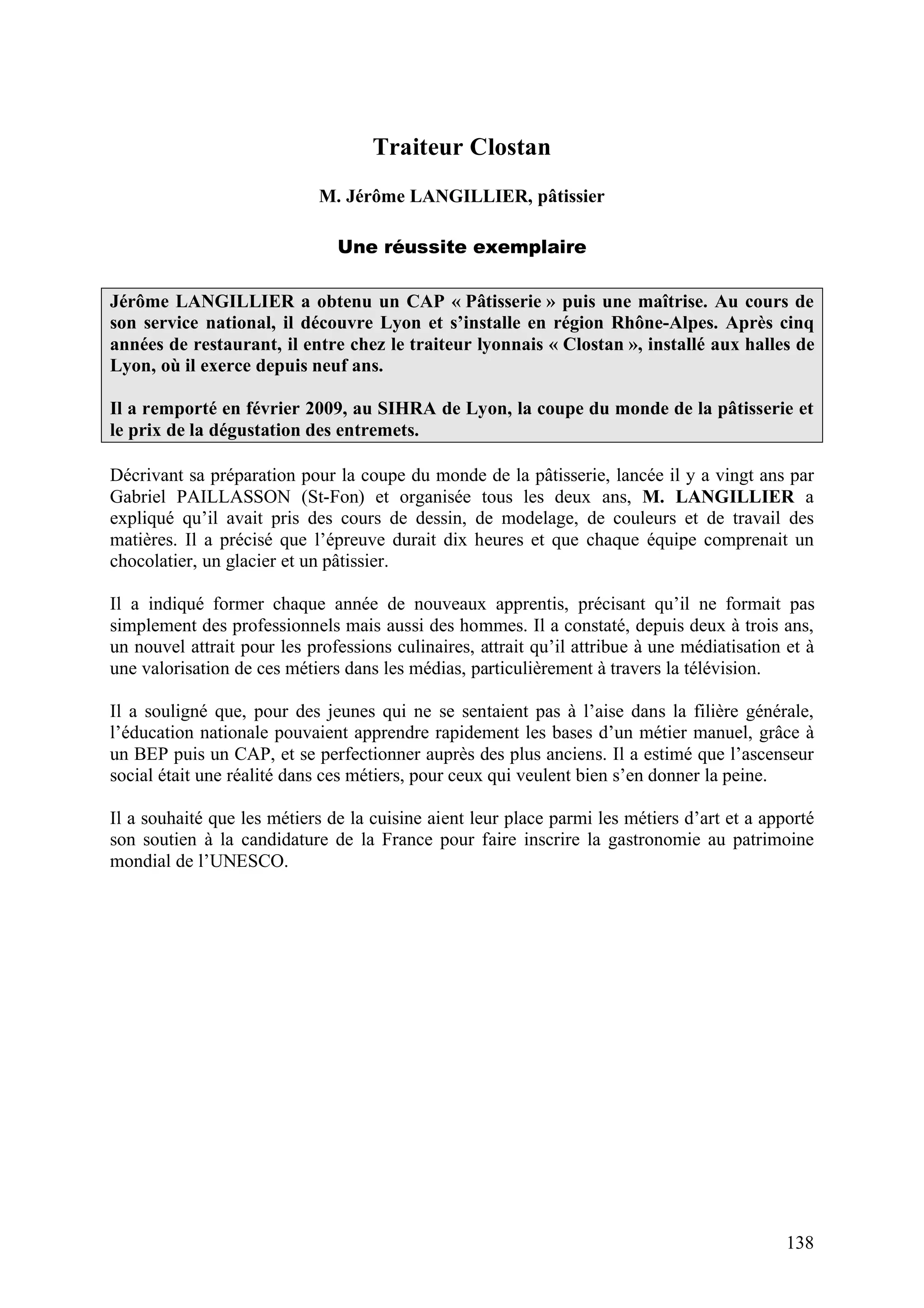 138
Traiteur Clostan
M. Jérôme LANGILLIER, pâtissier
Une réussite exemplaire
Jérôme LANGILLIER a obtenu un CAP « Pâtisserie » puis une maîtrise. Au cours de
son service national, il découvre Lyon et s’installe en région Rhône-Alpes. Après cinq
années de restaurant, il entre chez le traiteur lyonnais « Clostan », installé aux halles de
Lyon, où il exerce depuis neuf ans.
Il a remporté en février 2009, au SIHRA de Lyon, la coupe du monde de la pâtisserie et
le prix de la dégustation des entremets.
Décrivant sa préparation pour la coupe du monde de la pâtisserie, lancée il y a vingt ans par
Gabriel PAILLASSON (St-Fon) et organisée tous les deux ans, M. LANGILLIER a
expliqué qu’il avait pris des cours de dessin, de modelage, de couleurs et de travail des
matières. Il a précisé que l’épreuve durait dix heures et que chaque équipe comprenait un
chocolatier, un glacier et un pâtissier.
Il a indiqué former chaque année de nouveaux apprentis, précisant qu’il ne formait pas
simplement des professionnels mais aussi des hommes. Il a constaté, depuis deux à trois ans,
un nouvel attrait pour les professions culinaires, attrait qu’il attribue à une médiatisation et à
une valorisation de ces métiers dans les médias, particulièrement à travers la télévision.
Il a souligné que, pour des jeunes qui ne se sentaient pas à l’aise dans la filière générale,
l’éducation nationale pouvaient apprendre rapidement les bases d’un métier manuel, grâce à
un BEP puis un CAP, et se perfectionner auprès des plus anciens. Il a estimé que l’ascenseur
social était une réalité dans ces métiers, pour ceux qui veulent bien s’en donner la peine.
Il a souhaité que les métiers de la cuisine aient leur place parmi les métiers d’art et a apporté
son soutien à la candidature de la France pour faire inscrire la gastronomie au patrimoine
mondial de l’UNESCO.
 