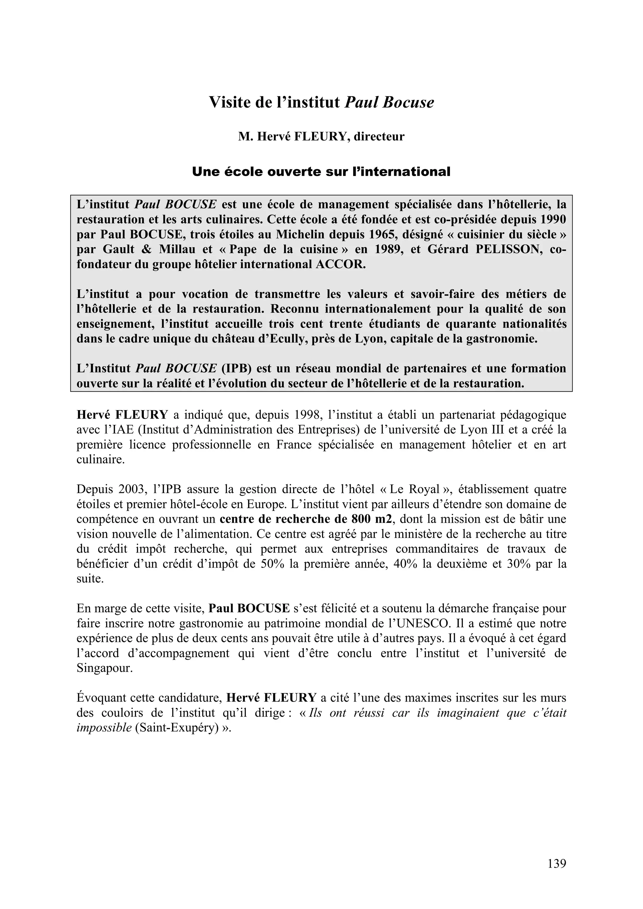 139
Visite de l’institut Paul Bocuse
M. Hervé FLEURY, directeur
Une école ouverte sur l’international
L’institut Paul BOCUSE est une école de management spécialisée dans l’hôtellerie, la
restauration et les arts culinaires. Cette école a été fondée et est co-présidée depuis 1990
par Paul BOCUSE, trois étoiles au Michelin depuis 1965, désigné « cuisinier du siècle »
par Gault & Millau et « Pape de la cuisine » en 1989, et Gérard PELISSON, co-
fondateur du groupe hôtelier international ACCOR.
L’institut a pour vocation de transmettre les valeurs et savoir-faire des métiers de
l’hôtellerie et de la restauration. Reconnu internationalement pour la qualité de son
enseignement, l’institut accueille trois cent trente étudiants de quarante nationalités
dans le cadre unique du château d’Ecully, près de Lyon, capitale de la gastronomie.
L’Institut Paul BOCUSE (IPB) est un réseau mondial de partenaires et une formation
ouverte sur la réalité et l’évolution du secteur de l’hôtellerie et de la restauration.
Hervé FLEURY a indiqué que, depuis 1998, l’institut a établi un partenariat pédagogique
avec l’IAE (Institut d’Administration des Entreprises) de l’université de Lyon III et a créé la
première licence professionnelle en France spécialisée en management hôtelier et en art
culinaire.
Depuis 2003, l’IPB assure la gestion directe de l’hôtel « Le Royal », établissement quatre
étoiles et premier hôtel-école en Europe. L’institut vient par ailleurs d’étendre son domaine de
compétence en ouvrant un centre de recherche de 800 m2, dont la mission est de bâtir une
vision nouvelle de l’alimentation. Ce centre est agréé par le ministère de la recherche au titre
du crédit impôt recherche, qui permet aux entreprises commanditaires de travaux de
bénéficier d’un crédit d’impôt de 50% la première année, 40% la deuxième et 30% par la
suite.
En marge de cette visite, Paul BOCUSE s’est félicité et a soutenu la démarche française pour
faire inscrire notre gastronomie au patrimoine mondial de l’UNESCO. Il a estimé que notre
expérience de plus de deux cents ans pouvait être utile à d’autres pays. Il a évoqué à cet égard
l’accord d’accompagnement qui vient d’être conclu entre l’institut et l’université de
Singapour.
Évoquant cette candidature, Hervé FLEURY a cité l’une des maximes inscrites sur les murs
des couloirs de l’institut qu’il dirige : « Ils ont réussi car ils imaginaient que c’était
impossible (Saint-Exupéry) ».
 