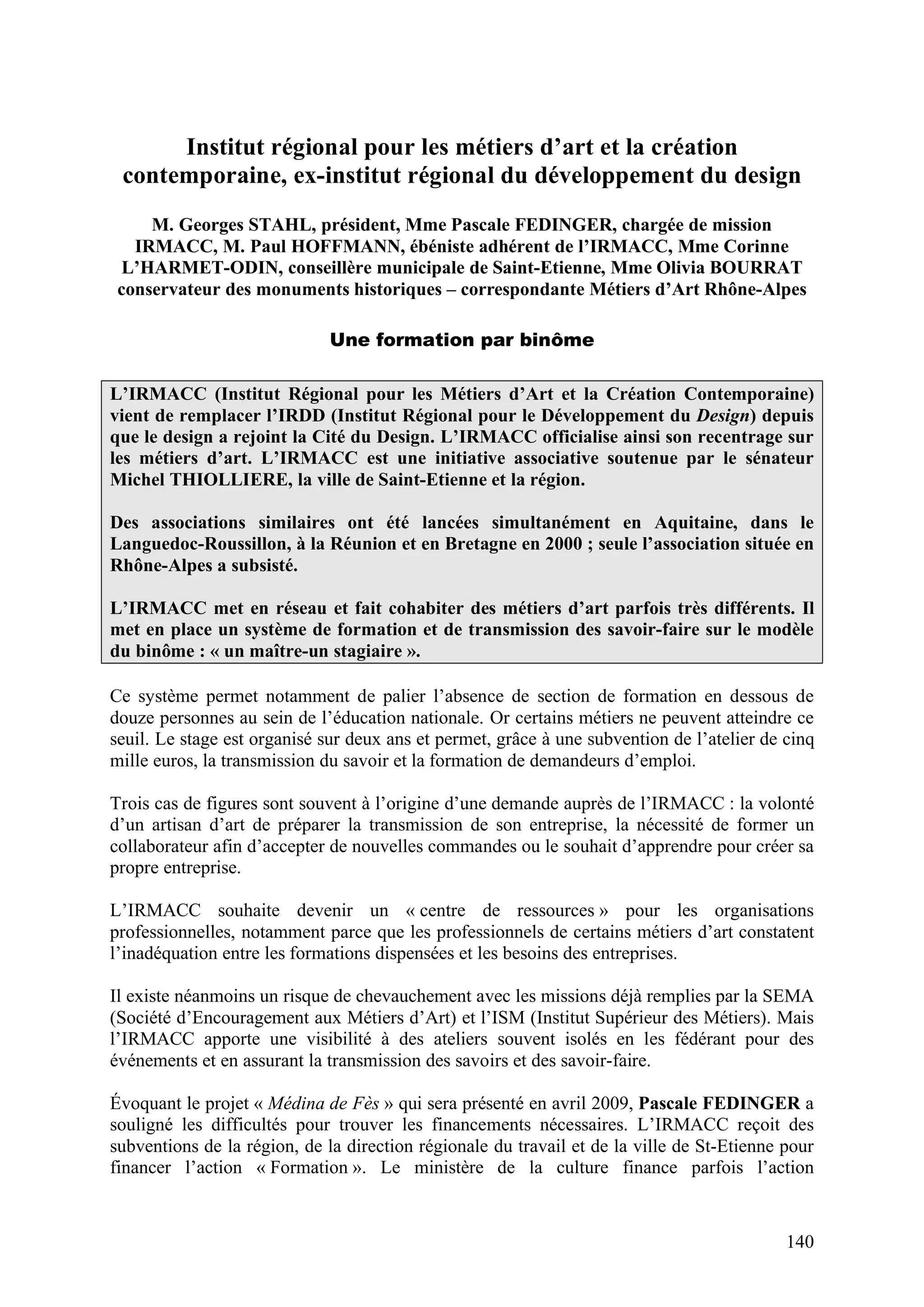 140
Institut régional pour les métiers d’art et la création
contemporaine, ex-institut régional du développement du design
M. Georges STAHL, président, Mme Pascale FEDINGER, chargée de mission
IRMACC, M. Paul HOFFMANN, ébéniste adhérent de l’IRMACC, Mme Corinne
L’HARMET-ODIN, conseillère municipale de Saint-Etienne, Mme Olivia BOURRAT
conservateur des monuments historiques – correspondante Métiers d’Art Rhône-Alpes
Une formation par binôme
L’IRMACC (Institut Régional pour les Métiers d’Art et la Création Contemporaine)
vient de remplacer l’IRDD (Institut Régional pour le Développement du Design) depuis
que le design a rejoint la Cité du Design. L’IRMACC officialise ainsi son recentrage sur
les métiers d’art. L’IRMACC est une initiative associative soutenue par le sénateur
Michel THIOLLIERE, la ville de Saint-Etienne et la région.
Des associations similaires ont été lancées simultanément en Aquitaine, dans le
Languedoc-Roussillon, à la Réunion et en Bretagne en 2000 ; seule l’association située en
Rhône-Alpes a subsisté.
L’IRMACC met en réseau et fait cohabiter des métiers d’art parfois très différents. Il
met en place un système de formation et de transmission des savoir-faire sur le modèle
du binôme : « un maître-un stagiaire ».
Ce système permet notamment de palier l’absence de section de formation en dessous de
douze personnes au sein de l’éducation nationale. Or certains métiers ne peuvent atteindre ce
seuil. Le stage est organisé sur deux ans et permet, grâce à une subvention de l’atelier de cinq
mille euros, la transmission du savoir et la formation de demandeurs d’emploi.
Trois cas de figures sont souvent à l’origine d’une demande auprès de l’IRMACC : la volonté
d’un artisan d’art de préparer la transmission de son entreprise, la nécessité de former un
collaborateur afin d’accepter de nouvelles commandes ou le souhait d’apprendre pour créer sa
propre entreprise.
L’IRMACC souhaite devenir un « centre de ressources » pour les organisations
professionnelles, notamment parce que les professionnels de certains métiers d’art constatent
l’inadéquation entre les formations dispensées et les besoins des entreprises.
Il existe néanmoins un risque de chevauchement avec les missions déjà remplies par la SEMA
(Société d’Encouragement aux Métiers d’Art) et l’ISM (Institut Supérieur des Métiers). Mais
l’IRMACC apporte une visibilité à des ateliers souvent isolés en les fédérant pour des
événements et en assurant la transmission des savoirs et des savoir-faire.
Évoquant le projet « Médina de Fès » qui sera présenté en avril 2009, Pascale FEDINGER a
souligné les difficultés pour trouver les financements nécessaires. L’IRMACC reçoit des
subventions de la région, de la direction régionale du travail et de la ville de St-Etienne pour
financer l’action « Formation ». Le ministère de la culture finance parfois l’action
 