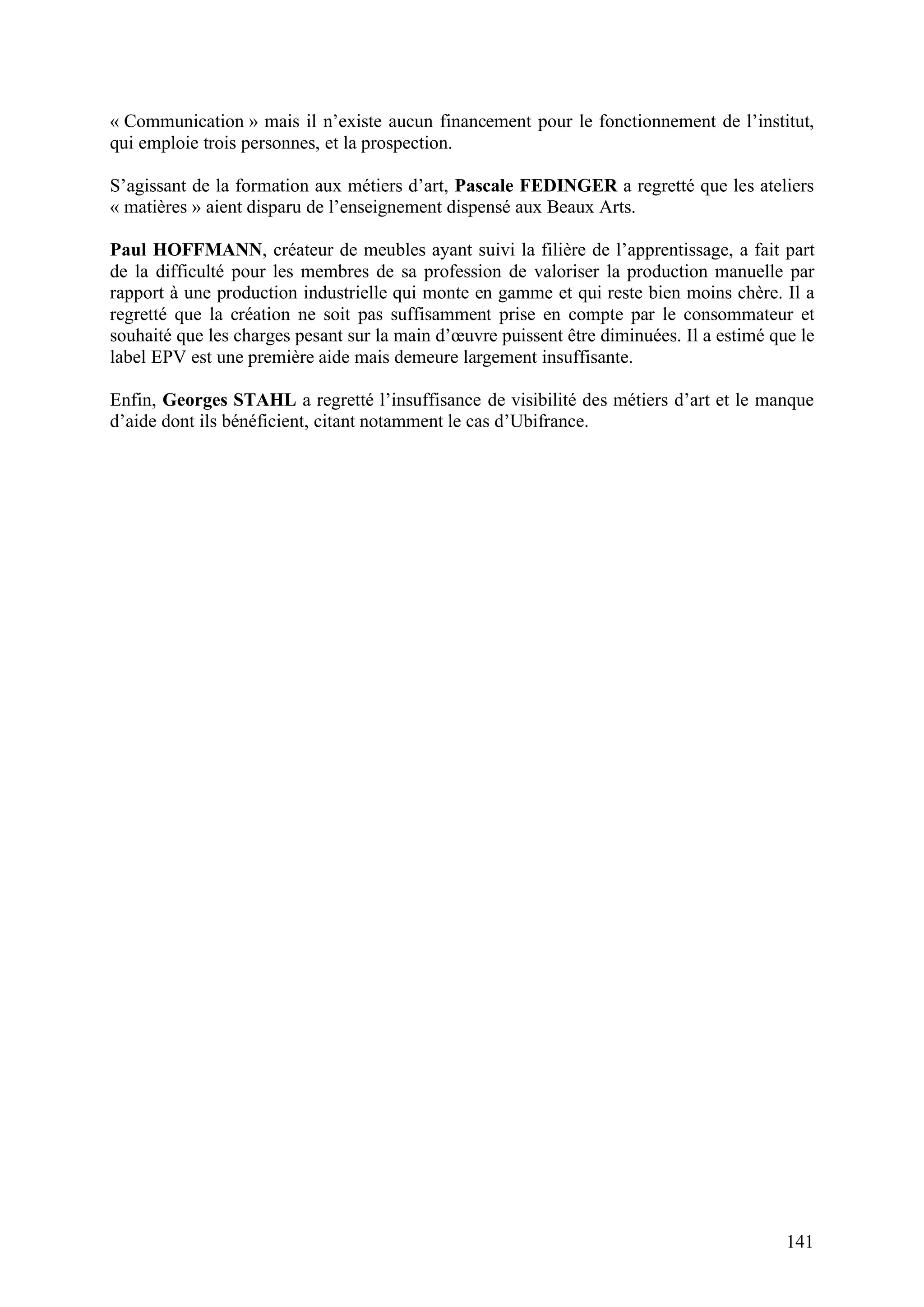 141
« Communication » mais il n’existe aucun financement pour le fonctionnement de l’institut,
qui emploie trois personnes, et la prospection.
S’agissant de la formation aux métiers d’art, Pascale FEDINGER a regretté que les ateliers
« matières » aient disparu de l’enseignement dispensé aux Beaux Arts.
Paul HOFFMANN, créateur de meubles ayant suivi la filière de l’apprentissage, a fait part
de la difficulté pour les membres de sa profession de valoriser la production manuelle par
rapport à une production industrielle qui monte en gamme et qui reste bien moins chère. Il a
regretté que la création ne soit pas suffisamment prise en compte par le consommateur et
souhaité que les charges pesant sur la main d’œuvre puissent être diminuées. Il a estimé que le
label EPV est une première aide mais demeure largement insuffisante.
Enfin, Georges STAHL a regretté l’insuffisance de visibilité des métiers d’art et le manque
d’aide dont ils bénéficient, citant notamment le cas d’Ubifrance.
 