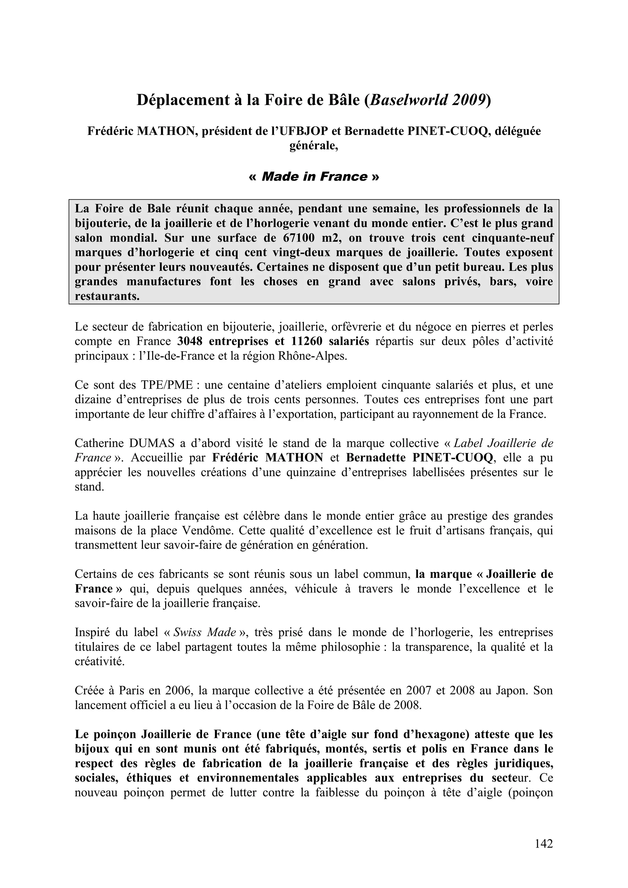 142
Déplacement à la Foire de Bâle (Baselworld 2009)
Frédéric MATHON, président de l’UFBJOP et Bernadette PINET-CUOQ, déléguée
générale,
« Made in France »
La Foire de Bale réunit chaque année, pendant une semaine, les professionnels de la
bijouterie, de la joaillerie et de l’horlogerie venant du monde entier. C’est le plus grand
salon mondial. Sur une surface de 67100 m2, on trouve trois cent cinquante-neuf
marques d’horlogerie et cinq cent vingt-deux marques de joaillerie. Toutes exposent
pour présenter leurs nouveautés. Certaines ne disposent que d’un petit bureau. Les plus
grandes manufactures font les choses en grand avec salons privés, bars, voire
restaurants.
Le secteur de fabrication en bijouterie, joaillerie, orfèvrerie et du négoce en pierres et perles
compte en France 3048 entreprises et 11260 salariés répartis sur deux pôles d’activité
principaux : l’Ile-de-France et la région Rhône-Alpes.
Ce sont des TPE/PME : une centaine d’ateliers emploient cinquante salariés et plus, et une
dizaine d’entreprises de plus de trois cents personnes. Toutes ces entreprises font une part
importante de leur chiffre d’affaires à l’exportation, participant au rayonnement de la France.
Catherine DUMAS a d’abord visité le stand de la marque collective « Label Joaillerie de
France ». Accueillie par Frédéric MATHON et Bernadette PINET-CUOQ, elle a pu
apprécier les nouvelles créations d’une quinzaine d’entreprises labellisées présentes sur le
stand.
La haute joaillerie française est célèbre dans le monde entier grâce au prestige des grandes
maisons de la place Vendôme. Cette qualité d’excellence est le fruit d’artisans français, qui
transmettent leur savoir-faire de génération en génération.
Certains de ces fabricants se sont réunis sous un label commun, la marque « Joaillerie de
France » qui, depuis quelques années, véhicule à travers le monde l’excellence et le
savoir-faire de la joaillerie française.
Inspiré du label « Swiss Made », très prisé dans le monde de l’horlogerie, les entreprises
titulaires de ce label partagent toutes la même philosophie : la transparence, la qualité et la
créativité.
Créée à Paris en 2006, la marque collective a été présentée en 2007 et 2008 au Japon. Son
lancement officiel a eu lieu à l’occasion de la Foire de Bâle de 2008.
Le poinçon Joaillerie de France (une tête d’aigle sur fond d’hexagone) atteste que les
bijoux qui en sont munis ont été fabriqués, montés, sertis et polis en France dans le
respect des règles de fabrication de la joaillerie française et des règles juridiques,
sociales, éthiques et environnementales applicables aux entreprises du secteur. Ce
nouveau poinçon permet de lutter contre la faiblesse du poinçon à tête d’aigle (poinçon
 