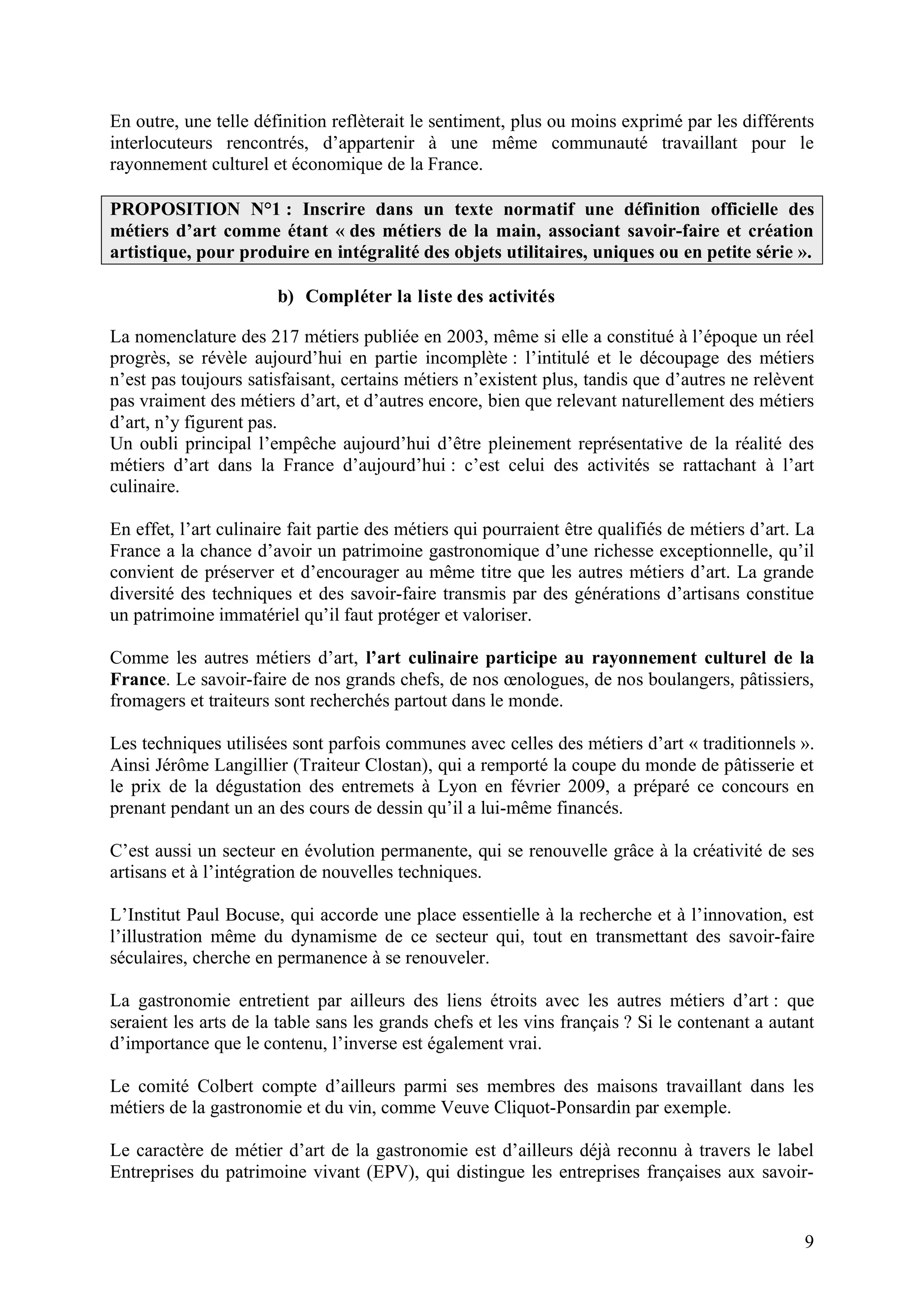 9
En outre, une telle définition reflèterait le sentiment, plus ou moins exprimé par les différents
interlocuteurs rencontrés, d’appartenir à une même communauté travaillant pour le
rayonnement culturel et économique de la France.
PROPOSITION N°1 : Inscrire dans un texte normatif une définition officielle des
métiers d’art comme étant « des métiers de la main, associant savoir-faire et création
artistique, pour produire en intégralité des objets utilitaires, uniques ou en petite série ».
b) Compléter la liste des activités
La nomenclature des 217 métiers publiée en 2003, même si elle a constitué à l’époque un réel
progrès, se révèle aujourd’hui en partie incomplète : l’intitulé et le découpage des métiers
n’est pas toujours satisfaisant, certains métiers n’existent plus, tandis que d’autres ne relèvent
pas vraiment des métiers d’art, et d’autres encore, bien que relevant naturellement des métiers
d’art, n’y figurent pas.
Un oubli principal l’empêche aujourd’hui d’être pleinement représentative de la réalité des
métiers d’art dans la France d’aujourd’hui : c’est celui des activités se rattachant à l’art
culinaire.
En effet, l’art culinaire fait partie des métiers qui pourraient être qualifiés de métiers d’art. La
France a la chance d’avoir un patrimoine gastronomique d’une richesse exceptionnelle, qu’il
convient de préserver et d’encourager au même titre que les autres métiers d’art. La grande
diversité des techniques et des savoir-faire transmis par des générations d’artisans constitue
un patrimoine immatériel qu’il faut protéger et valoriser.
Comme les autres métiers d’art, l’art culinaire participe au rayonnement culturel de la
France. Le savoir-faire de nos grands chefs, de nos œnologues, de nos boulangers, pâtissiers,
fromagers et traiteurs sont recherchés partout dans le monde.
Les techniques utilisées sont parfois communes avec celles des métiers d’art « traditionnels ».
Ainsi Jérôme Langillier (Traiteur Clostan), qui a remporté la coupe du monde de pâtisserie et
le prix de la dégustation des entremets à Lyon en février 2009, a préparé ce concours en
prenant pendant un an des cours de dessin qu’il a lui-même financés.
C’est aussi un secteur en évolution permanente, qui se renouvelle grâce à la créativité de ses
artisans et à l’intégration de nouvelles techniques.
L’Institut Paul Bocuse, qui accorde une place essentielle à la recherche et à l’innovation, est
l’illustration même du dynamisme de ce secteur qui, tout en transmettant des savoir-faire
séculaires, cherche en permanence à se renouveler.
La gastronomie entretient par ailleurs des liens étroits avec les autres métiers d’art : que
seraient les arts de la table sans les grands chefs et les vins français ? Si le contenant a autant
d’importance que le contenu, l’inverse est également vrai.
Le comité Colbert compte d’ailleurs parmi ses membres des maisons travaillant dans les
métiers de la gastronomie et du vin, comme Veuve Cliquot-Ponsardin par exemple.
Le caractère de métier d’art de la gastronomie est d’ailleurs déjà reconnu à travers le label
Entreprises du patrimoine vivant (EPV), qui distingue les entreprises françaises aux savoir-
 