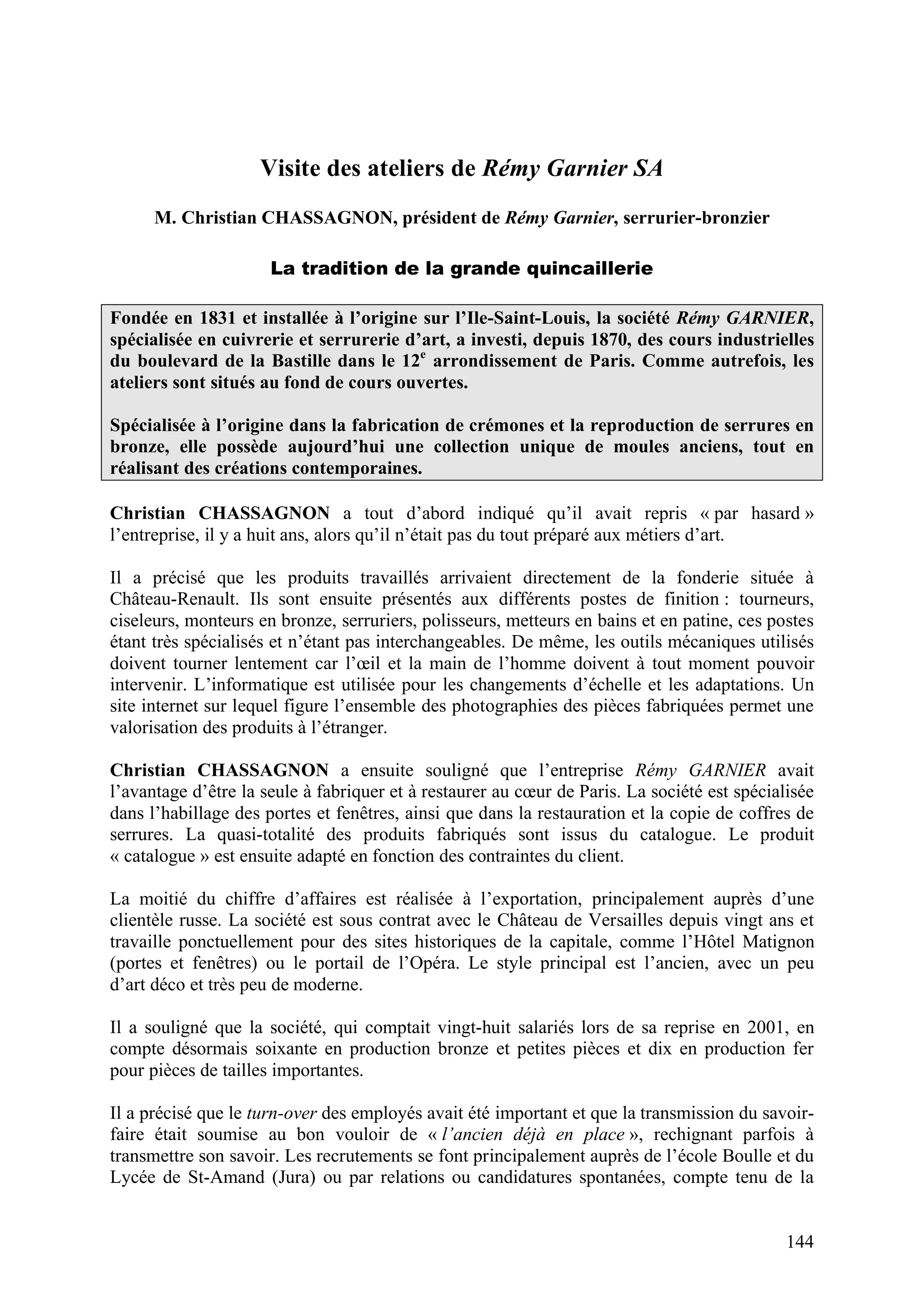 144
Visite des ateliers de Rémy Garnier SA
M. Christian CHASSAGNON, président de Rémy Garnier, serrurier-bronzier
La tradition de la grande quincaillerie
Fondée en 1831 et installée à l’origine sur l’Ile-Saint-Louis, la société Rémy GARNIER,
spécialisée en cuivrerie et serrurerie d’art, a investi, depuis 1870, des cours industrielles
du boulevard de la Bastille dans le 12e
arrondissement de Paris. Comme autrefois, les
ateliers sont situés au fond de cours ouvertes.
Spécialisée à l’origine dans la fabrication de crémones et la reproduction de serrures en
bronze, elle possède aujourd’hui une collection unique de moules anciens, tout en
réalisant des créations contemporaines.
Christian CHASSAGNON a tout d’abord indiqué qu’il avait repris « par hasard »
l’entreprise, il y a huit ans, alors qu’il n’était pas du tout préparé aux métiers d’art.
Il a précisé que les produits travaillés arrivaient directement de la fonderie située à
Château-Renault. Ils sont ensuite présentés aux différents postes de finition : tourneurs,
ciseleurs, monteurs en bronze, serruriers, polisseurs, metteurs en bains et en patine, ces postes
étant très spécialisés et n’étant pas interchangeables. De même, les outils mécaniques utilisés
doivent tourner lentement car l’œil et la main de l’homme doivent à tout moment pouvoir
intervenir. L’informatique est utilisée pour les changements d’échelle et les adaptations. Un
site internet sur lequel figure l’ensemble des photographies des pièces fabriquées permet une
valorisation des produits à l’étranger.
Christian CHASSAGNON a ensuite souligné que l’entreprise Rémy GARNIER avait
l’avantage d’être la seule à fabriquer et à restaurer au cœur de Paris. La société est spécialisée
dans l’habillage des portes et fenêtres, ainsi que dans la restauration et la copie de coffres de
serrures. La quasi-totalité des produits fabriqués sont issus du catalogue. Le produit
« catalogue » est ensuite adapté en fonction des contraintes du client.
La moitié du chiffre d’affaires est réalisée à l’exportation, principalement auprès d’une
clientèle russe. La société est sous contrat avec le Château de Versailles depuis vingt ans et
travaille ponctuellement pour des sites historiques de la capitale, comme l’Hôtel Matignon
(portes et fenêtres) ou le portail de l’Opéra. Le style principal est l’ancien, avec un peu
d’art déco et très peu de moderne.
Il a souligné que la société, qui comptait vingt-huit salariés lors de sa reprise en 2001, en
compte désormais soixante en production bronze et petites pièces et dix en production fer
pour pièces de tailles importantes.
Il a précisé que le turn-over des employés avait été important et que la transmission du savoir-
faire était soumise au bon vouloir de « l’ancien déjà en place », rechignant parfois à
transmettre son savoir. Les recrutements se font principalement auprès de l’école Boulle et du
Lycée de St-Amand (Jura) ou par relations ou candidatures spontanées, compte tenu de la
 