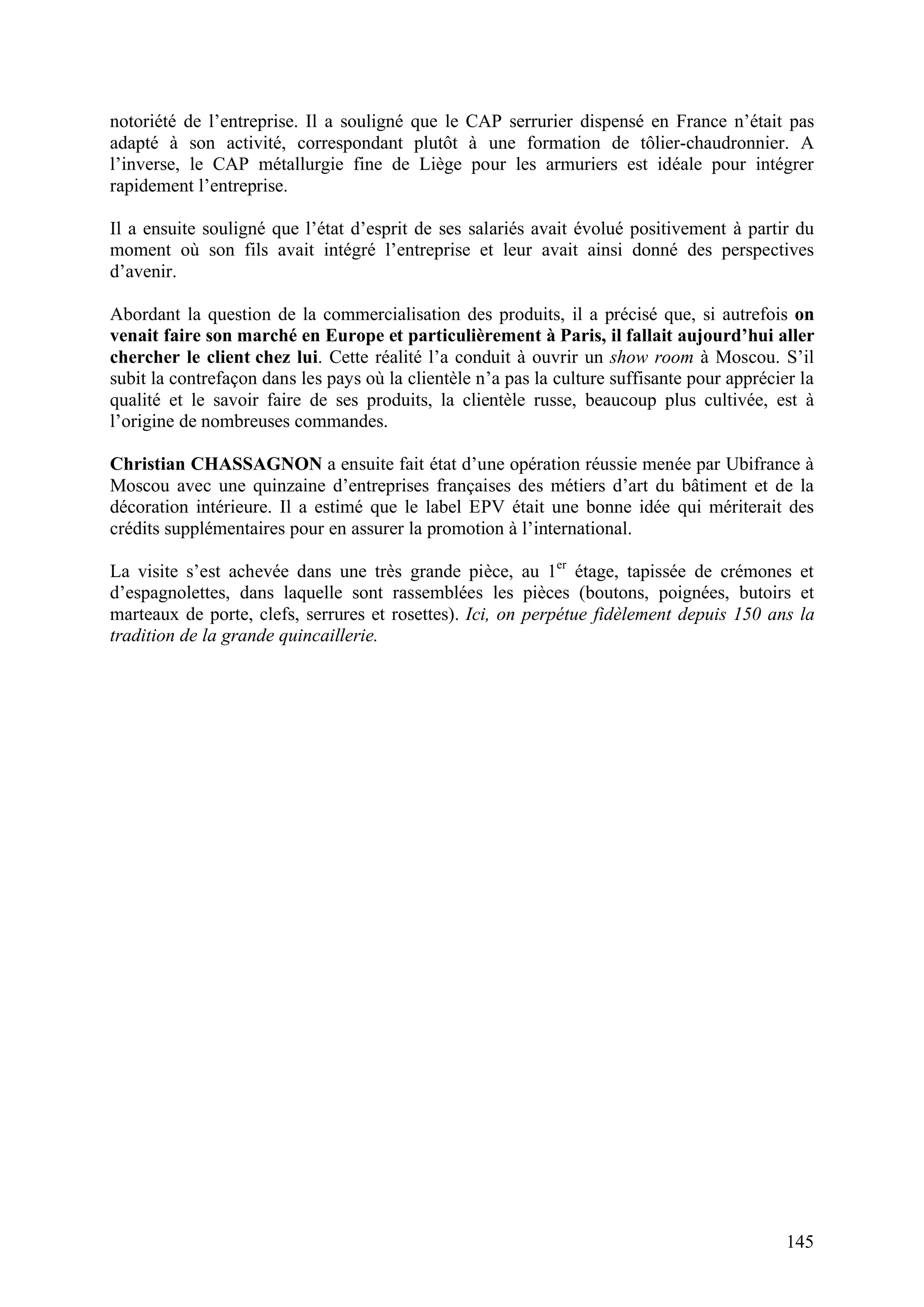 145
notoriété de l’entreprise. Il a souligné que le CAP serrurier dispensé en France n’était pas
adapté à son activité, correspondant plutôt à une formation de tôlier-chaudronnier. A
l’inverse, le CAP métallurgie fine de Liège pour les armuriers est idéale pour intégrer
rapidement l’entreprise.
Il a ensuite souligné que l’état d’esprit de ses salariés avait évolué positivement à partir du
moment où son fils avait intégré l’entreprise et leur avait ainsi donné des perspectives
d’avenir.
Abordant la question de la commercialisation des produits, il a précisé que, si autrefois on
venait faire son marché en Europe et particulièrement à Paris, il fallait aujourd’hui aller
chercher le client chez lui. Cette réalité l’a conduit à ouvrir un show room à Moscou. S’il
subit la contrefaçon dans les pays où la clientèle n’a pas la culture suffisante pour apprécier la
qualité et le savoir faire de ses produits, la clientèle russe, beaucoup plus cultivée, est à
l’origine de nombreuses commandes.
Christian CHASSAGNON a ensuite fait état d’une opération réussie menée par Ubifrance à
Moscou avec une quinzaine d’entreprises françaises des métiers d’art du bâtiment et de la
décoration intérieure. Il a estimé que le label EPV était une bonne idée qui mériterait des
crédits supplémentaires pour en assurer la promotion à l’international.
La visite s’est achevée dans une très grande pièce, au 1er
étage, tapissée de crémones et
d’espagnolettes, dans laquelle sont rassemblées les pièces (boutons, poignées, butoirs et
marteaux de porte, clefs, serrures et rosettes). Ici, on perpétue fidèlement depuis 150 ans la
tradition de la grande quincaillerie.
 