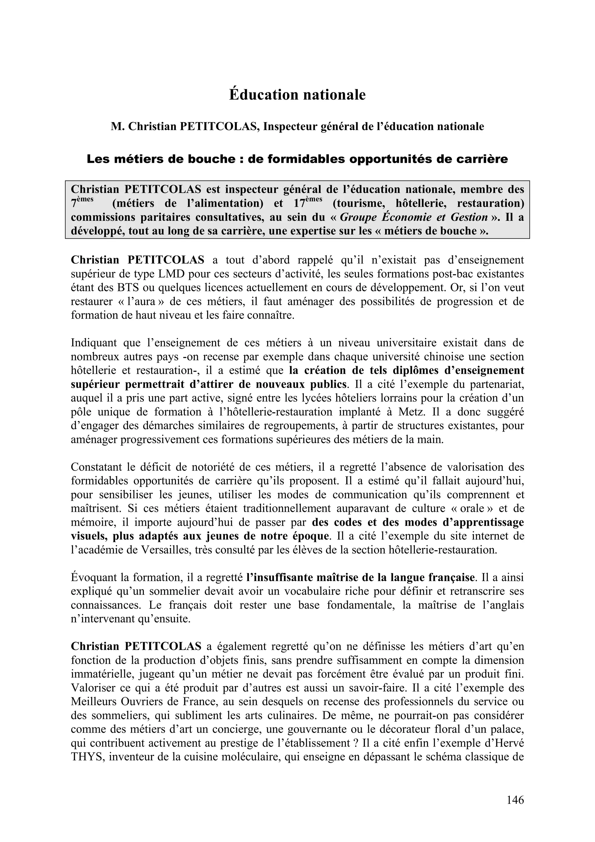 146
Éducation nationale
M. Christian PETITCOLAS, Inspecteur général de l’éducation nationale
Les métiers de bouche : de formidables opportunités de carrière
Christian PETITCOLAS est inspecteur général de l’éducation nationale, membre des
7èmes
(métiers de l’alimentation) et 17èmes
(tourisme, hôtellerie, restauration)
commissions paritaires consultatives, au sein du « Groupe Économie et Gestion ». Il a
développé, tout au long de sa carrière, une expertise sur les « métiers de bouche ».
Christian PETITCOLAS a tout d’abord rappelé qu’il n’existait pas d’enseignement
supérieur de type LMD pour ces secteurs d’activité, les seules formations post-bac existantes
étant des BTS ou quelques licences actuellement en cours de développement. Or, si l’on veut
restaurer « l’aura » de ces métiers, il faut aménager des possibilités de progression et de
formation de haut niveau et les faire connaître.
Indiquant que l’enseignement de ces métiers à un niveau universitaire existait dans de
nombreux autres pays -on recense par exemple dans chaque université chinoise une section
hôtellerie et restauration-, il a estimé que la création de tels diplômes d’enseignement
supérieur permettrait d’attirer de nouveaux publics. Il a cité l’exemple du partenariat,
auquel il a pris une part active, signé entre les lycées hôteliers lorrains pour la création d’un
pôle unique de formation à l’hôtellerie-restauration implanté à Metz. Il a donc suggéré
d’engager des démarches similaires de regroupements, à partir de structures existantes, pour
aménager progressivement ces formations supérieures des métiers de la main.
Constatant le déficit de notoriété de ces métiers, il a regretté l’absence de valorisation des
formidables opportunités de carrière qu’ils proposent. Il a estimé qu’il fallait aujourd’hui,
pour sensibiliser les jeunes, utiliser les modes de communication qu’ils comprennent et
maîtrisent. Si ces métiers étaient traditionnellement auparavant de culture « orale » et de
mémoire, il importe aujourd’hui de passer par des codes et des modes d’apprentissage
visuels, plus adaptés aux jeunes de notre époque. Il a cité l’exemple du site internet de
l’académie de Versailles, très consulté par les élèves de la section hôtellerie-restauration.
Évoquant la formation, il a regretté l’insuffisante maîtrise de la langue française. Il a ainsi
expliqué qu’un sommelier devait avoir un vocabulaire riche pour définir et retranscrire ses
connaissances. Le français doit rester une base fondamentale, la maîtrise de l’anglais
n’intervenant qu’ensuite.
Christian PETITCOLAS a également regretté qu’on ne définisse les métiers d’art qu’en
fonction de la production d’objets finis, sans prendre suffisamment en compte la dimension
immatérielle, jugeant qu’un métier ne devait pas forcément être évalué par un produit fini.
Valoriser ce qui a été produit par d’autres est aussi un savoir-faire. Il a cité l’exemple des
Meilleurs Ouvriers de France, au sein desquels on recense des professionnels du service ou
des sommeliers, qui subliment les arts culinaires. De même, ne pourrait-on pas considérer
comme des métiers d’art un concierge, une gouvernante ou le décorateur floral d’un palace,
qui contribuent activement au prestige de l’établissement ? Il a cité enfin l’exemple d’Hervé
THYS, inventeur de la cuisine moléculaire, qui enseigne en dépassant le schéma classique de
 