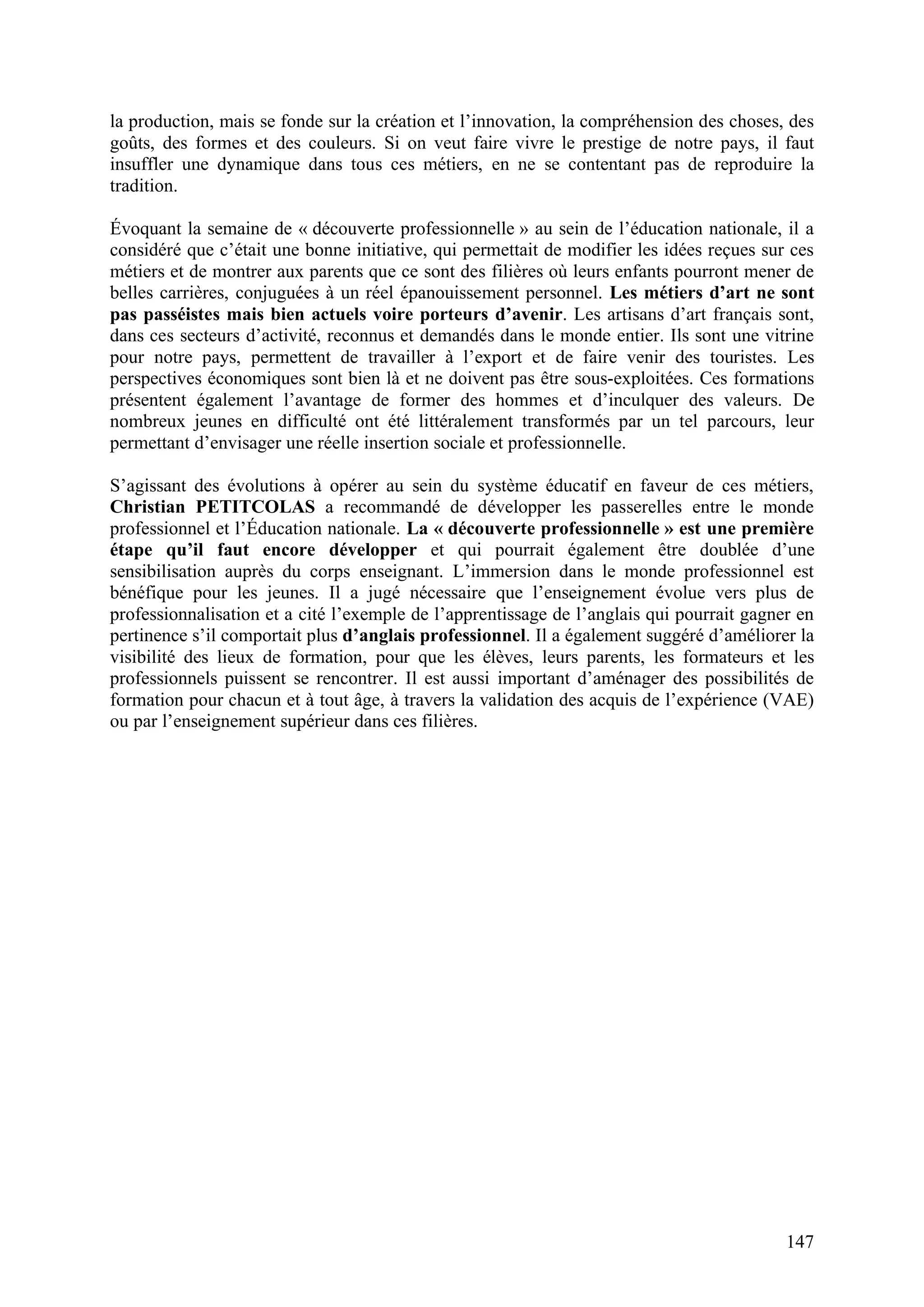 147
la production, mais se fonde sur la création et l’innovation, la compréhension des choses, des
goûts, des formes et des couleurs. Si on veut faire vivre le prestige de notre pays, il faut
insuffler une dynamique dans tous ces métiers, en ne se contentant pas de reproduire la
tradition.
Évoquant la semaine de « découverte professionnelle » au sein de l’éducation nationale, il a
considéré que c’était une bonne initiative, qui permettait de modifier les idées reçues sur ces
métiers et de montrer aux parents que ce sont des filières où leurs enfants pourront mener de
belles carrières, conjuguées à un réel épanouissement personnel. Les métiers d’art ne sont
pas passéistes mais bien actuels voire porteurs d’avenir. Les artisans d’art français sont,
dans ces secteurs d’activité, reconnus et demandés dans le monde entier. Ils sont une vitrine
pour notre pays, permettent de travailler à l’export et de faire venir des touristes. Les
perspectives économiques sont bien là et ne doivent pas être sous-exploitées. Ces formations
présentent également l’avantage de former des hommes et d’inculquer des valeurs. De
nombreux jeunes en difficulté ont été littéralement transformés par un tel parcours, leur
permettant d’envisager une réelle insertion sociale et professionnelle.
S’agissant des évolutions à opérer au sein du système éducatif en faveur de ces métiers,
Christian PETITCOLAS a recommandé de développer les passerelles entre le monde
professionnel et l’Éducation nationale. La « découverte professionnelle » est une première
étape qu’il faut encore développer et qui pourrait également être doublée d’une
sensibilisation auprès du corps enseignant. L’immersion dans le monde professionnel est
bénéfique pour les jeunes. Il a jugé nécessaire que l’enseignement évolue vers plus de
professionnalisation et a cité l’exemple de l’apprentissage de l’anglais qui pourrait gagner en
pertinence s’il comportait plus d’anglais professionnel. Il a également suggéré d’améliorer la
visibilité des lieux de formation, pour que les élèves, leurs parents, les formateurs et les
professionnels puissent se rencontrer. Il est aussi important d’aménager des possibilités de
formation pour chacun et à tout âge, à travers la validation des acquis de l’expérience (VAE)
ou par l’enseignement supérieur dans ces filières.
 