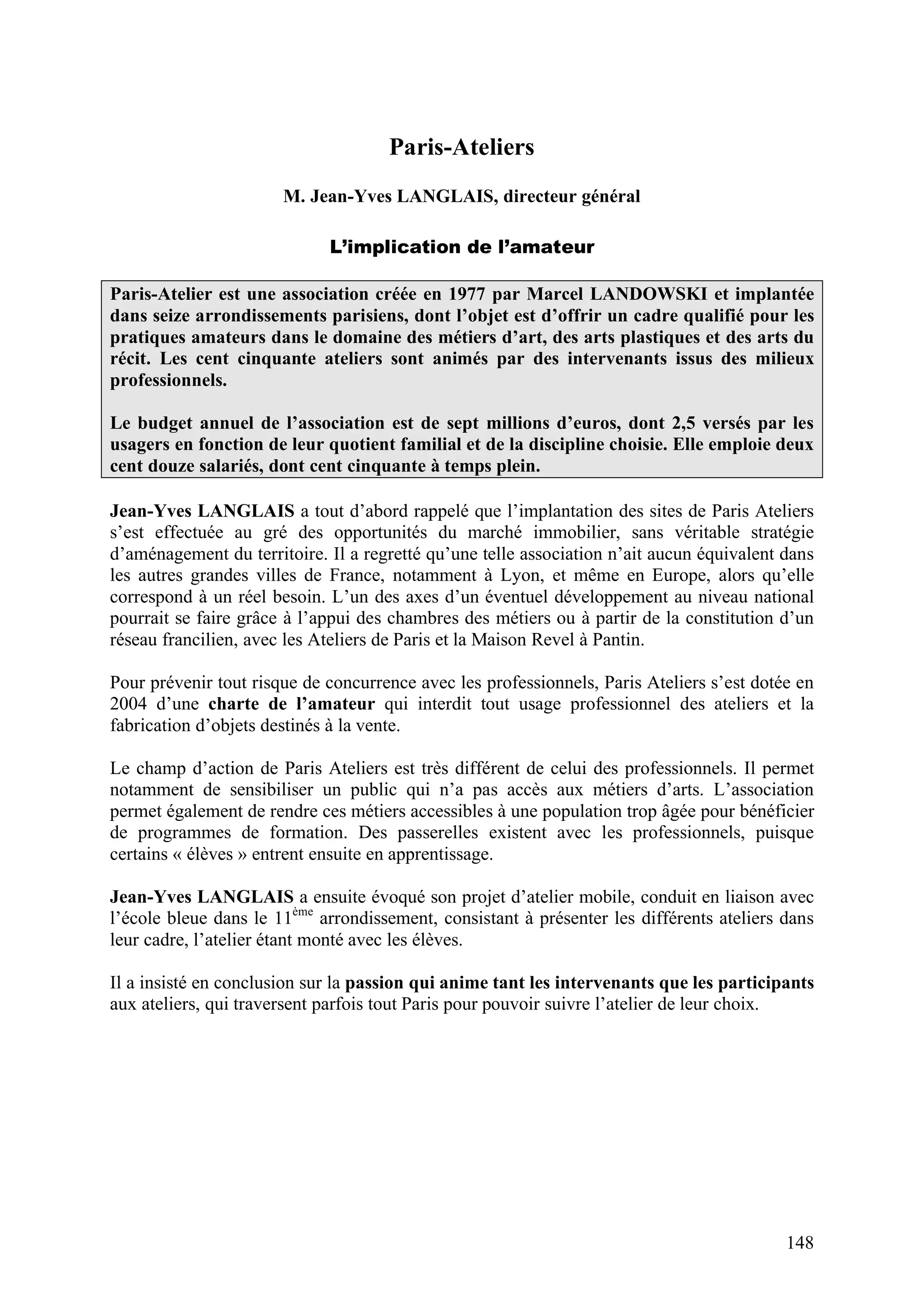 148
Paris-Ateliers
M. Jean-Yves LANGLAIS, directeur général
L’implication de l’amateur
Paris-Atelier est une association créée en 1977 par Marcel LANDOWSKI et implantée
dans seize arrondissements parisiens, dont l’objet est d’offrir un cadre qualifié pour les
pratiques amateurs dans le domaine des métiers d’art, des arts plastiques et des arts du
récit. Les cent cinquante ateliers sont animés par des intervenants issus des milieux
professionnels.
Le budget annuel de l’association est de sept millions d’euros, dont 2,5 versés par les
usagers en fonction de leur quotient familial et de la discipline choisie. Elle emploie deux
cent douze salariés, dont cent cinquante à temps plein.
Jean-Yves LANGLAIS a tout d’abord rappelé que l’implantation des sites de Paris Ateliers
s’est effectuée au gré des opportunités du marché immobilier, sans véritable stratégie
d’aménagement du territoire. Il a regretté qu’une telle association n’ait aucun équivalent dans
les autres grandes villes de France, notamment à Lyon, et même en Europe, alors qu’elle
correspond à un réel besoin. L’un des axes d’un éventuel développement au niveau national
pourrait se faire grâce à l’appui des chambres des métiers ou à partir de la constitution d’un
réseau francilien, avec les Ateliers de Paris et la Maison Revel à Pantin.
Pour prévenir tout risque de concurrence avec les professionnels, Paris Ateliers s’est dotée en
2004 d’une charte de l’amateur qui interdit tout usage professionnel des ateliers et la
fabrication d’objets destinés à la vente.
Le champ d’action de Paris Ateliers est très différent de celui des professionnels. Il permet
notamment de sensibiliser un public qui n’a pas accès aux métiers d’arts. L’association
permet également de rendre ces métiers accessibles à une population trop âgée pour bénéficier
de programmes de formation. Des passerelles existent avec les professionnels, puisque
certains « élèves » entrent ensuite en apprentissage.
Jean-Yves LANGLAIS a ensuite évoqué son projet d’atelier mobile, conduit en liaison avec
l’école bleue dans le 11ème
arrondissement, consistant à présenter les différents ateliers dans
leur cadre, l’atelier étant monté avec les élèves.
Il a insisté en conclusion sur la passion qui anime tant les intervenants que les participants
aux ateliers, qui traversent parfois tout Paris pour pouvoir suivre l’atelier de leur choix.
 