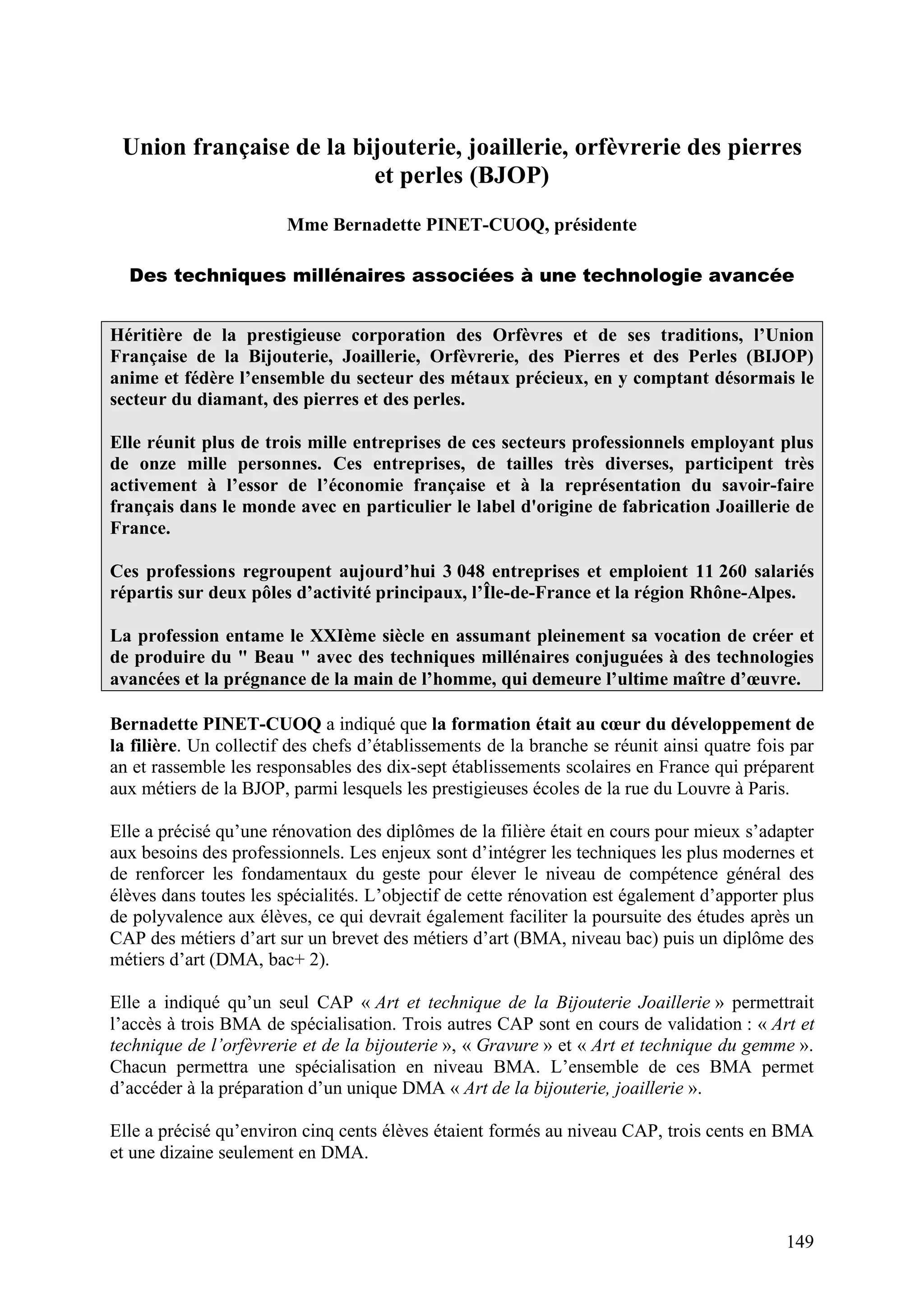149
Union française de la bijouterie, joaillerie, orfèvrerie des pierres
et perles (BJOP)
Mme Bernadette PINET-CUOQ, présidente
Des techniques millénaires associées à une technologie avancée
Héritière de la prestigieuse corporation des Orfèvres et de ses traditions, l’Union
Française de la Bijouterie, Joaillerie, Orfèvrerie, des Pierres et des Perles (BIJOP)
anime et fédère l’ensemble du secteur des métaux précieux, en y comptant désormais le
secteur du diamant, des pierres et des perles.
Elle réunit plus de trois mille entreprises de ces secteurs professionnels employant plus
de onze mille personnes. Ces entreprises, de tailles très diverses, participent très
activement à l’essor de l’économie française et à la représentation du savoir-faire
français dans le monde avec en particulier le label d'origine de fabrication Joaillerie de
France.
Ces professions regroupent aujourd’hui 3 048 entreprises et emploient 11 260 salariés
répartis sur deux pôles d’activité principaux, l’Île-de-France et la région Rhône-Alpes.
La profession entame le XXIème siècle en assumant pleinement sa vocation de créer et
de produire du " Beau " avec des techniques millénaires conjuguées à des technologies
avancées et la prégnance de la main de l’homme, qui demeure l’ultime maître d’œuvre.
Bernadette PINET-CUOQ a indiqué que la formation était au cœur du développement de
la filière. Un collectif des chefs d’établissements de la branche se réunit ainsi quatre fois par
an et rassemble les responsables des dix-sept établissements scolaires en France qui préparent
aux métiers de la BJOP, parmi lesquels les prestigieuses écoles de la rue du Louvre à Paris.
Elle a précisé qu’une rénovation des diplômes de la filière était en cours pour mieux s’adapter
aux besoins des professionnels. Les enjeux sont d’intégrer les techniques les plus modernes et
de renforcer les fondamentaux du geste pour élever le niveau de compétence général des
élèves dans toutes les spécialités. L’objectif de cette rénovation est également d’apporter plus
de polyvalence aux élèves, ce qui devrait également faciliter la poursuite des études après un
CAP des métiers d’art sur un brevet des métiers d’art (BMA, niveau bac) puis un diplôme des
métiers d’art (DMA, bac+ 2).
Elle a indiqué qu’un seul CAP « Art et technique de la Bijouterie Joaillerie » permettrait
l’accès à trois BMA de spécialisation. Trois autres CAP sont en cours de validation : « Art et
technique de l’orfèvrerie et de la bijouterie », « Gravure » et « Art et technique du gemme ».
Chacun permettra une spécialisation en niveau BMA. L’ensemble de ces BMA permet
d’accéder à la préparation d’un unique DMA « Art de la bijouterie, joaillerie ».
Elle a précisé qu’environ cinq cents élèves étaient formés au niveau CAP, trois cents en BMA
et une dizaine seulement en DMA.
 