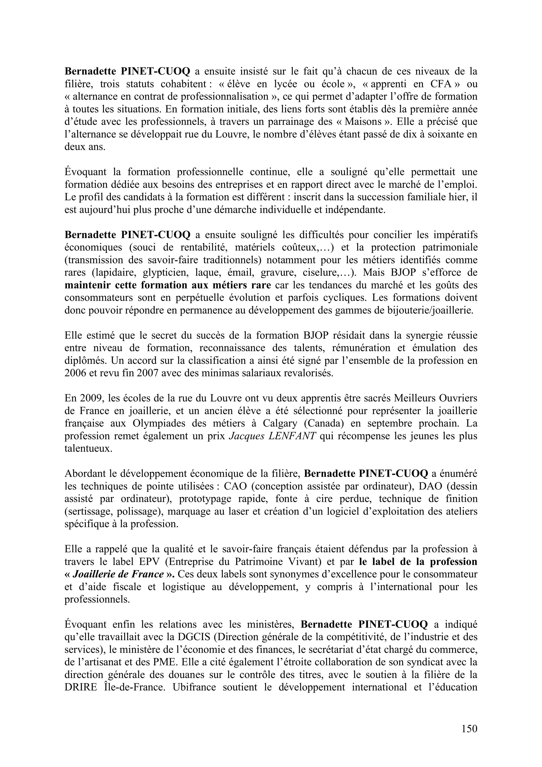 150
Bernadette PINET-CUOQ a ensuite insisté sur le fait qu’à chacun de ces niveaux de la
filière, trois statuts cohabitent : « élève en lycée ou école », « apprenti en CFA » ou
« alternance en contrat de professionnalisation », ce qui permet d’adapter l’offre de formation
à toutes les situations. En formation initiale, des liens forts sont établis dès la première année
d’étude avec les professionnels, à travers un parrainage des « Maisons ». Elle a précisé que
l’alternance se développait rue du Louvre, le nombre d’élèves étant passé de dix à soixante en
deux ans.
Évoquant la formation professionnelle continue, elle a souligné qu’elle permettait une
formation dédiée aux besoins des entreprises et en rapport direct avec le marché de l’emploi.
Le profil des candidats à la formation est différent : inscrit dans la succession familiale hier, il
est aujourd’hui plus proche d’une démarche individuelle et indépendante.
Bernadette PINET-CUOQ a ensuite souligné les difficultés pour concilier les impératifs
économiques (souci de rentabilité, matériels coûteux,…) et la protection patrimoniale
(transmission des savoir-faire traditionnels) notamment pour les métiers identifiés comme
rares (lapidaire, glypticien, laque, émail, gravure, ciselure,…). Mais BJOP s’efforce de
maintenir cette formation aux métiers rare car les tendances du marché et les goûts des
consommateurs sont en perpétuelle évolution et parfois cycliques. Les formations doivent
donc pouvoir répondre en permanence au développement des gammes de bijouterie/joaillerie.
Elle estimé que le secret du succès de la formation BJOP résidait dans la synergie réussie
entre niveau de formation, reconnaissance des talents, rémunération et émulation des
diplômés. Un accord sur la classification a ainsi été signé par l’ensemble de la profession en
2006 et revu fin 2007 avec des minimas salariaux revalorisés.
En 2009, les écoles de la rue du Louvre ont vu deux apprentis être sacrés Meilleurs Ouvriers
de France en joaillerie, et un ancien élève a été sélectionné pour représenter la joaillerie
française aux Olympiades des métiers à Calgary (Canada) en septembre prochain. La
profession remet également un prix Jacques LENFANT qui récompense les jeunes les plus
talentueux.
Abordant le développement économique de la filière, Bernadette PINET-CUOQ a énuméré
les techniques de pointe utilisées : CAO (conception assistée par ordinateur), DAO (dessin
assisté par ordinateur), prototypage rapide, fonte à cire perdue, technique de finition
(sertissage, polissage), marquage au laser et création d’un logiciel d’exploitation des ateliers
spécifique à la profession.
Elle a rappelé que la qualité et le savoir-faire français étaient défendus par la profession à
travers le label EPV (Entreprise du Patrimoine Vivant) et par le label de la profession
« Joaillerie de France ». Ces deux labels sont synonymes d’excellence pour le consommateur
et d’aide fiscale et logistique au développement, y compris à l’international pour les
professionnels.
Évoquant enfin les relations avec les ministères, Bernadette PINET-CUOQ a indiqué
qu’elle travaillait avec la DGCIS (Direction générale de la compétitivité, de l’industrie et des
services), le ministère de l’économie et des finances, le secrétariat d’état chargé du commerce,
de l’artisanat et des PME. Elle a cité également l’étroite collaboration de son syndicat avec la
direction générale des douanes sur le contrôle des titres, avec le soutien à la filière de la
DRIRE Île-de-France. Ubifrance soutient le développement international et l’éducation
 