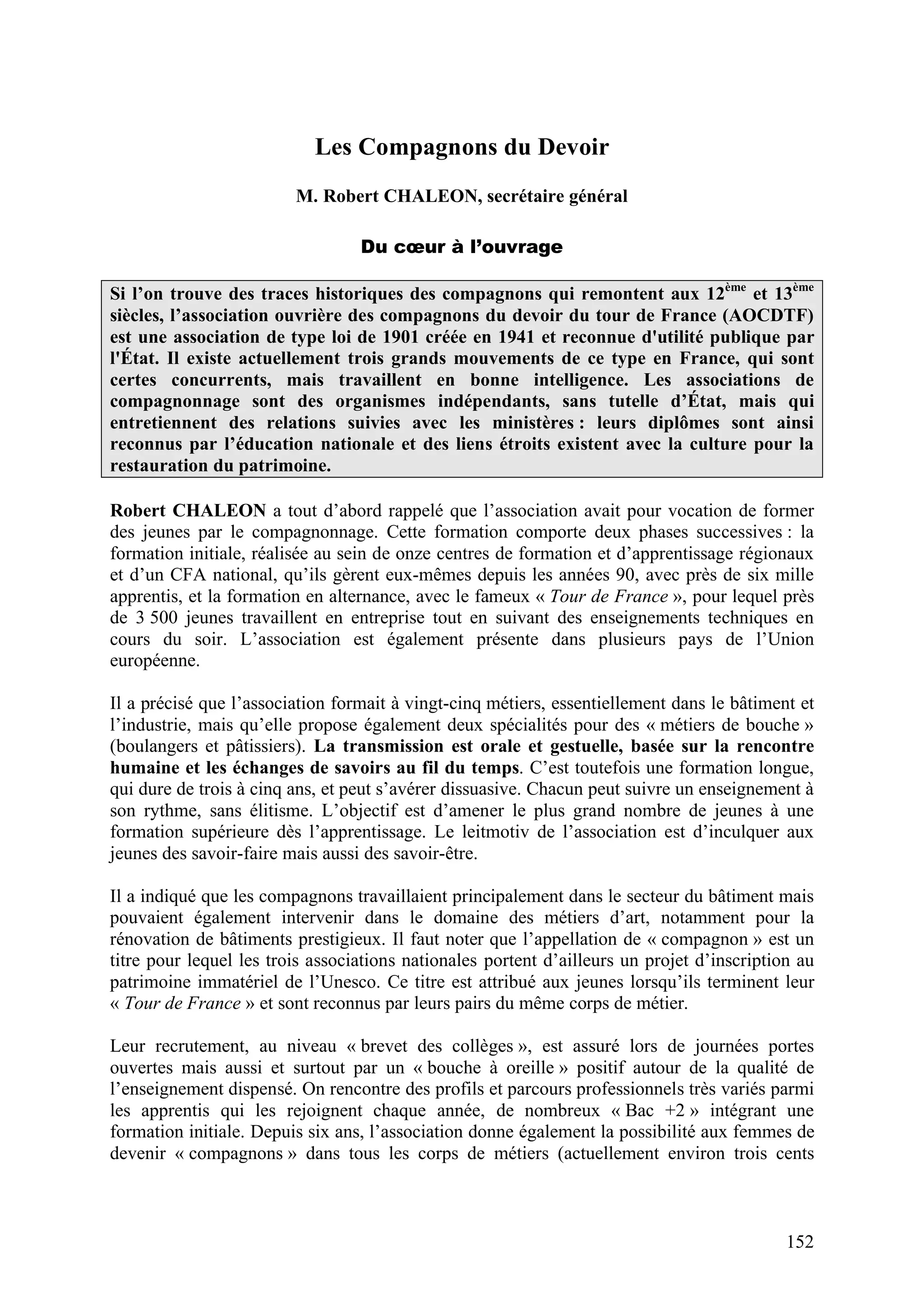 152
Les Compagnons du Devoir
M. Robert CHALEON, secrétaire général
Du cœur à l’ouvrage
Si l’on trouve des traces historiques des compagnons qui remontent aux 12ème
et 13ème
siècles, l’association ouvrière des compagnons du devoir du tour de France (AOCDTF)
est une association de type loi de 1901 créée en 1941 et reconnue d'utilité publique par
l'État. Il existe actuellement trois grands mouvements de ce type en France, qui sont
certes concurrents, mais travaillent en bonne intelligence. Les associations de
compagnonnage sont des organismes indépendants, sans tutelle d’État, mais qui
entretiennent des relations suivies avec les ministères : leurs diplômes sont ainsi
reconnus par l’éducation nationale et des liens étroits existent avec la culture pour la
restauration du patrimoine.
Robert CHALEON a tout d’abord rappelé que l’association avait pour vocation de former
des jeunes par le compagnonnage. Cette formation comporte deux phases successives : la
formation initiale, réalisée au sein de onze centres de formation et d’apprentissage régionaux
et d’un CFA national, qu’ils gèrent eux-mêmes depuis les années 90, avec près de six mille
apprentis, et la formation en alternance, avec le fameux « Tour de France », pour lequel près
de 3 500 jeunes travaillent en entreprise tout en suivant des enseignements techniques en
cours du soir. L’association est également présente dans plusieurs pays de l’Union
européenne.
Il a précisé que l’association formait à vingt-cinq métiers, essentiellement dans le bâtiment et
l’industrie, mais qu’elle propose également deux spécialités pour des « métiers de bouche »
(boulangers et pâtissiers). La transmission est orale et gestuelle, basée sur la rencontre
humaine et les échanges de savoirs au fil du temps. C’est toutefois une formation longue,
qui dure de trois à cinq ans, et peut s’avérer dissuasive. Chacun peut suivre un enseignement à
son rythme, sans élitisme. L’objectif est d’amener le plus grand nombre de jeunes à une
formation supérieure dès l’apprentissage. Le leitmotiv de l’association est d’inculquer aux
jeunes des savoir-faire mais aussi des savoir-être.
Il a indiqué que les compagnons travaillaient principalement dans le secteur du bâtiment mais
pouvaient également intervenir dans le domaine des métiers d’art, notamment pour la
rénovation de bâtiments prestigieux. Il faut noter que l’appellation de « compagnon » est un
titre pour lequel les trois associations nationales portent d’ailleurs un projet d’inscription au
patrimoine immatériel de l’Unesco. Ce titre est attribué aux jeunes lorsqu’ils terminent leur
« Tour de France » et sont reconnus par leurs pairs du même corps de métier.
Leur recrutement, au niveau « brevet des collèges », est assuré lors de journées portes
ouvertes mais aussi et surtout par un « bouche à oreille » positif autour de la qualité de
l’enseignement dispensé. On rencontre des profils et parcours professionnels très variés parmi
les apprentis qui les rejoignent chaque année, de nombreux « Bac +2 » intégrant une
formation initiale. Depuis six ans, l’association donne également la possibilité aux femmes de
devenir « compagnons » dans tous les corps de métiers (actuellement environ trois cents
 