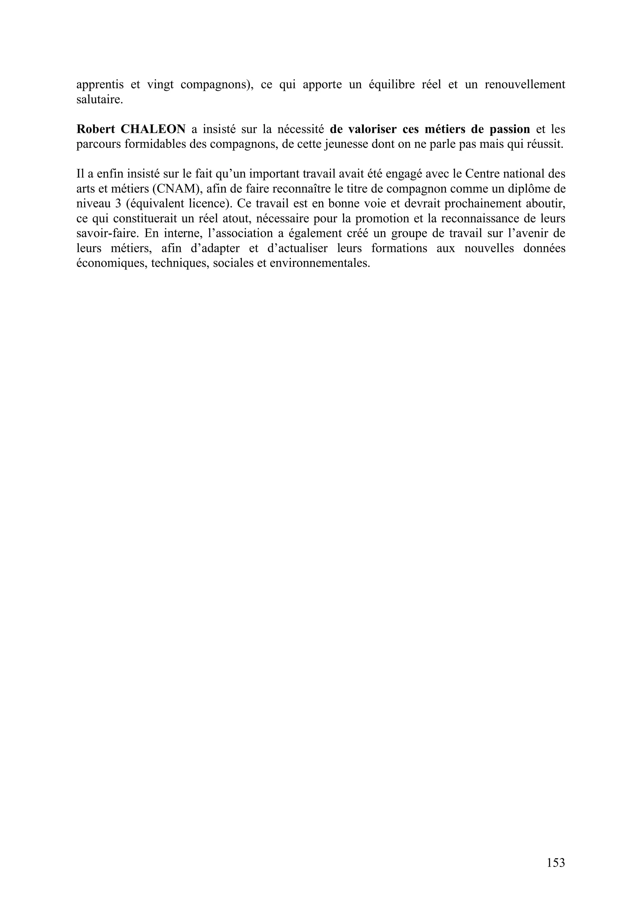 153
apprentis et vingt compagnons), ce qui apporte un équilibre réel et un renouvellement
salutaire.
Robert CHALEON a insisté sur la nécessité de valoriser ces métiers de passion et les
parcours formidables des compagnons, de cette jeunesse dont on ne parle pas mais qui réussit.
Il a enfin insisté sur le fait qu’un important travail avait été engagé avec le Centre national des
arts et métiers (CNAM), afin de faire reconnaître le titre de compagnon comme un diplôme de
niveau 3 (équivalent licence). Ce travail est en bonne voie et devrait prochainement aboutir,
ce qui constituerait un réel atout, nécessaire pour la promotion et la reconnaissance de leurs
savoir-faire. En interne, l’association a également créé un groupe de travail sur l’avenir de
leurs métiers, afin d’adapter et d’actualiser leurs formations aux nouvelles données
économiques, techniques, sociales et environnementales.
 