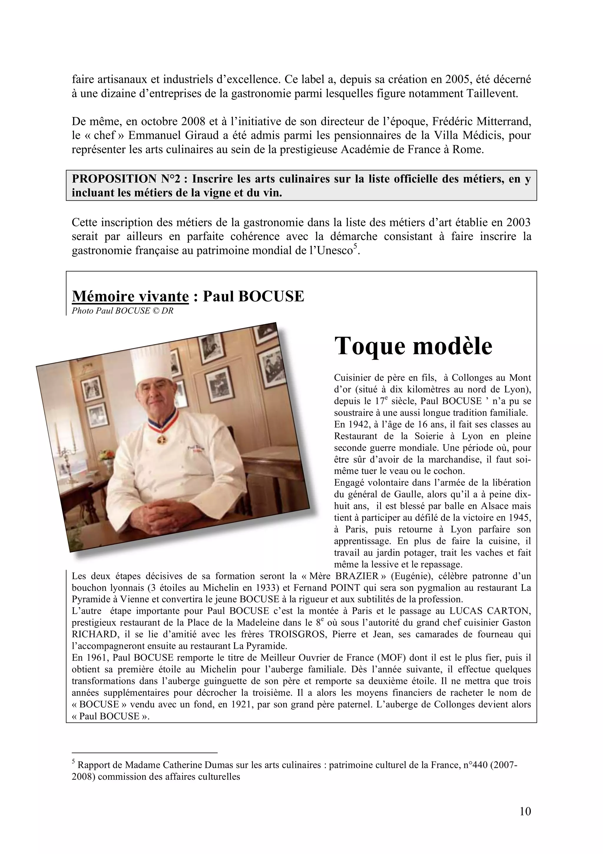 10
faire artisanaux et industriels d’excellence. Ce label a, depuis sa création en 2005, été décerné
à une dizaine d’entreprises de la gastronomie parmi lesquelles figure notamment Taillevent.
De même, en octobre 2008 et à l’initiative de son directeur de l’époque, Frédéric Mitterrand,
le « chef » Emmanuel Giraud a été admis parmi les pensionnaires de la Villa Médicis, pour
représenter les arts culinaires au sein de la prestigieuse Académie de France à Rome.
PROPOSITION N°2 : Inscrire les arts culinaires sur la liste officielle des métiers, en y
incluant les métiers de la vigne et du vin.
Cette inscription des métiers de la gastronomie dans la liste des métiers d’art établie en 2003
serait par ailleurs en parfaite cohérence avec la démarche consistant à faire inscrire la
gastronomie française au patrimoine mondial de l’Unesco5
.
Mémoire vivante : Paul BOCUSE
Photo Paul BOCUSE © DR
Toque modèle
Cuisinier de père en fils, à Collonges au Mont
d’or (situé à dix kilomètres au nord de Lyon),
depuis le 17e
siècle, Paul BOCUSE ’ n’a pu se
soustraire à une aussi longue tradition familiale.
En 1942, à l’âge de 16 ans, il fait ses classes au
Restaurant de la Soierie à Lyon en pleine
seconde guerre mondiale. Une période où, pour
être sûr d’avoir de la marchandise, il faut soi-
même tuer le veau ou le cochon.
Engagé volontaire dans l’armée de la libération
du général de Gaulle, alors qu’il a à peine dix-
huit ans, il est blessé par balle en Alsace mais
tient à participer au défilé de la victoire en 1945,
à Paris, puis retourne à Lyon parfaire son
apprentissage. En plus de faire la cuisine, il
travail au jardin potager, trait les vaches et fait
même la lessive et le repassage.
Les deux étapes décisives de sa formation seront la « Mère BRAZIER » (Eugénie), célèbre patronne d’un
bouchon lyonnais (3 étoiles au Michelin en 1933) et Fernand POINT qui sera son pygmalion au restaurant La
Pyramide à Vienne et convertira le jeune BOCUSE à la rigueur et aux subtilités de la profession.
L’autre étape importante pour Paul BOCUSE c’est la montée à Paris et le passage au LUCAS CARTON,
prestigieux restaurant de la Place de la Madeleine dans le 8e
où sous l’autorité du grand chef cuisinier Gaston
RICHARD, il se lie d’amitié avec les frères TROISGROS, Pierre et Jean, ses camarades de fourneau qui
l’accompagneront ensuite au restaurant La Pyramide.
En 1961, Paul BOCUSE remporte le titre de Meilleur Ouvrier de France (MOF) dont il est le plus fier, puis il
obtient sa première étoile au Michelin pour l’auberge familiale. Dès l’année suivante, il effectue quelques
transformations dans l’auberge guinguette de son père et remporte sa deuxième étoile. Il ne mettra que trois
années supplémentaires pour décrocher la troisième. Il a alors les moyens financiers de racheter le nom de
« BOCUSE » vendu avec un fond, en 1921, par son grand père paternel. L’auberge de Collonges devient alors
« Paul BOCUSE ».
5
Rapport de Madame Catherine Dumas sur les arts culinaires : patrimoine culturel de la France, n°440 (2007-
2008) commission des affaires culturelles
 