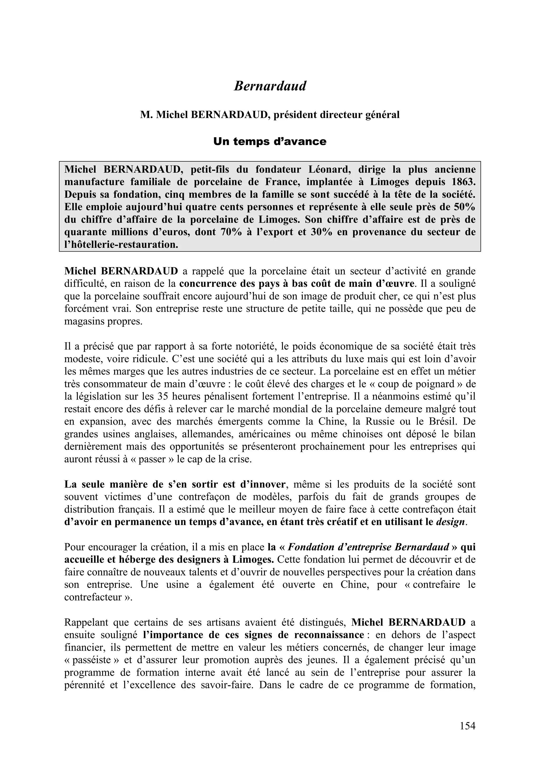 154
Bernardaud
M. Michel BERNARDAUD, président directeur général
Un temps d’avance
Michel BERNARDAUD, petit-fils du fondateur Léonard, dirige la plus ancienne
manufacture familiale de porcelaine de France, implantée à Limoges depuis 1863.
Depuis sa fondation, cinq membres de la famille se sont succédé à la tête de la société.
Elle emploie aujourd’hui quatre cents personnes et représente à elle seule près de 50%
du chiffre d’affaire de la porcelaine de Limoges. Son chiffre d’affaire est de près de
quarante millions d’euros, dont 70% à l’export et 30% en provenance du secteur de
l’hôtellerie-restauration.
Michel BERNARDAUD a rappelé que la porcelaine était un secteur d’activité en grande
difficulté, en raison de la concurrence des pays à bas coût de main d’œuvre. Il a souligné
que la porcelaine souffrait encore aujourd’hui de son image de produit cher, ce qui n’est plus
forcément vrai. Son entreprise reste une structure de petite taille, qui ne possède que peu de
magasins propres.
Il a précisé que par rapport à sa forte notoriété, le poids économique de sa société était très
modeste, voire ridicule. C’est une société qui a les attributs du luxe mais qui est loin d’avoir
les mêmes marges que les autres industries de ce secteur. La porcelaine est en effet un métier
très consommateur de main d’œuvre : le coût élevé des charges et le « coup de poignard » de
la législation sur les 35 heures pénalisent fortement l’entreprise. Il a néanmoins estimé qu’il
restait encore des défis à relever car le marché mondial de la porcelaine demeure malgré tout
en expansion, avec des marchés émergents comme la Chine, la Russie ou le Brésil. De
grandes usines anglaises, allemandes, américaines ou même chinoises ont déposé le bilan
dernièrement mais des opportunités se présenteront prochainement pour les entreprises qui
auront réussi à « passer » le cap de la crise.
La seule manière de s’en sortir est d’innover, même si les produits de la société sont
souvent victimes d’une contrefaçon de modèles, parfois du fait de grands groupes de
distribution français. Il a estimé que le meilleur moyen de faire face à cette contrefaçon était
d’avoir en permanence un temps d’avance, en étant très créatif et en utilisant le design.
Pour encourager la création, il a mis en place la « Fondation d’entreprise Bernardaud » qui
accueille et héberge des designers à Limoges. Cette fondation lui permet de découvrir et de
faire connaître de nouveaux talents et d’ouvrir de nouvelles perspectives pour la création dans
son entreprise. Une usine a également été ouverte en Chine, pour « contrefaire le
contrefacteur ».
Rappelant que certains de ses artisans avaient été distingués, Michel BERNARDAUD a
ensuite souligné l’importance de ces signes de reconnaissance : en dehors de l’aspect
financier, ils permettent de mettre en valeur les métiers concernés, de changer leur image
« passéiste » et d’assurer leur promotion auprès des jeunes. Il a également précisé qu’un
programme de formation interne avait été lancé au sein de l’entreprise pour assurer la
pérennité et l’excellence des savoir-faire. Dans le cadre de ce programme de formation,
 
