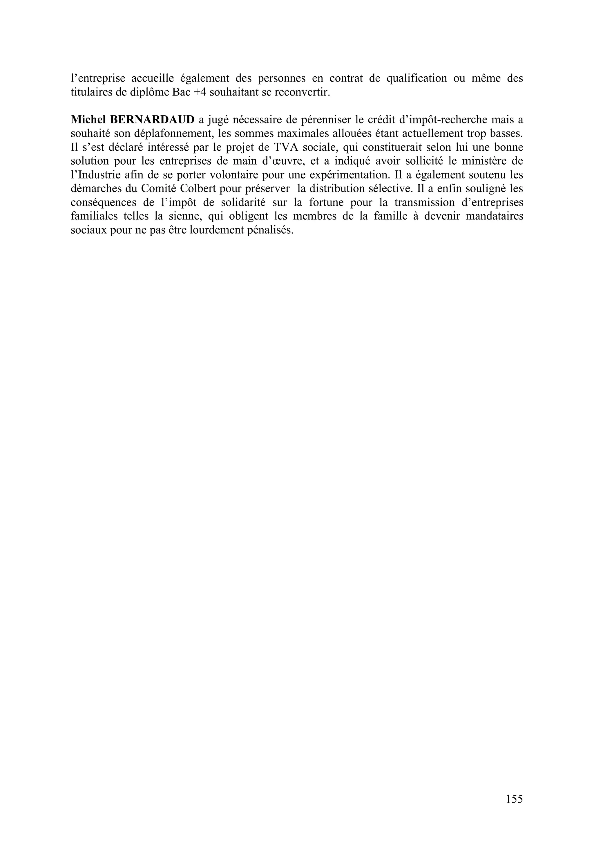 155
l’entreprise accueille également des personnes en contrat de qualification ou même des
titulaires de diplôme Bac +4 souhaitant se reconvertir.
Michel BERNARDAUD a jugé nécessaire de pérenniser le crédit d’impôt-recherche mais a
souhaité son déplafonnement, les sommes maximales allouées étant actuellement trop basses.
Il s’est déclaré intéressé par le projet de TVA sociale, qui constituerait selon lui une bonne
solution pour les entreprises de main d’œuvre, et a indiqué avoir sollicité le ministère de
l’Industrie afin de se porter volontaire pour une expérimentation. Il a également soutenu les
démarches du Comité Colbert pour préserver la distribution sélective. Il a enfin souligné les
conséquences de l’impôt de solidarité sur la fortune pour la transmission d’entreprises
familiales telles la sienne, qui obligent les membres de la famille à devenir mandataires
sociaux pour ne pas être lourdement pénalisés.
 