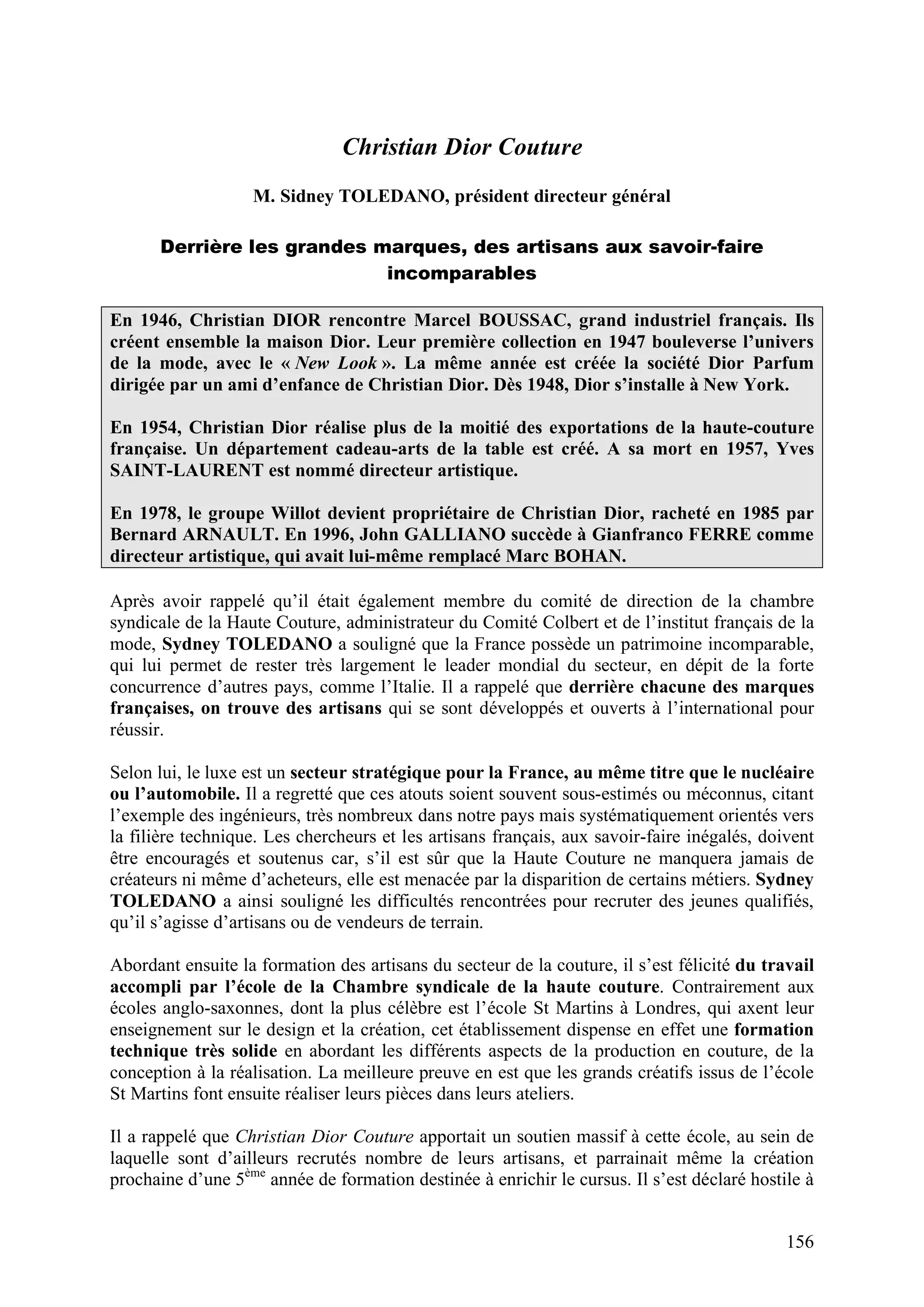 156
Christian Dior Couture
M. Sidney TOLEDANO, président directeur général
Derrière les grandes marques, des artisans aux savoir-faire
incomparables
En 1946, Christian DIOR rencontre Marcel BOUSSAC, grand industriel français. Ils
créent ensemble la maison Dior. Leur première collection en 1947 bouleverse l’univers
de la mode, avec le « New Look ». La même année est créée la société Dior Parfum
dirigée par un ami d’enfance de Christian Dior. Dès 1948, Dior s’installe à New York.
En 1954, Christian Dior réalise plus de la moitié des exportations de la haute-couture
française. Un département cadeau-arts de la table est créé. A sa mort en 1957, Yves
SAINT-LAURENT est nommé directeur artistique.
En 1978, le groupe Willot devient propriétaire de Christian Dior, racheté en 1985 par
Bernard ARNAULT. En 1996, John GALLIANO succède à Gianfranco FERRE comme
directeur artistique, qui avait lui-même remplacé Marc BOHAN.
Après avoir rappelé qu’il était également membre du comité de direction de la chambre
syndicale de la Haute Couture, administrateur du Comité Colbert et de l’institut français de la
mode, Sydney TOLEDANO a souligné que la France possède un patrimoine incomparable,
qui lui permet de rester très largement le leader mondial du secteur, en dépit de la forte
concurrence d’autres pays, comme l’Italie. Il a rappelé que derrière chacune des marques
françaises, on trouve des artisans qui se sont développés et ouverts à l’international pour
réussir.
Selon lui, le luxe est un secteur stratégique pour la France, au même titre que le nucléaire
ou l’automobile. Il a regretté que ces atouts soient souvent sous-estimés ou méconnus, citant
l’exemple des ingénieurs, très nombreux dans notre pays mais systématiquement orientés vers
la filière technique. Les chercheurs et les artisans français, aux savoir-faire inégalés, doivent
être encouragés et soutenus car, s’il est sûr que la Haute Couture ne manquera jamais de
créateurs ni même d’acheteurs, elle est menacée par la disparition de certains métiers. Sydney
TOLEDANO a ainsi souligné les difficultés rencontrées pour recruter des jeunes qualifiés,
qu’il s’agisse d’artisans ou de vendeurs de terrain.
Abordant ensuite la formation des artisans du secteur de la couture, il s’est félicité du travail
accompli par l’école de la Chambre syndicale de la haute couture. Contrairement aux
écoles anglo-saxonnes, dont la plus célèbre est l’école St Martins à Londres, qui axent leur
enseignement sur le design et la création, cet établissement dispense en effet une formation
technique très solide en abordant les différents aspects de la production en couture, de la
conception à la réalisation. La meilleure preuve en est que les grands créatifs issus de l’école
St Martins font ensuite réaliser leurs pièces dans leurs ateliers.
Il a rappelé que Christian Dior Couture apportait un soutien massif à cette école, au sein de
laquelle sont d’ailleurs recrutés nombre de leurs artisans, et parrainait même la création
prochaine d’une 5ème
année de formation destinée à enrichir le cursus. Il s’est déclaré hostile à
 