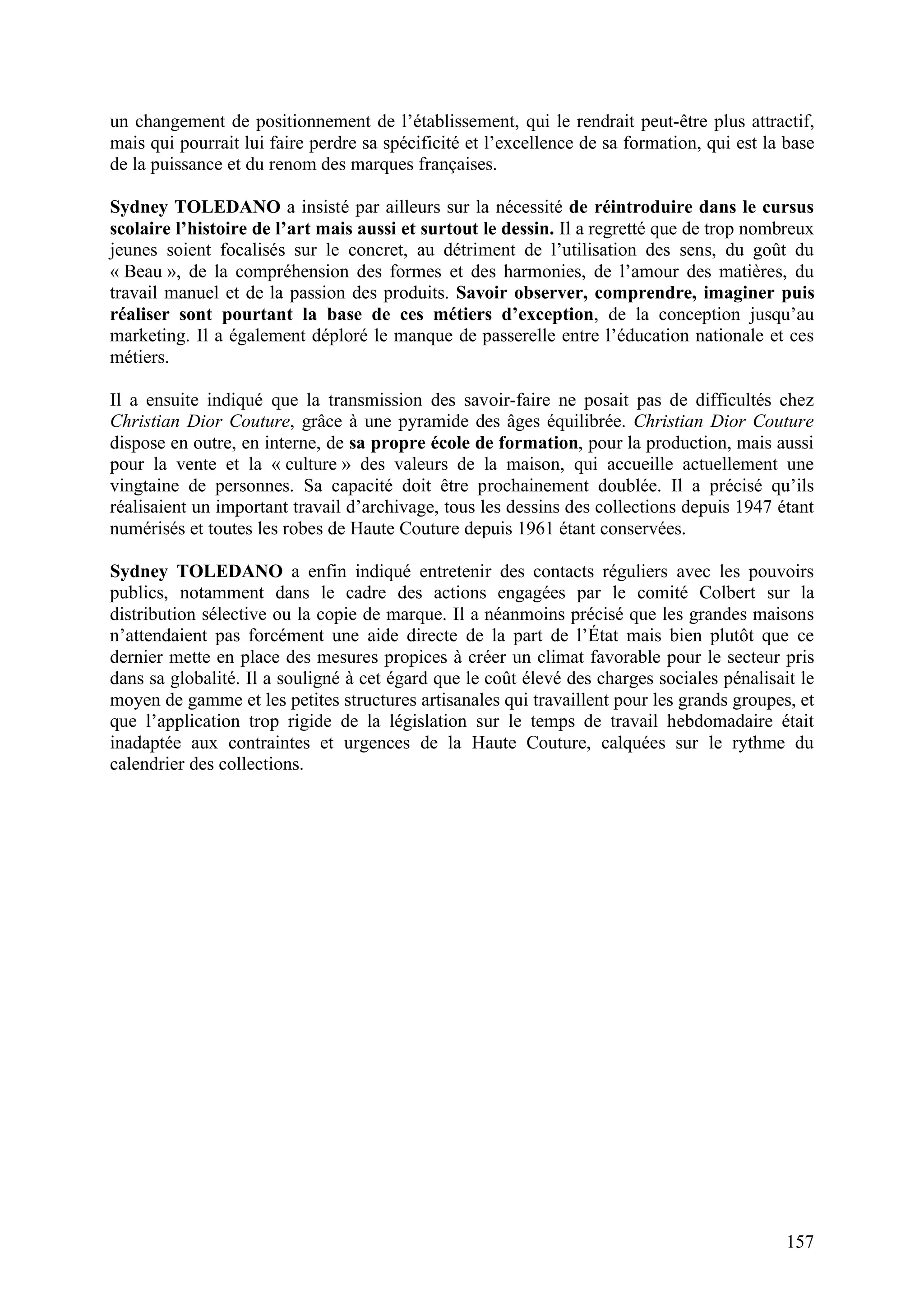 157
un changement de positionnement de l’établissement, qui le rendrait peut-être plus attractif,
mais qui pourrait lui faire perdre sa spécificité et l’excellence de sa formation, qui est la base
de la puissance et du renom des marques françaises.
Sydney TOLEDANO a insisté par ailleurs sur la nécessité de réintroduire dans le cursus
scolaire l’histoire de l’art mais aussi et surtout le dessin. Il a regretté que de trop nombreux
jeunes soient focalisés sur le concret, au détriment de l’utilisation des sens, du goût du
« Beau », de la compréhension des formes et des harmonies, de l’amour des matières, du
travail manuel et de la passion des produits. Savoir observer, comprendre, imaginer puis
réaliser sont pourtant la base de ces métiers d’exception, de la conception jusqu’au
marketing. Il a également déploré le manque de passerelle entre l’éducation nationale et ces
métiers.
Il a ensuite indiqué que la transmission des savoir-faire ne posait pas de difficultés chez
Christian Dior Couture, grâce à une pyramide des âges équilibrée. Christian Dior Couture
dispose en outre, en interne, de sa propre école de formation, pour la production, mais aussi
pour la vente et la « culture » des valeurs de la maison, qui accueille actuellement une
vingtaine de personnes. Sa capacité doit être prochainement doublée. Il a précisé qu’ils
réalisaient un important travail d’archivage, tous les dessins des collections depuis 1947 étant
numérisés et toutes les robes de Haute Couture depuis 1961 étant conservées.
Sydney TOLEDANO a enfin indiqué entretenir des contacts réguliers avec les pouvoirs
publics, notamment dans le cadre des actions engagées par le comité Colbert sur la
distribution sélective ou la copie de marque. Il a néanmoins précisé que les grandes maisons
n’attendaient pas forcément une aide directe de la part de l’État mais bien plutôt que ce
dernier mette en place des mesures propices à créer un climat favorable pour le secteur pris
dans sa globalité. Il a souligné à cet égard que le coût élevé des charges sociales pénalisait le
moyen de gamme et les petites structures artisanales qui travaillent pour les grands groupes, et
que l’application trop rigide de la législation sur le temps de travail hebdomadaire était
inadaptée aux contraintes et urgences de la Haute Couture, calquées sur le rythme du
calendrier des collections.
 