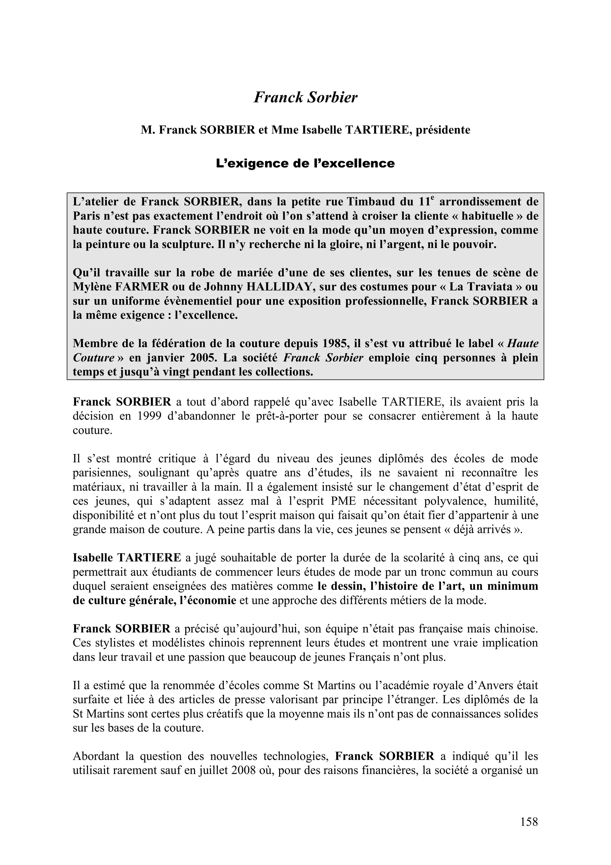 158
Franck Sorbier
M. Franck SORBIER et Mme Isabelle TARTIERE, présidente
L’exigence de l’excellence
L’atelier de Franck SORBIER, dans la petite rue Timbaud du 11e
arrondissement de
Paris n’est pas exactement l’endroit où l’on s’attend à croiser la cliente « habituelle » de
haute couture. Franck SORBIER ne voit en la mode qu’un moyen d’expression, comme
la peinture ou la sculpture. Il n’y recherche ni la gloire, ni l’argent, ni le pouvoir.
Qu’il travaille sur la robe de mariée d’une de ses clientes, sur les tenues de scène de
Mylène FARMER ou de Johnny HALLIDAY, sur des costumes pour « La Traviata » ou
sur un uniforme évènementiel pour une exposition professionnelle, Franck SORBIER a
la même exigence : l’excellence.
Membre de la fédération de la couture depuis 1985, il s’est vu attribué le label « Haute
Couture » en janvier 2005. La société Franck Sorbier emploie cinq personnes à plein
temps et jusqu’à vingt pendant les collections.
Franck SORBIER a tout d’abord rappelé qu’avec Isabelle TARTIERE, ils avaient pris la
décision en 1999 d’abandonner le prêt-à-porter pour se consacrer entièrement à la haute
couture.
Il s’est montré critique à l’égard du niveau des jeunes diplômés des écoles de mode
parisiennes, soulignant qu’après quatre ans d’études, ils ne savaient ni reconnaître les
matériaux, ni travailler à la main. Il a également insisté sur le changement d’état d’esprit de
ces jeunes, qui s’adaptent assez mal à l’esprit PME nécessitant polyvalence, humilité,
disponibilité et n’ont plus du tout l’esprit maison qui faisait qu’on était fier d’appartenir à une
grande maison de couture. A peine partis dans la vie, ces jeunes se pensent « déjà arrivés ».
Isabelle TARTIERE a jugé souhaitable de porter la durée de la scolarité à cinq ans, ce qui
permettrait aux étudiants de commencer leurs études de mode par un tronc commun au cours
duquel seraient enseignées des matières comme le dessin, l’histoire de l’art, un minimum
de culture générale, l’économie et une approche des différents métiers de la mode.
Franck SORBIER a précisé qu’aujourd’hui, son équipe n’était pas française mais chinoise.
Ces stylistes et modélistes chinois reprennent leurs études et montrent une vraie implication
dans leur travail et une passion que beaucoup de jeunes Français n’ont plus.
Il a estimé que la renommée d’écoles comme St Martins ou l’académie royale d’Anvers était
surfaite et liée à des articles de presse valorisant par principe l’étranger. Les diplômés de la
St Martins sont certes plus créatifs que la moyenne mais ils n’ont pas de connaissances solides
sur les bases de la couture.
Abordant la question des nouvelles technologies, Franck SORBIER a indiqué qu’il les
utilisait rarement sauf en juillet 2008 où, pour des raisons financières, la société a organisé un
 