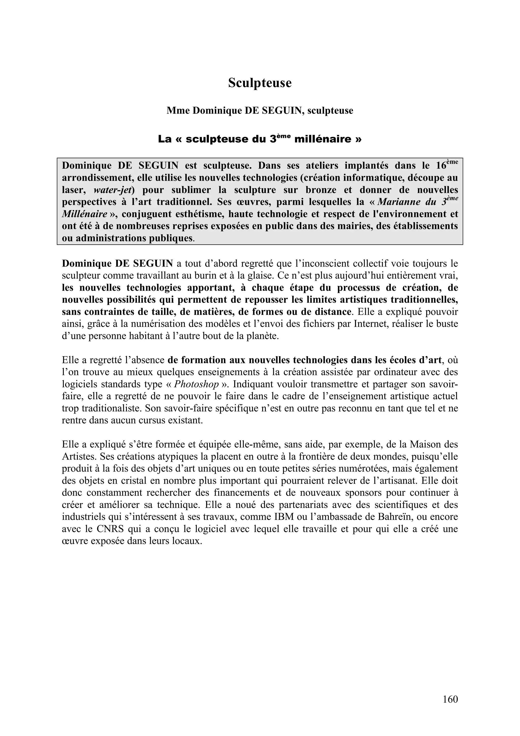 160
Sculpteuse
Mme Dominique DE SEGUIN, sculpteuse
La « sculpteuse du 3ème
millénaire »
Dominique DE SEGUIN est sculpteuse. Dans ses ateliers implantés dans le 16ème
arrondissement, elle utilise les nouvelles technologies (création informatique, découpe au
laser, water-jet) pour sublimer la sculpture sur bronze et donner de nouvelles
perspectives à l’art traditionnel. Ses œuvres, parmi lesquelles la « Marianne du 3ème
Millénaire », conjuguent esthétisme, haute technologie et respect de l'environnement et
ont été à de nombreuses reprises exposées en public dans des mairies, des établissements
ou administrations publiques.
Dominique DE SEGUIN a tout d’abord regretté que l’inconscient collectif voie toujours le
sculpteur comme travaillant au burin et à la glaise. Ce n’est plus aujourd’hui entièrement vrai,
les nouvelles technologies apportant, à chaque étape du processus de création, de
nouvelles possibilités qui permettent de repousser les limites artistiques traditionnelles,
sans contraintes de taille, de matières, de formes ou de distance. Elle a expliqué pouvoir
ainsi, grâce à la numérisation des modèles et l’envoi des fichiers par Internet, réaliser le buste
d’une personne habitant à l’autre bout de la planète.
Elle a regretté l’absence de formation aux nouvelles technologies dans les écoles d’art, où
l’on trouve au mieux quelques enseignements à la création assistée par ordinateur avec des
logiciels standards type « Photoshop ». Indiquant vouloir transmettre et partager son savoir-
faire, elle a regretté de ne pouvoir le faire dans le cadre de l’enseignement artistique actuel
trop traditionaliste. Son savoir-faire spécifique n’est en outre pas reconnu en tant que tel et ne
rentre dans aucun cursus existant.
Elle a expliqué s’être formée et équipée elle-même, sans aide, par exemple, de la Maison des
Artistes. Ses créations atypiques la placent en outre à la frontière de deux mondes, puisqu’elle
produit à la fois des objets d’art uniques ou en toute petites séries numérotées, mais également
des objets en cristal en nombre plus important qui pourraient relever de l’artisanat. Elle doit
donc constamment rechercher des financements et de nouveaux sponsors pour continuer à
créer et améliorer sa technique. Elle a noué des partenariats avec des scientifiques et des
industriels qui s’intéressent à ses travaux, comme IBM ou l’ambassade de Bahreïn, ou encore
avec le CNRS qui a conçu le logiciel avec lequel elle travaille et pour qui elle a créé une
œuvre exposée dans leurs locaux.
 
