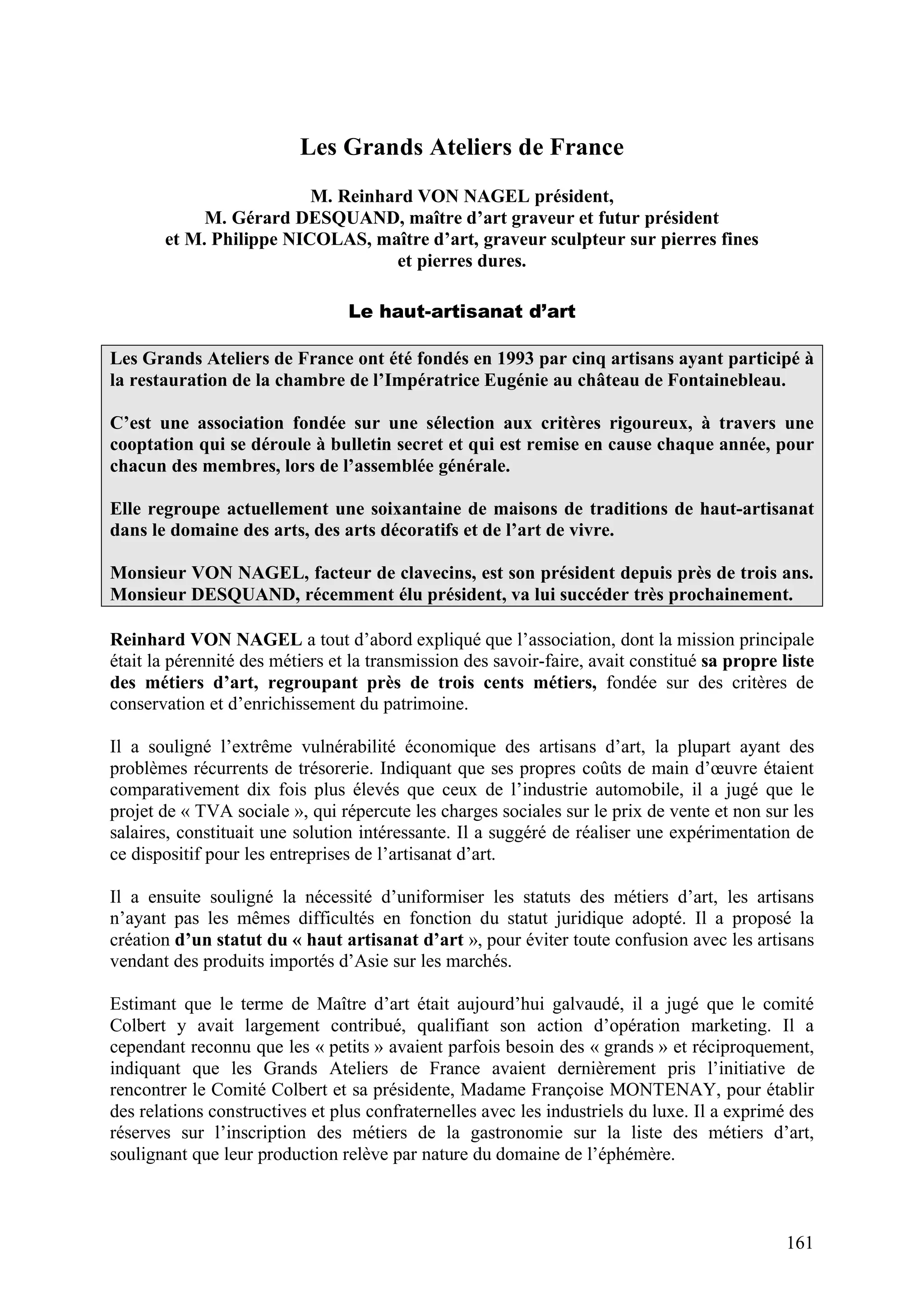 161
Les Grands Ateliers de France
M. Reinhard VON NAGEL président,
M. Gérard DESQUAND, maître d’art graveur et futur président
et M. Philippe NICOLAS, maître d’art, graveur sculpteur sur pierres fines
et pierres dures.
Le haut-artisanat d’art
Les Grands Ateliers de France ont été fondés en 1993 par cinq artisans ayant participé à
la restauration de la chambre de l’Impératrice Eugénie au château de Fontainebleau.
C’est une association fondée sur une sélection aux critères rigoureux, à travers une
cooptation qui se déroule à bulletin secret et qui est remise en cause chaque année, pour
chacun des membres, lors de l’assemblée générale.
Elle regroupe actuellement une soixantaine de maisons de traditions de haut-artisanat
dans le domaine des arts, des arts décoratifs et de l’art de vivre.
Monsieur VON NAGEL, facteur de clavecins, est son président depuis près de trois ans.
Monsieur DESQUAND, récemment élu président, va lui succéder très prochainement.
Reinhard VON NAGEL a tout d’abord expliqué que l’association, dont la mission principale
était la pérennité des métiers et la transmission des savoir-faire, avait constitué sa propre liste
des métiers d’art, regroupant près de trois cents métiers, fondée sur des critères de
conservation et d’enrichissement du patrimoine.
Il a souligné l’extrême vulnérabilité économique des artisans d’art, la plupart ayant des
problèmes récurrents de trésorerie. Indiquant que ses propres coûts de main d’œuvre étaient
comparativement dix fois plus élevés que ceux de l’industrie automobile, il a jugé que le
projet de « TVA sociale », qui répercute les charges sociales sur le prix de vente et non sur les
salaires, constituait une solution intéressante. Il a suggéré de réaliser une expérimentation de
ce dispositif pour les entreprises de l’artisanat d’art.
Il a ensuite souligné la nécessité d’uniformiser les statuts des métiers d’art, les artisans
n’ayant pas les mêmes difficultés en fonction du statut juridique adopté. Il a proposé la
création d’un statut du « haut artisanat d’art », pour éviter toute confusion avec les artisans
vendant des produits importés d’Asie sur les marchés.
Estimant que le terme de Maître d’art était aujourd’hui galvaudé, il a jugé que le comité
Colbert y avait largement contribué, qualifiant son action d’opération marketing. Il a
cependant reconnu que les « petits » avaient parfois besoin des « grands » et réciproquement,
indiquant que les Grands Ateliers de France avaient dernièrement pris l’initiative de
rencontrer le Comité Colbert et sa présidente, Madame Françoise MONTENAY, pour établir
des relations constructives et plus confraternelles avec les industriels du luxe. Il a exprimé des
réserves sur l’inscription des métiers de la gastronomie sur la liste des métiers d’art,
soulignant que leur production relève par nature du domaine de l’éphémère.
 