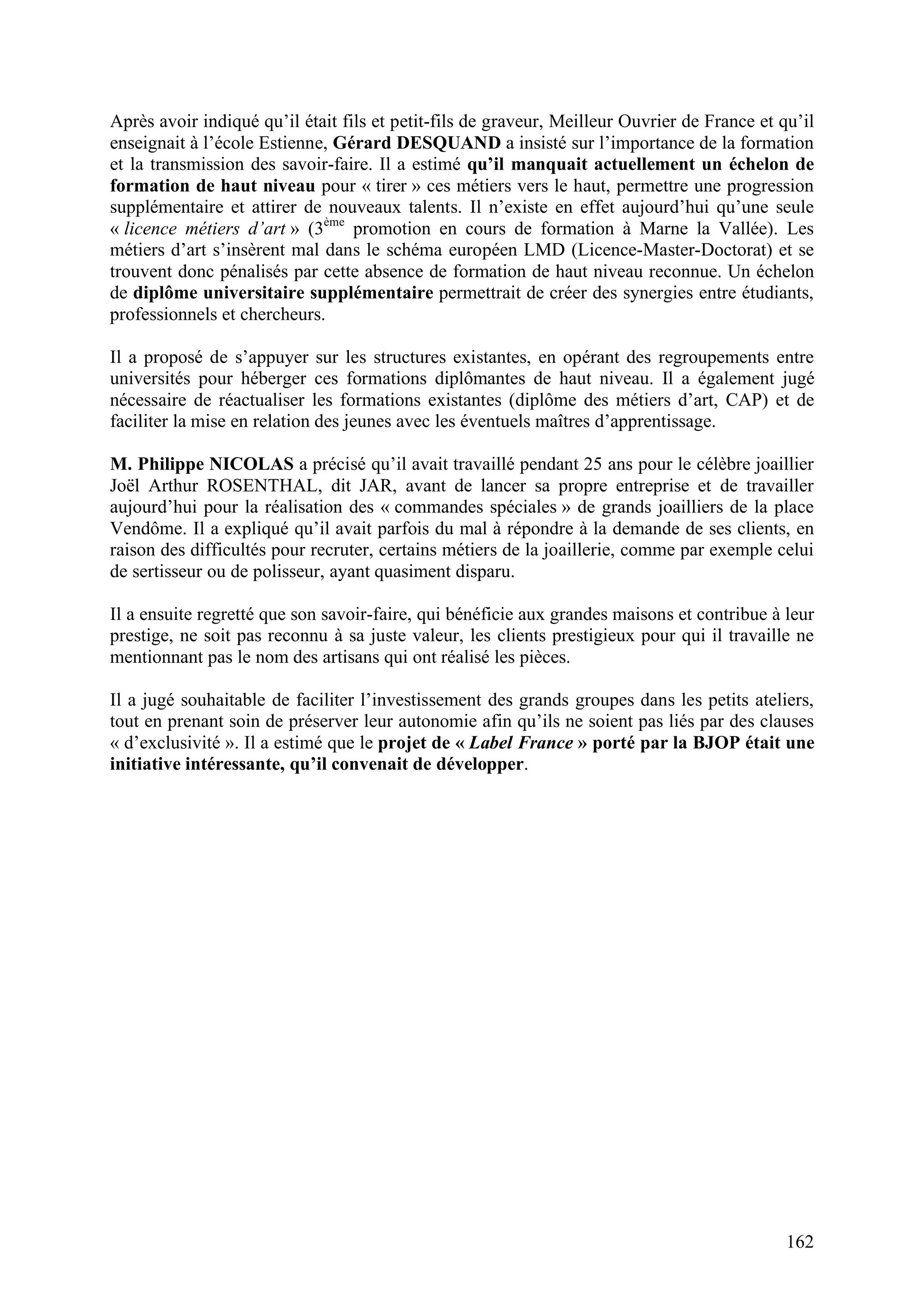 162
Après avoir indiqué qu’il était fils et petit-fils de graveur, Meilleur Ouvrier de France et qu’il
enseignait à l’école Estienne, Gérard DESQUAND a insisté sur l’importance de la formation
et la transmission des savoir-faire. Il a estimé qu’il manquait actuellement un échelon de
formation de haut niveau pour « tirer » ces métiers vers le haut, permettre une progression
supplémentaire et attirer de nouveaux talents. Il n’existe en effet aujourd’hui qu’une seule
« licence métiers d’art » (3ème
promotion en cours de formation à Marne la Vallée). Les
métiers d’art s’insèrent mal dans le schéma européen LMD (Licence-Master-Doctorat) et se
trouvent donc pénalisés par cette absence de formation de haut niveau reconnue. Un échelon
de diplôme universitaire supplémentaire permettrait de créer des synergies entre étudiants,
professionnels et chercheurs.
Il a proposé de s’appuyer sur les structures existantes, en opérant des regroupements entre
universités pour héberger ces formations diplômantes de haut niveau. Il a également jugé
nécessaire de réactualiser les formations existantes (diplôme des métiers d’art, CAP) et de
faciliter la mise en relation des jeunes avec les éventuels maîtres d’apprentissage.
M. Philippe NICOLAS a précisé qu’il avait travaillé pendant 25 ans pour le célèbre joaillier
Joël Arthur ROSENTHAL, dit JAR, avant de lancer sa propre entreprise et de travailler
aujourd’hui pour la réalisation des « commandes spéciales » de grands joailliers de la place
Vendôme. Il a expliqué qu’il avait parfois du mal à répondre à la demande de ses clients, en
raison des difficultés pour recruter, certains métiers de la joaillerie, comme par exemple celui
de sertisseur ou de polisseur, ayant quasiment disparu.
Il a ensuite regretté que son savoir-faire, qui bénéficie aux grandes maisons et contribue à leur
prestige, ne soit pas reconnu à sa juste valeur, les clients prestigieux pour qui il travaille ne
mentionnant pas le nom des artisans qui ont réalisé les pièces.
Il a jugé souhaitable de faciliter l’investissement des grands groupes dans les petits ateliers,
tout en prenant soin de préserver leur autonomie afin qu’ils ne soient pas liés par des clauses
« d’exclusivité ». Il a estimé que le projet de « Label France » porté par la BJOP était une
initiative intéressante, qu’il convenait de développer.
 