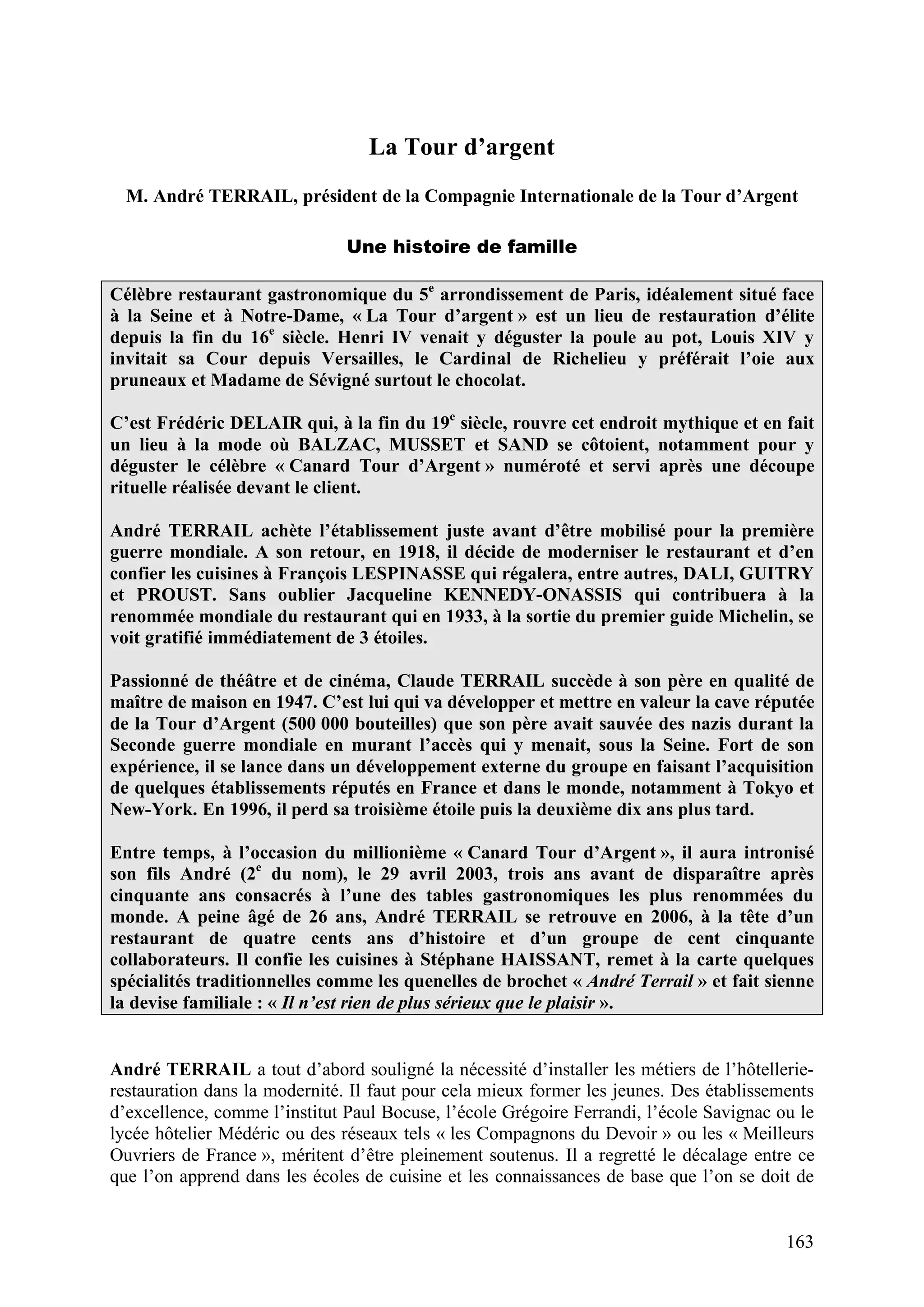 163
La Tour d’argent
M. André TERRAIL, président de la Compagnie Internationale de la Tour d’Argent
Une histoire de famille
Célèbre restaurant gastronomique du 5e
arrondissement de Paris, idéalement situé face
à la Seine et à Notre-Dame, « La Tour d’argent » est un lieu de restauration d’élite
depuis la fin du 16e
siècle. Henri IV venait y déguster la poule au pot, Louis XIV y
invitait sa Cour depuis Versailles, le Cardinal de Richelieu y préférait l’oie aux
pruneaux et Madame de Sévigné surtout le chocolat.
C’est Frédéric DELAIR qui, à la fin du 19e
siècle, rouvre cet endroit mythique et en fait
un lieu à la mode où BALZAC, MUSSET et SAND se côtoient, notamment pour y
déguster le célèbre « Canard Tour d’Argent » numéroté et servi après une découpe
rituelle réalisée devant le client.
André TERRAIL achète l’établissement juste avant d’être mobilisé pour la première
guerre mondiale. A son retour, en 1918, il décide de moderniser le restaurant et d’en
confier les cuisines à François LESPINASSE qui régalera, entre autres, DALI, GUITRY
et PROUST. Sans oublier Jacqueline KENNEDY-ONASSIS qui contribuera à la
renommée mondiale du restaurant qui en 1933, à la sortie du premier guide Michelin, se
voit gratifié immédiatement de 3 étoiles.
Passionné de théâtre et de cinéma, Claude TERRAIL succède à son père en qualité de
maître de maison en 1947. C’est lui qui va développer et mettre en valeur la cave réputée
de la Tour d’Argent (500 000 bouteilles) que son père avait sauvée des nazis durant la
Seconde guerre mondiale en murant l’accès qui y menait, sous la Seine. Fort de son
expérience, il se lance dans un développement externe du groupe en faisant l’acquisition
de quelques établissements réputés en France et dans le monde, notamment à Tokyo et
New-York. En 1996, il perd sa troisième étoile puis la deuxième dix ans plus tard.
Entre temps, à l’occasion du millionième « Canard Tour d’Argent », il aura intronisé
son fils André (2e
du nom), le 29 avril 2003, trois ans avant de disparaître après
cinquante ans consacrés à l’une des tables gastronomiques les plus renommées du
monde. A peine âgé de 26 ans, André TERRAIL se retrouve en 2006, à la tête d’un
restaurant de quatre cents ans d’histoire et d’un groupe de cent cinquante
collaborateurs. Il confie les cuisines à Stéphane HAISSANT, remet à la carte quelques
spécialités traditionnelles comme les quenelles de brochet « André Terrail » et fait sienne
la devise familiale : « Il n’est rien de plus sérieux que le plaisir ».
André TERRAIL a tout d’abord souligné la nécessité d’installer les métiers de l’hôtellerie-
restauration dans la modernité. Il faut pour cela mieux former les jeunes. Des établissements
d’excellence, comme l’institut Paul Bocuse, l’école Grégoire Ferrandi, l’école Savignac ou le
lycée hôtelier Médéric ou des réseaux tels « les Compagnons du Devoir » ou les « Meilleurs
Ouvriers de France », méritent d’être pleinement soutenus. Il a regretté le décalage entre ce
que l’on apprend dans les écoles de cuisine et les connaissances de base que l’on se doit de
 