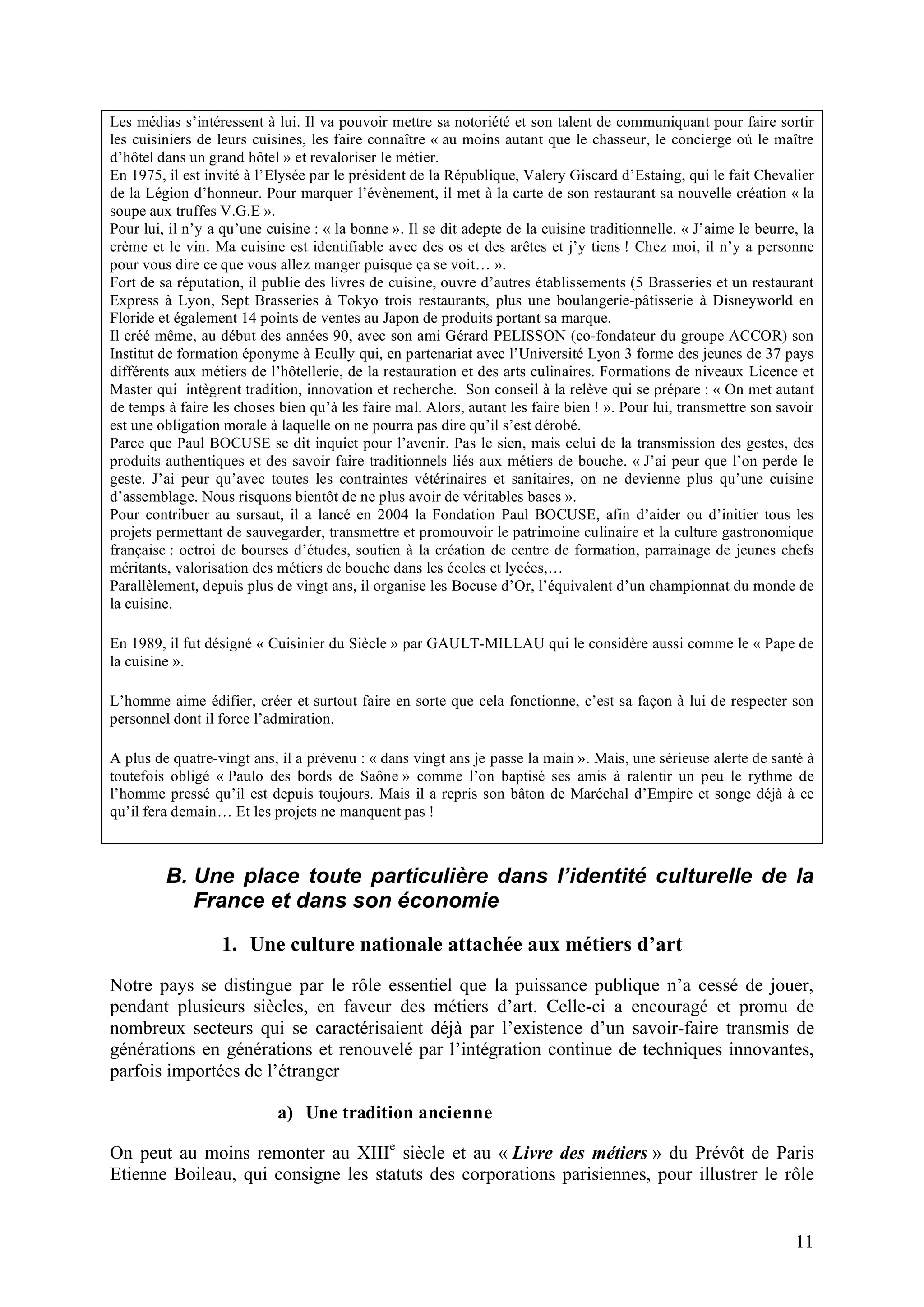 11
Les médias s’intéressent à lui. Il va pouvoir mettre sa notoriété et son talent de communiquant pour faire sortir
les cuisiniers de leurs cuisines, les faire connaître « au moins autant que le chasseur, le concierge où le maître
d’hôtel dans un grand hôtel » et revaloriser le métier.
En 1975, il est invité à l’Elysée par le président de la République, Valery Giscard d’Estaing, qui le fait Chevalier
de la Légion d’honneur. Pour marquer l’évènement, il met à la carte de son restaurant sa nouvelle création « la
soupe aux truffes V.G.E ».
Pour lui, il n’y a qu’une cuisine : « la bonne ». Il se dit adepte de la cuisine traditionnelle. « J’aime le beurre, la
crème et le vin. Ma cuisine est identifiable avec des os et des arêtes et j’y tiens ! Chez moi, il n’y a personne
pour vous dire ce que vous allez manger puisque ça se voit… ».
Fort de sa réputation, il publie des livres de cuisine, ouvre d’autres établissements (5 Brasseries et un restaurant
Express à Lyon, Sept Brasseries à Tokyo trois restaurants, plus une boulangerie-pâtisserie à Disneyworld en
Floride et également 14 points de ventes au Japon de produits portant sa marque.
Il créé même, au début des années 90, avec son ami Gérard PELISSON (co-fondateur du groupe ACCOR) son
Institut de formation éponyme à Ecully qui, en partenariat avec l’Université Lyon 3 forme des jeunes de 37 pays
différents aux métiers de l’hôtellerie, de la restauration et des arts culinaires. Formations de niveaux Licence et
Master qui intègrent tradition, innovation et recherche. Son conseil à la relève qui se prépare : « On met autant
de temps à faire les choses bien qu’à les faire mal. Alors, autant les faire bien ! ». Pour lui, transmettre son savoir
est une obligation morale à laquelle on ne pourra pas dire qu’il s’est dérobé.
Parce que Paul BOCUSE se dit inquiet pour l’avenir. Pas le sien, mais celui de la transmission des gestes, des
produits authentiques et des savoir faire traditionnels liés aux métiers de bouche. « J’ai peur que l’on perde le
geste. J’ai peur qu’avec toutes les contraintes vétérinaires et sanitaires, on ne devienne plus qu’une cuisine
d’assemblage. Nous risquons bientôt de ne plus avoir de véritables bases ».
Pour contribuer au sursaut, il a lancé en 2004 la Fondation Paul BOCUSE, afin d’aider ou d’initier tous les
projets permettant de sauvegarder, transmettre et promouvoir le patrimoine culinaire et la culture gastronomique
française : octroi de bourses d’études, soutien à la création de centre de formation, parrainage de jeunes chefs
méritants, valorisation des métiers de bouche dans les écoles et lycées,…
Parallèlement, depuis plus de vingt ans, il organise les Bocuse d’Or, l’équivalent d’un championnat du monde de
la cuisine.
En 1989, il fut désigné « Cuisinier du Siècle » par GAULT-MILLAU qui le considère aussi comme le « Pape de
la cuisine ».
L’homme aime édifier, créer et surtout faire en sorte que cela fonctionne, c’est sa façon à lui de respecter son
personnel dont il force l’admiration.
A plus de quatre-vingt ans, il a prévenu : « dans vingt ans je passe la main ». Mais, une sérieuse alerte de santé à
toutefois obligé « Paulo des bords de Saône » comme l’on baptisé ses amis à ralentir un peu le rythme de
l’homme pressé qu’il est depuis toujours. Mais il a repris son bâton de Maréchal d’Empire et songe déjà à ce
qu’il fera demain… Et les projets ne manquent pas !
B. Une place toute particulière dans l’identité culturelle de la
France et dans son économie
1. Une culture nationale attachée aux métiers d’art
Notre pays se distingue par le rôle essentiel que la puissance publique n’a cessé de jouer,
pendant plusieurs siècles, en faveur des métiers d’art. Celle-ci a encouragé et promu de
nombreux secteurs qui se caractérisaient déjà par l’existence d’un savoir-faire transmis de
générations en générations et renouvelé par l’intégration continue de techniques innovantes,
parfois importées de l’étranger
a) Une tradition ancienne
On peut au moins remonter au XIIIe
siècle et au « Livre des métiers » du Prévôt de Paris
Etienne Boileau, qui consigne les statuts des corporations parisiennes, pour illustrer le rôle
 