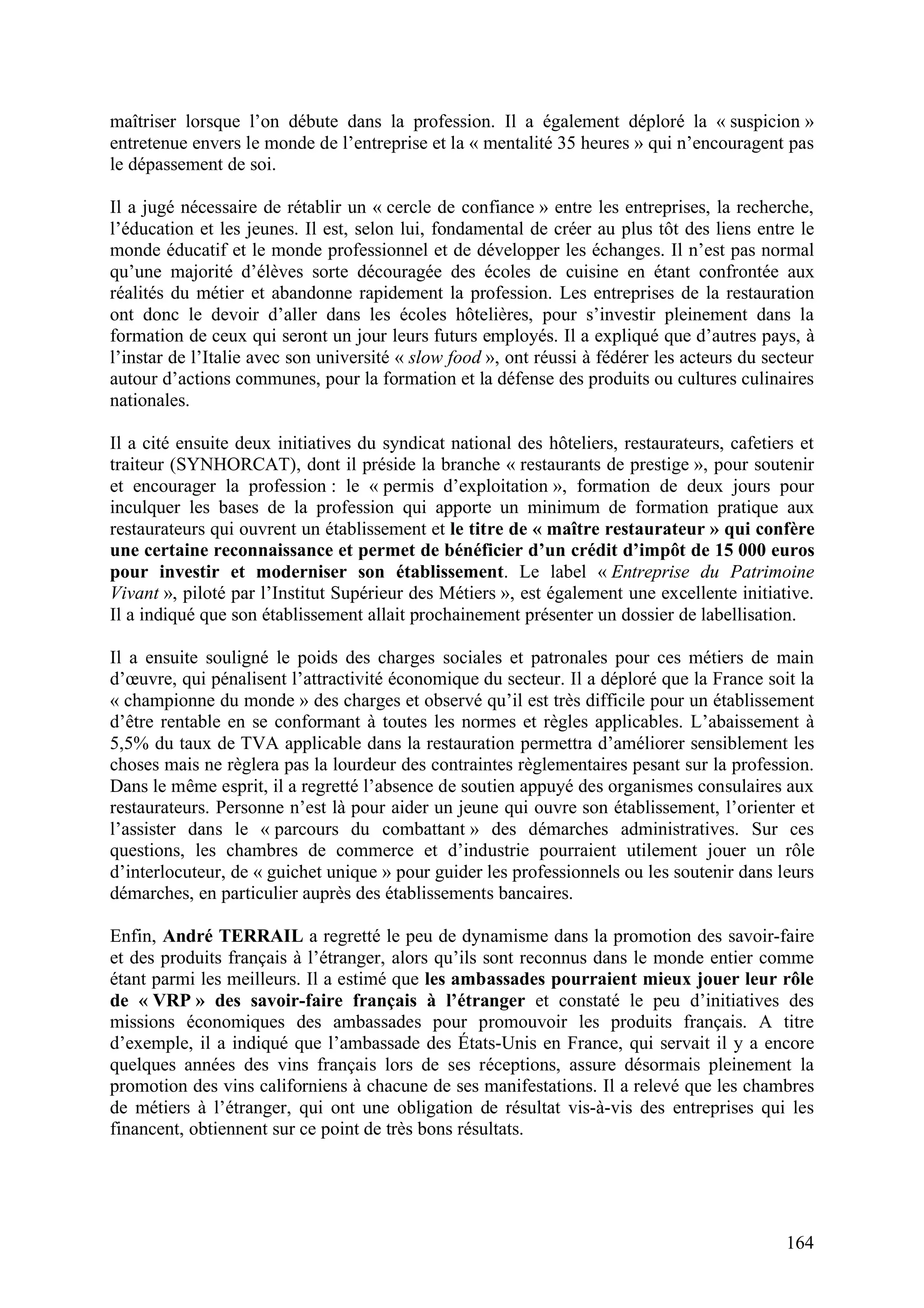 164
maîtriser lorsque l’on débute dans la profession. Il a également déploré la « suspicion »
entretenue envers le monde de l’entreprise et la « mentalité 35 heures » qui n’encouragent pas
le dépassement de soi.
Il a jugé nécessaire de rétablir un « cercle de confiance » entre les entreprises, la recherche,
l’éducation et les jeunes. Il est, selon lui, fondamental de créer au plus tôt des liens entre le
monde éducatif et le monde professionnel et de développer les échanges. Il n’est pas normal
qu’une majorité d’élèves sorte découragée des écoles de cuisine en étant confrontée aux
réalités du métier et abandonne rapidement la profession. Les entreprises de la restauration
ont donc le devoir d’aller dans les écoles hôtelières, pour s’investir pleinement dans la
formation de ceux qui seront un jour leurs futurs employés. Il a expliqué que d’autres pays, à
l’instar de l’Italie avec son université « slow food », ont réussi à fédérer les acteurs du secteur
autour d’actions communes, pour la formation et la défense des produits ou cultures culinaires
nationales.
Il a cité ensuite deux initiatives du syndicat national des hôteliers, restaurateurs, cafetiers et
traiteur (SYNHORCAT), dont il préside la branche « restaurants de prestige », pour soutenir
et encourager la profession : le « permis d’exploitation », formation de deux jours pour
inculquer les bases de la profession qui apporte un minimum de formation pratique aux
restaurateurs qui ouvrent un établissement et le titre de « maître restaurateur » qui confère
une certaine reconnaissance et permet de bénéficier d’un crédit d’impôt de 15 000 euros
pour investir et moderniser son établissement. Le label « Entreprise du Patrimoine
Vivant », piloté par l’Institut Supérieur des Métiers », est également une excellente initiative.
Il a indiqué que son établissement allait prochainement présenter un dossier de labellisation.
Il a ensuite souligné le poids des charges sociales et patronales pour ces métiers de main
d’œuvre, qui pénalisent l’attractivité économique du secteur. Il a déploré que la France soit la
« championne du monde » des charges et observé qu’il est très difficile pour un établissement
d’être rentable en se conformant à toutes les normes et règles applicables. L’abaissement à
5,5% du taux de TVA applicable dans la restauration permettra d’améliorer sensiblement les
choses mais ne règlera pas la lourdeur des contraintes règlementaires pesant sur la profession.
Dans le même esprit, il a regretté l’absence de soutien appuyé des organismes consulaires aux
restaurateurs. Personne n’est là pour aider un jeune qui ouvre son établissement, l’orienter et
l’assister dans le « parcours du combattant » des démarches administratives. Sur ces
questions, les chambres de commerce et d’industrie pourraient utilement jouer un rôle
d’interlocuteur, de « guichet unique » pour guider les professionnels ou les soutenir dans leurs
démarches, en particulier auprès des établissements bancaires.
Enfin, André TERRAIL a regretté le peu de dynamisme dans la promotion des savoir-faire
et des produits français à l’étranger, alors qu’ils sont reconnus dans le monde entier comme
étant parmi les meilleurs. Il a estimé que les ambassades pourraient mieux jouer leur rôle
de « VRP » des savoir-faire français à l’étranger et constaté le peu d’initiatives des
missions économiques des ambassades pour promouvoir les produits français. A titre
d’exemple, il a indiqué que l’ambassade des États-Unis en France, qui servait il y a encore
quelques années des vins français lors de ses réceptions, assure désormais pleinement la
promotion des vins californiens à chacune de ses manifestations. Il a relevé que les chambres
de métiers à l’étranger, qui ont une obligation de résultat vis-à-vis des entreprises qui les
financent, obtiennent sur ce point de très bons résultats.
 