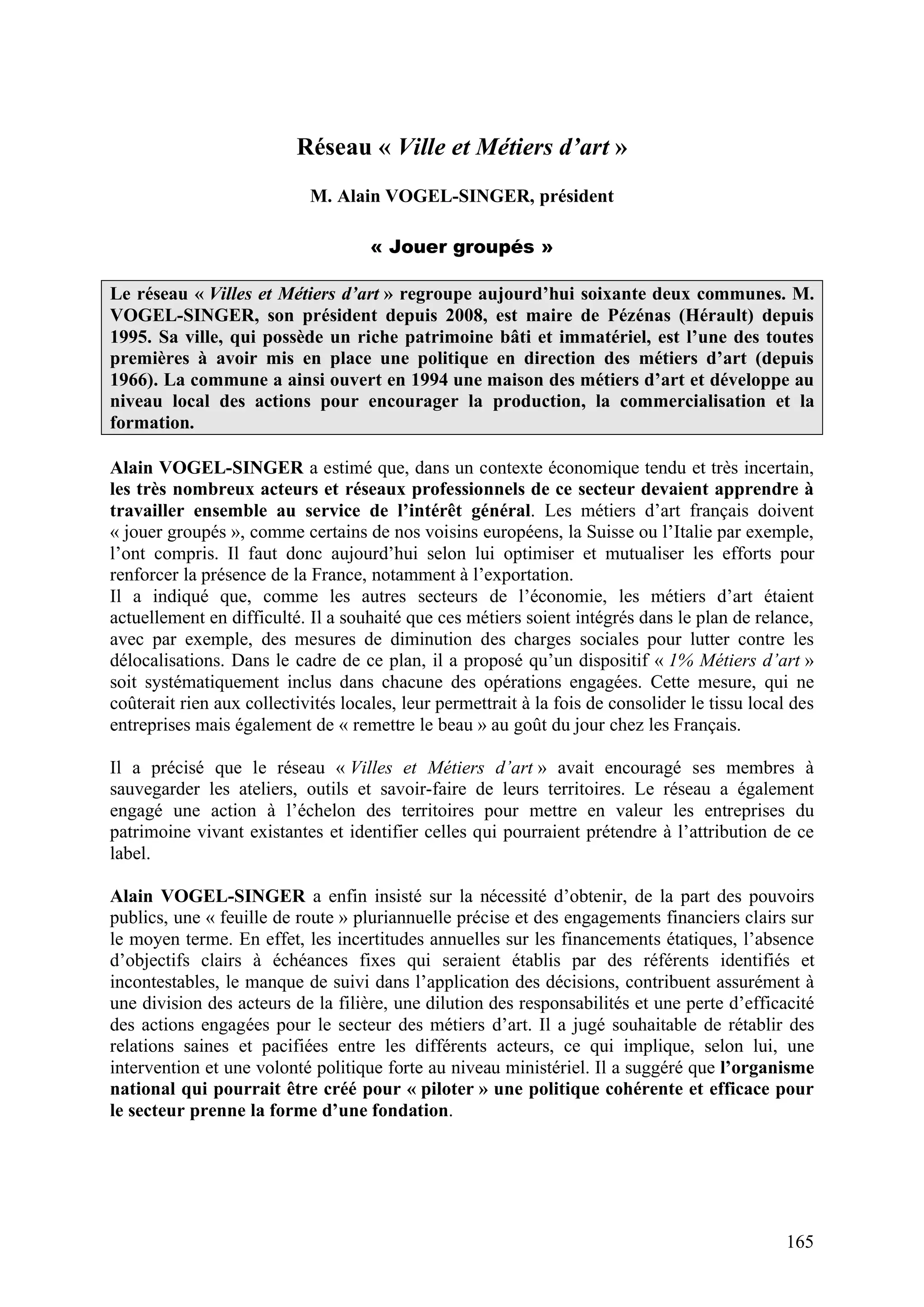 165
Réseau « Ville et Métiers d’art »
M. Alain VOGEL-SINGER, président
« Jouer groupés »
Le réseau « Villes et Métiers d’art » regroupe aujourd’hui soixante deux communes. M.
VOGEL-SINGER, son président depuis 2008, est maire de Pézénas (Hérault) depuis
1995. Sa ville, qui possède un riche patrimoine bâti et immatériel, est l’une des toutes
premières à avoir mis en place une politique en direction des métiers d’art (depuis
1966). La commune a ainsi ouvert en 1994 une maison des métiers d’art et développe au
niveau local des actions pour encourager la production, la commercialisation et la
formation.
Alain VOGEL-SINGER a estimé que, dans un contexte économique tendu et très incertain,
les très nombreux acteurs et réseaux professionnels de ce secteur devaient apprendre à
travailler ensemble au service de l’intérêt général. Les métiers d’art français doivent
« jouer groupés », comme certains de nos voisins européens, la Suisse ou l’Italie par exemple,
l’ont compris. Il faut donc aujourd’hui selon lui optimiser et mutualiser les efforts pour
renforcer la présence de la France, notamment à l’exportation.
Il a indiqué que, comme les autres secteurs de l’économie, les métiers d’art étaient
actuellement en difficulté. Il a souhaité que ces métiers soient intégrés dans le plan de relance,
avec par exemple, des mesures de diminution des charges sociales pour lutter contre les
délocalisations. Dans le cadre de ce plan, il a proposé qu’un dispositif « 1% Métiers d’art »
soit systématiquement inclus dans chacune des opérations engagées. Cette mesure, qui ne
coûterait rien aux collectivités locales, leur permettrait à la fois de consolider le tissu local des
entreprises mais également de « remettre le beau » au goût du jour chez les Français.
Il a précisé que le réseau « Villes et Métiers d’art » avait encouragé ses membres à
sauvegarder les ateliers, outils et savoir-faire de leurs territoires. Le réseau a également
engagé une action à l’échelon des territoires pour mettre en valeur les entreprises du
patrimoine vivant existantes et identifier celles qui pourraient prétendre à l’attribution de ce
label.
Alain VOGEL-SINGER a enfin insisté sur la nécessité d’obtenir, de la part des pouvoirs
publics, une « feuille de route » pluriannuelle précise et des engagements financiers clairs sur
le moyen terme. En effet, les incertitudes annuelles sur les financements étatiques, l’absence
d’objectifs clairs à échéances fixes qui seraient établis par des référents identifiés et
incontestables, le manque de suivi dans l’application des décisions, contribuent assurément à
une division des acteurs de la filière, une dilution des responsabilités et une perte d’efficacité
des actions engagées pour le secteur des métiers d’art. Il a jugé souhaitable de rétablir des
relations saines et pacifiées entre les différents acteurs, ce qui implique, selon lui, une
intervention et une volonté politique forte au niveau ministériel. Il a suggéré que l’organisme
national qui pourrait être créé pour « piloter » une politique cohérente et efficace pour
le secteur prenne la forme d’une fondation.
 