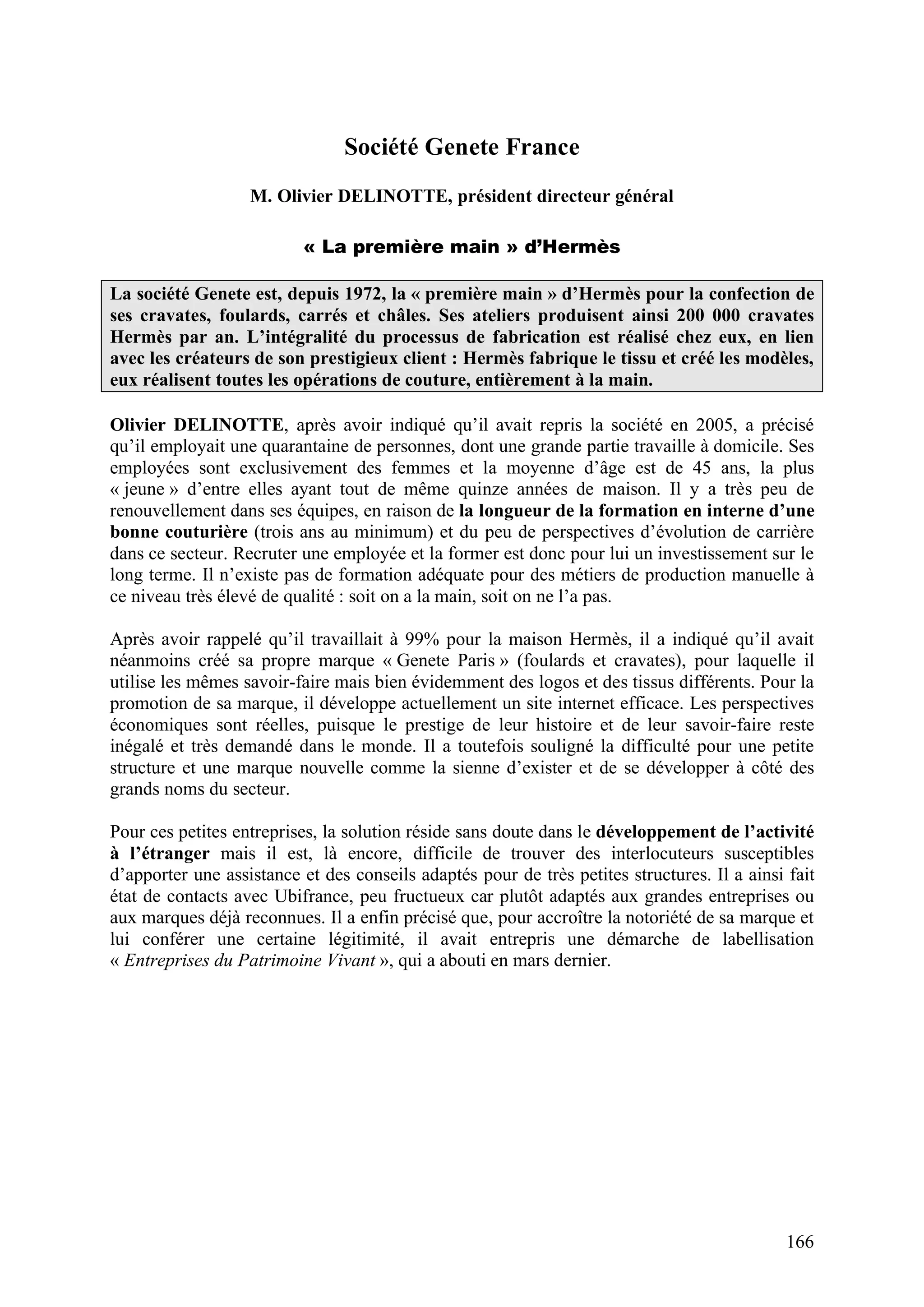 166
Société Genete France
M. Olivier DELINOTTE, président directeur général
« La première main » d’Hermès
La société Genete est, depuis 1972, la « première main » d’Hermès pour la confection de
ses cravates, foulards, carrés et châles. Ses ateliers produisent ainsi 200 000 cravates
Hermès par an. L’intégralité du processus de fabrication est réalisé chez eux, en lien
avec les créateurs de son prestigieux client : Hermès fabrique le tissu et créé les modèles,
eux réalisent toutes les opérations de couture, entièrement à la main.
Olivier DELINOTTE, après avoir indiqué qu’il avait repris la société en 2005, a précisé
qu’il employait une quarantaine de personnes, dont une grande partie travaille à domicile. Ses
employées sont exclusivement des femmes et la moyenne d’âge est de 45 ans, la plus
« jeune » d’entre elles ayant tout de même quinze années de maison. Il y a très peu de
renouvellement dans ses équipes, en raison de la longueur de la formation en interne d’une
bonne couturière (trois ans au minimum) et du peu de perspectives d’évolution de carrière
dans ce secteur. Recruter une employée et la former est donc pour lui un investissement sur le
long terme. Il n’existe pas de formation adéquate pour des métiers de production manuelle à
ce niveau très élevé de qualité : soit on a la main, soit on ne l’a pas.
Après avoir rappelé qu’il travaillait à 99% pour la maison Hermès, il a indiqué qu’il avait
néanmoins créé sa propre marque « Genete Paris » (foulards et cravates), pour laquelle il
utilise les mêmes savoir-faire mais bien évidemment des logos et des tissus différents. Pour la
promotion de sa marque, il développe actuellement un site internet efficace. Les perspectives
économiques sont réelles, puisque le prestige de leur histoire et de leur savoir-faire reste
inégalé et très demandé dans le monde. Il a toutefois souligné la difficulté pour une petite
structure et une marque nouvelle comme la sienne d’exister et de se développer à côté des
grands noms du secteur.
Pour ces petites entreprises, la solution réside sans doute dans le développement de l’activité
à l’étranger mais il est, là encore, difficile de trouver des interlocuteurs susceptibles
d’apporter une assistance et des conseils adaptés pour de très petites structures. Il a ainsi fait
état de contacts avec Ubifrance, peu fructueux car plutôt adaptés aux grandes entreprises ou
aux marques déjà reconnues. Il a enfin précisé que, pour accroître la notoriété de sa marque et
lui conférer une certaine légitimité, il avait entrepris une démarche de labellisation
« Entreprises du Patrimoine Vivant », qui a abouti en mars dernier.
 