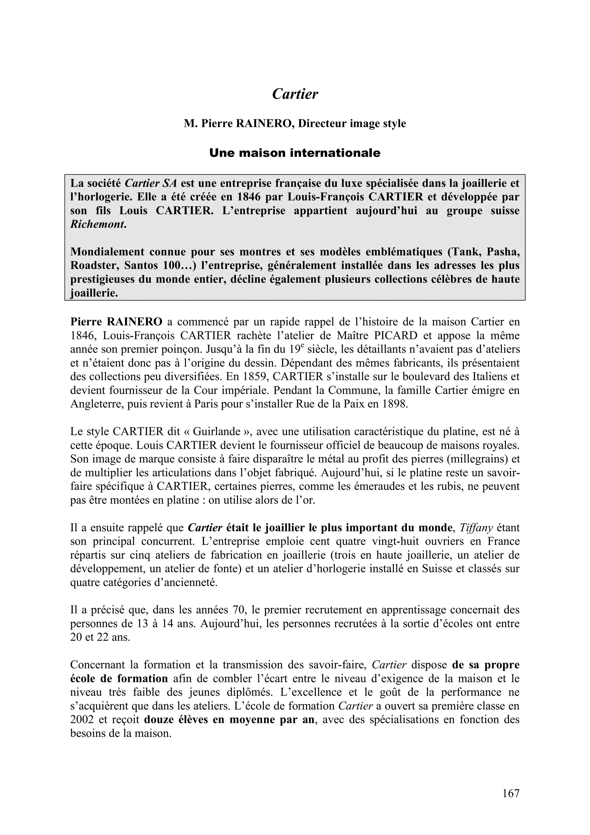 167
Cartier
M. Pierre RAINERO, Directeur image style
Une maison internationale
La société Cartier SA est une entreprise française du luxe spécialisée dans la joaillerie et
l’horlogerie. Elle a été créée en 1846 par Louis-François CARTIER et développée par
son fils Louis CARTIER. L’entreprise appartient aujourd’hui au groupe suisse
Richemont.
Mondialement connue pour ses montres et ses modèles emblématiques (Tank, Pasha,
Roadster, Santos 100…) l’entreprise, généralement installée dans les adresses les plus
prestigieuses du monde entier, décline également plusieurs collections célèbres de haute
joaillerie.
Pierre RAINERO a commencé par un rapide rappel de l’histoire de la maison Cartier en
1846, Louis-François CARTIER rachète l’atelier de Maître PICARD et appose la même
année son premier poinçon. Jusqu’à la fin du 19e
siècle, les détaillants n’avaient pas d’ateliers
et n’étaient donc pas à l’origine du dessin. Dépendant des mêmes fabricants, ils présentaient
des collections peu diversifiées. En 1859, CARTIER s’installe sur le boulevard des Italiens et
devient fournisseur de la Cour impériale. Pendant la Commune, la famille Cartier émigre en
Angleterre, puis revient à Paris pour s’installer Rue de la Paix en 1898.
Le style CARTIER dit « Guirlande », avec une utilisation caractéristique du platine, est né à
cette époque. Louis CARTIER devient le fournisseur officiel de beaucoup de maisons royales.
Son image de marque consiste à faire disparaître le métal au profit des pierres (millegrains) et
de multiplier les articulations dans l’objet fabriqué. Aujourd’hui, si le platine reste un savoir-
faire spécifique à CARTIER, certaines pierres, comme les émeraudes et les rubis, ne peuvent
pas être montées en platine : on utilise alors de l’or.
Il a ensuite rappelé que Cartier était le joaillier le plus important du monde, Tiffany étant
son principal concurrent. L’entreprise emploie cent quatre vingt-huit ouvriers en France
répartis sur cinq ateliers de fabrication en joaillerie (trois en haute joaillerie, un atelier de
développement, un atelier de fonte) et un atelier d’horlogerie installé en Suisse et classés sur
quatre catégories d’ancienneté.
Il a précisé que, dans les années 70, le premier recrutement en apprentissage concernait des
personnes de 13 à 14 ans. Aujourd’hui, les personnes recrutées à la sortie d’écoles ont entre
20 et 22 ans.
Concernant la formation et la transmission des savoir-faire, Cartier dispose de sa propre
école de formation afin de combler l’écart entre le niveau d’exigence de la maison et le
niveau très faible des jeunes diplômés. L’excellence et le goût de la performance ne
s’acquièrent que dans les ateliers. L’école de formation Cartier a ouvert sa première classe en
2002 et reçoit douze élèves en moyenne par an, avec des spécialisations en fonction des
besoins de la maison.
 