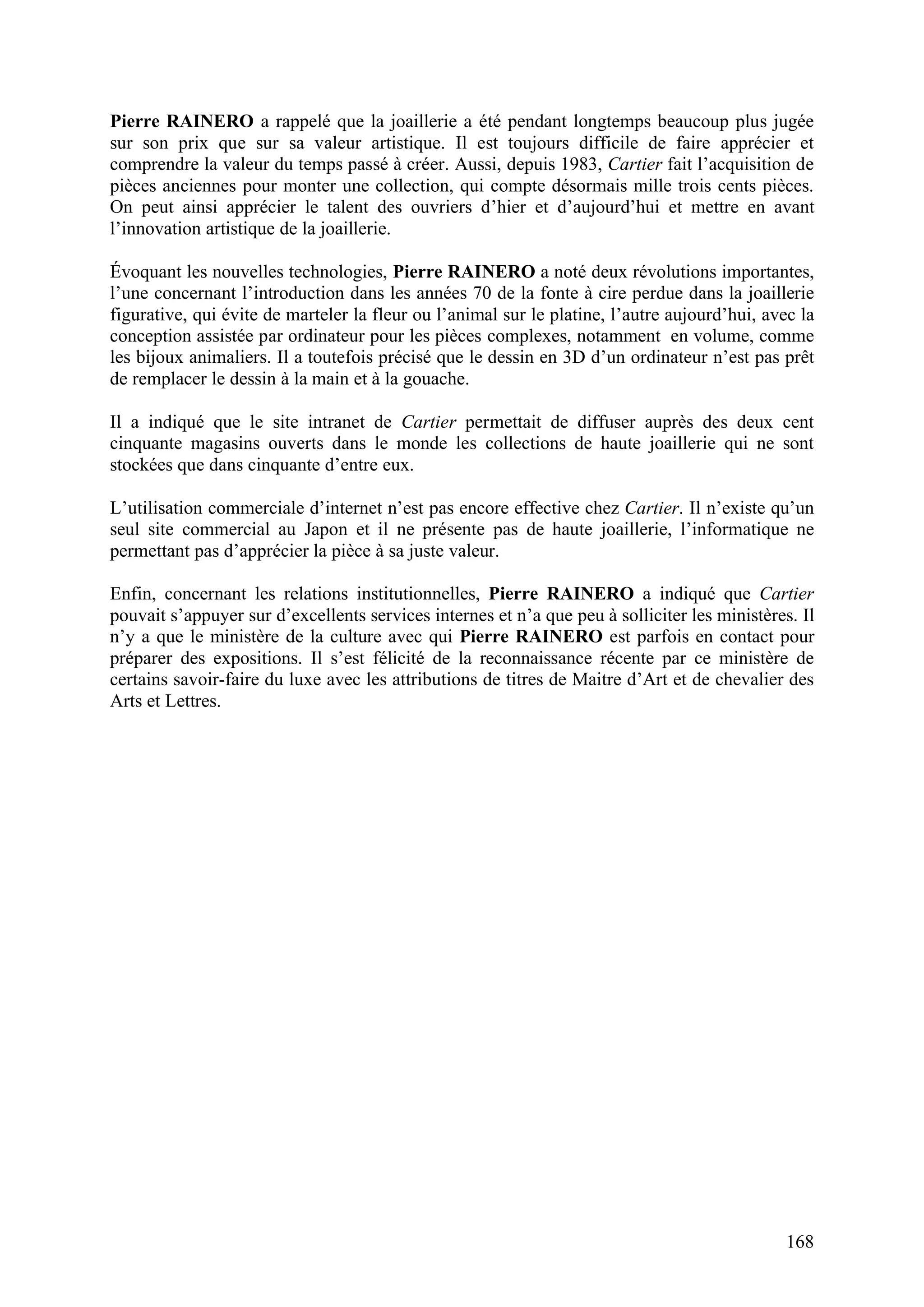 168
Pierre RAINERO a rappelé que la joaillerie a été pendant longtemps beaucoup plus jugée
sur son prix que sur sa valeur artistique. Il est toujours difficile de faire apprécier et
comprendre la valeur du temps passé à créer. Aussi, depuis 1983, Cartier fait l’acquisition de
pièces anciennes pour monter une collection, qui compte désormais mille trois cents pièces.
On peut ainsi apprécier le talent des ouvriers d’hier et d’aujourd’hui et mettre en avant
l’innovation artistique de la joaillerie.
Évoquant les nouvelles technologies, Pierre RAINERO a noté deux révolutions importantes,
l’une concernant l’introduction dans les années 70 de la fonte à cire perdue dans la joaillerie
figurative, qui évite de marteler la fleur ou l’animal sur le platine, l’autre aujourd’hui, avec la
conception assistée par ordinateur pour les pièces complexes, notamment en volume, comme
les bijoux animaliers. Il a toutefois précisé que le dessin en 3D d’un ordinateur n’est pas prêt
de remplacer le dessin à la main et à la gouache.
Il a indiqué que le site intranet de Cartier permettait de diffuser auprès des deux cent
cinquante magasins ouverts dans le monde les collections de haute joaillerie qui ne sont
stockées que dans cinquante d’entre eux.
L’utilisation commerciale d’internet n’est pas encore effective chez Cartier. Il n’existe qu’un
seul site commercial au Japon et il ne présente pas de haute joaillerie, l’informatique ne
permettant pas d’apprécier la pièce à sa juste valeur.
Enfin, concernant les relations institutionnelles, Pierre RAINERO a indiqué que Cartier
pouvait s’appuyer sur d’excellents services internes et n’a que peu à solliciter les ministères. Il
n’y a que le ministère de la culture avec qui Pierre RAINERO est parfois en contact pour
préparer des expositions. Il s’est félicité de la reconnaissance récente par ce ministère de
certains savoir-faire du luxe avec les attributions de titres de Maitre d’Art et de chevalier des
Arts et Lettres.
 